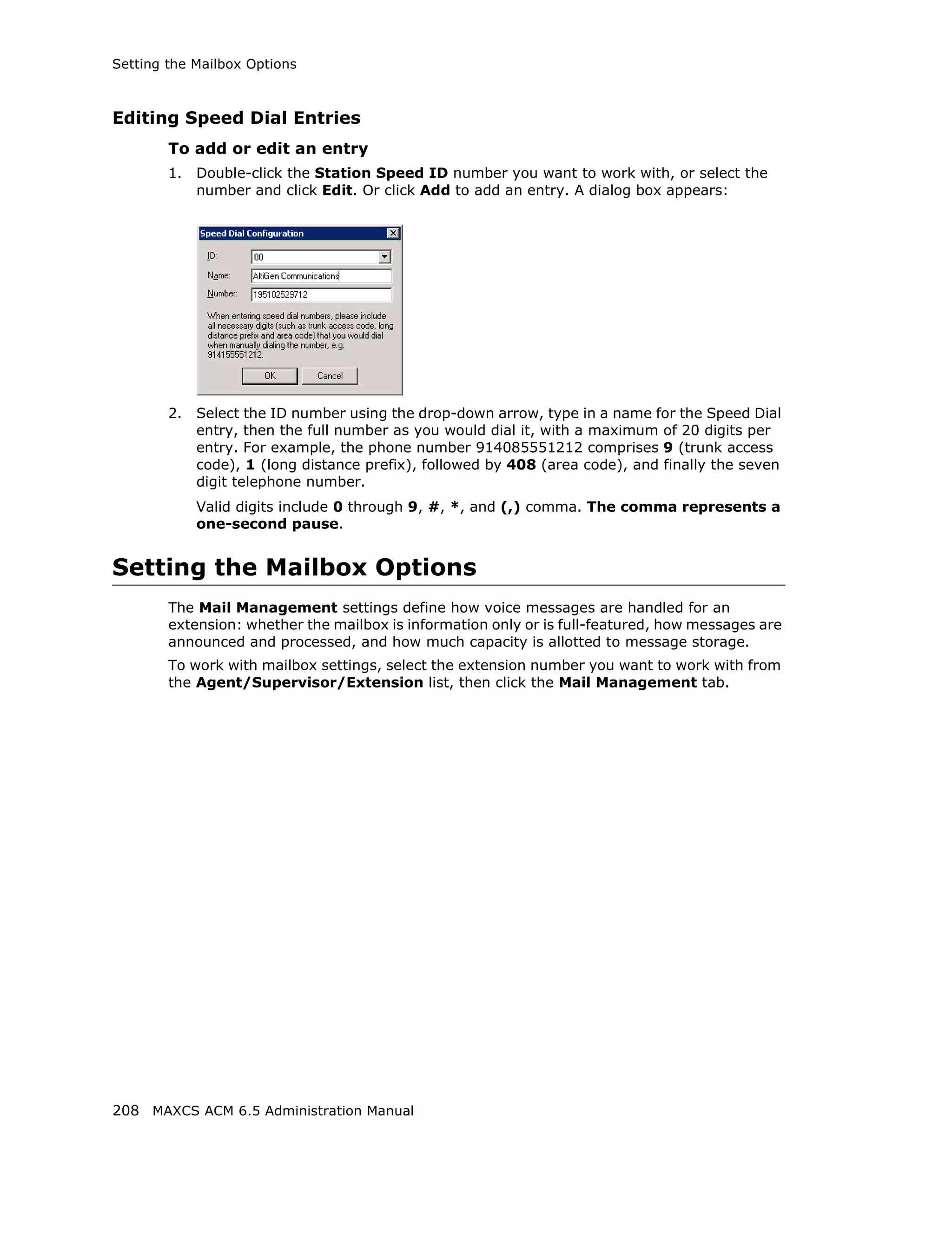 Setting the Mailbox Options



Editing Speed Dial Entries
        To add or edit an entry
        1.   Double-click the Station Speed ID number you want to work with, or select the
             number and click Edit. Or click Add to add an entry. A dialog box appears:




        2.   Select the ID number using the drop-down arrow, type in a name for the Speed Dial
             entry, then the full number as you would dial it, with a maximum of 20 digits per
             entry. For example, the phone number 914085551212 comprises 9 (trunk access
             code), 1 (long distance prefix), followed by 408 (area code), and finally the seven
             digit telephone number.
             Valid digits include 0 through 9, #, *, and (,) comma. The comma represents a
             one-second pause.


Setting the Mailbox Options
        The Mail Management settings define how voice messages are handled for an
        extension: whether the mailbox is information only or is full-featured, how messages are
        announced and processed, and how much capacity is allotted to message storage.
        To work with mailbox settings, select the extension number you want to work with from
        the Agent/Supervisor/Extension list, then click the Mail Management tab.




208 MAXCS ACM 6.5 Administration Manual
 