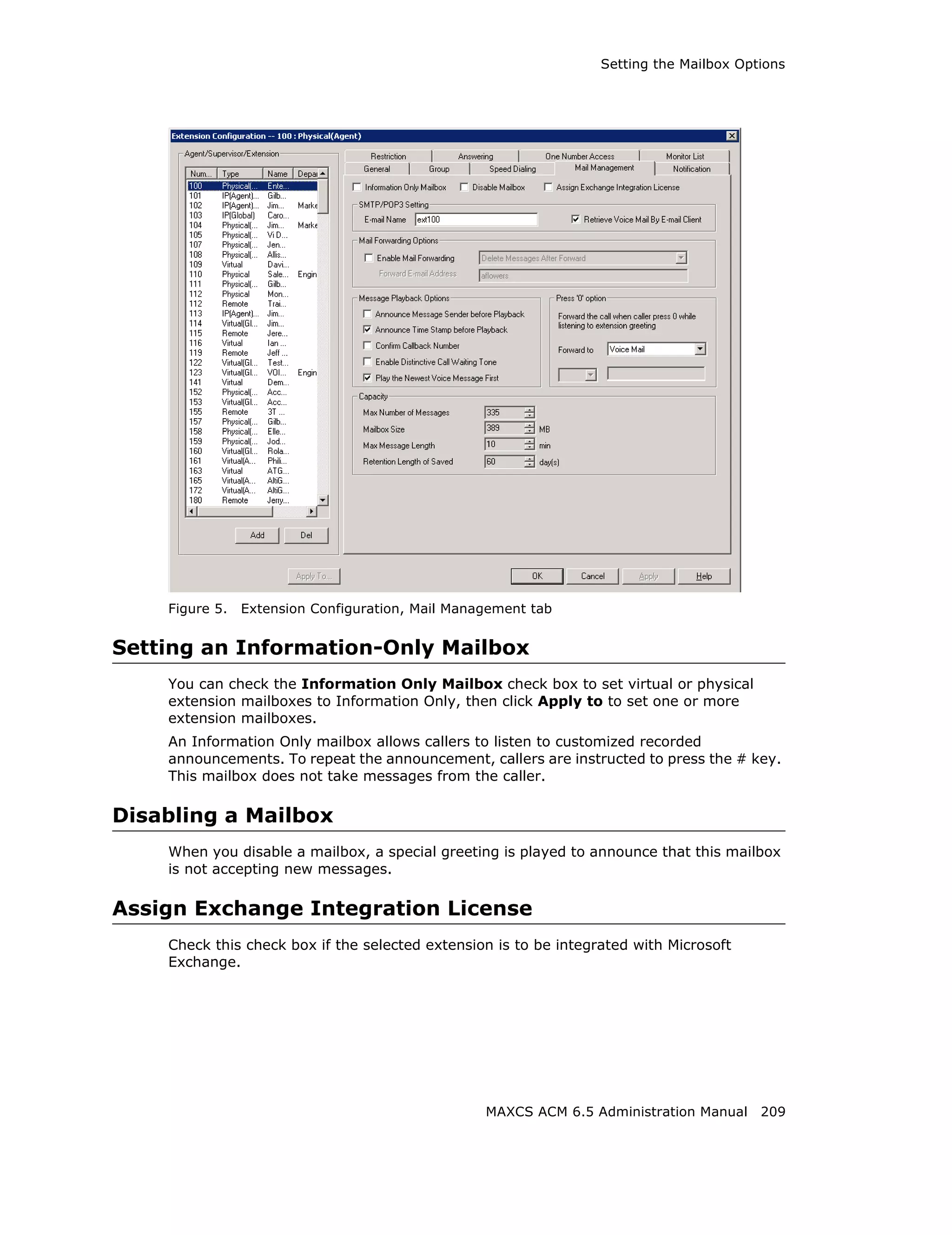 Setting the Mailbox Options




    Figure 5.   Extension Configuration, Mail Management tab


Setting an Information-Only Mailbox
    You can check the Information Only Mailbox check box to set virtual or physical
    extension mailboxes to Information Only, then click Apply to to set one or more
    extension mailboxes.
    An Information Only mailbox allows callers to listen to customized recorded
    announcements. To repeat the announcement, callers are instructed to press the # key.
    This mailbox does not take messages from the caller.

Disabling a Mailbox
    When you disable a mailbox, a special greeting is played to announce that this mailbox
    is not accepting new messages.

Assign Exchange Integration License
    Check this check box if the selected extension is to be integrated with Microsoft
    Exchange.




                                                  MAXCS ACM 6.5 Administration Manual 209
 