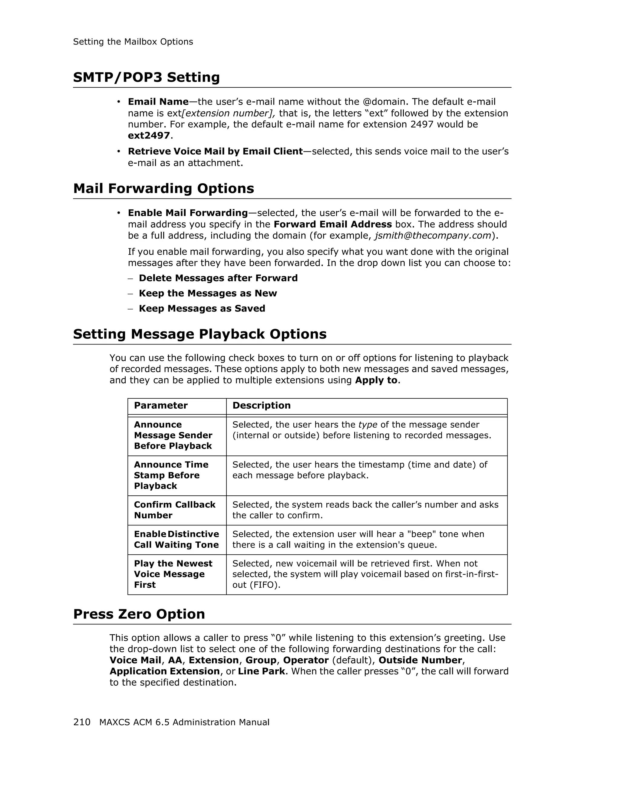 Setting the Mailbox Options



SMTP/POP3 Setting
         • Email Name—the user’s e-mail name without the @domain. The default e-mail
            name is ext[extension number], that is, the letters “ext” followed by the extension
            number. For example, the default e-mail name for extension 2497 would be
            ext2497.
         • Retrieve Voice Mail by Email Client—selected, this sends voice mail to the user’s
            e-mail as an attachment.

Mail Forwarding Options
         • Enable Mail Forwarding—selected, the user’s e-mail will be forwarded to the e-
            mail address you specify in the Forward Email Address box. The address should
            be a full address, including the domain (for example, jsmith@thecompany.com).
            If you enable mail forwarding, you also specify what you want done with the original
            messages after they have been forwarded. In the drop down list you can choose to:
            – Delete Messages after Forward
            – Keep the Messages as New
            – Keep Messages as Saved

Setting Message Playback Options
        You can use the following check boxes to turn on or off options for listening to playback
        of recorded messages. These options apply to both new messages and saved messages,
        and they can be applied to multiple extensions using Apply to.

             Parameter             Description

             Announce              Selected, the user hears the type of the message sender
             Message Sender        (internal or outside) before listening to recorded messages.
             Before Playback

             Announce Time         Selected, the user hears the timestamp (time and date) of
             Stamp Before          each message before playback.
             Playback

             Confirm Callback      Selected, the system reads back the caller’s number and asks
             Number                the caller to confirm.

             Enable Distinctive    Selected, the extension user will hear a "beep" tone when
             Call Waiting Tone     there is a call waiting in the extension's queue.

             Play the Newest       Selected, new voicemail will be retrieved first. When not
             Voice Message         selected, the system will play voicemail based on first-in-first-
             First                 out (FIFO).


Press Zero Option
        This option allows a caller to press “0” while listening to this extension’s greeting. Use
        the drop-down list to select one of the following forwarding destinations for the call:
        Voice Mail, AA, Extension, Group, Operator (default), Outside Number,
        Application Extension, or Line Park. When the caller presses “0”, the call will forward
        to the specified destination.



210 MAXCS ACM 6.5 Administration Manual
 