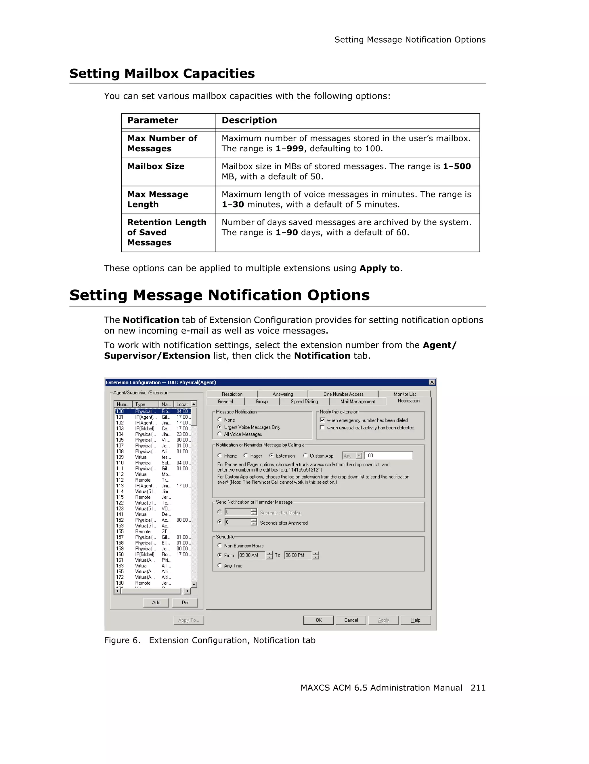 Setting Message Notification Options



Setting Mailbox Capacities
    You can set various mailbox capacities with the following options:

         Parameter               Description

         Max Number of           Maximum number of messages stored in the user’s mailbox.
         Messages                The range is 1–999, defaulting to 100.

         Mailbox Size            Mailbox size in MBs of stored messages. The range is 1–500
                                 MB, with a default of 50.

         Max Message             Maximum length of voice messages in minutes. The range is
         Length                  1–30 minutes, with a default of 5 minutes.

         Retention Length        Number of days saved messages are archived by the system.
         of Saved                The range is 1–90 days, with a default of 60.
         Messages


    These options can be applied to multiple extensions using Apply to.


Setting Message Notification Options
    The Notification tab of Extension Configuration provides for setting notification options
    on new incoming e-mail as well as voice messages.
    To work with notification settings, select the extension number from the Agent/
    Supervisor/Extension list, then click the Notification tab.




    Figure 6.   Extension Configuration, Notification tab




                                                     MAXCS ACM 6.5 Administration Manual 211
 