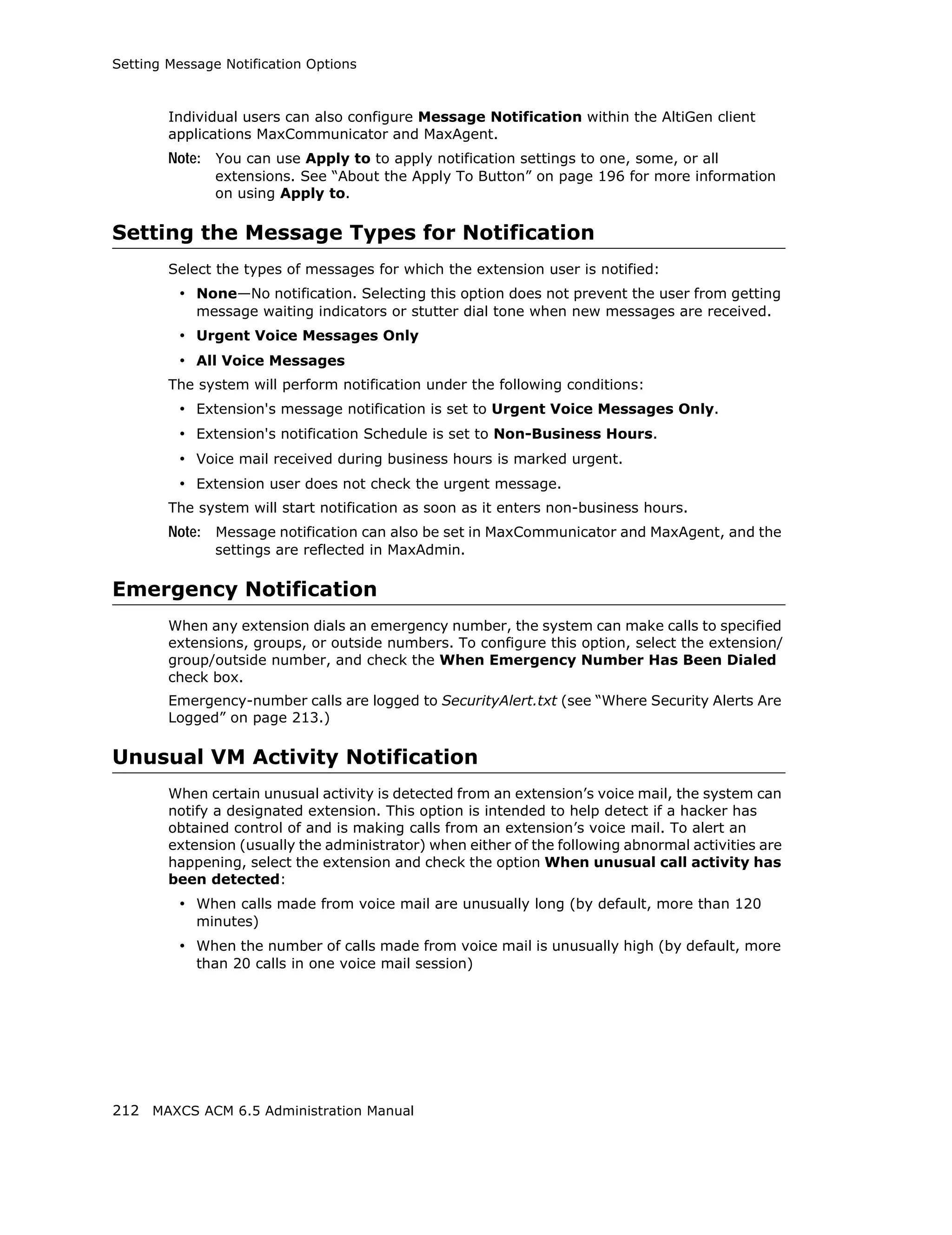 Setting Message Notification Options



        Individual users can also configure Message Notification within the AltiGen client
        applications MaxCommunicator and MaxAgent.
        Note: You can use Apply to to apply notification settings to one, some, or all
               extensions. See “About the Apply To Button” on page 196 for more information
               on using Apply to.

Setting the Message Types for Notification
        Select the types of messages for which the extension user is notified:
         • None—No notification. Selecting this option does not prevent the user from getting
            message waiting indicators or stutter dial tone when new messages are received.
         • Urgent Voice Messages Only
         • All Voice Messages
        The system will perform notification under the following conditions:
         • Extension's message notification is set to Urgent Voice Messages Only.
         • Extension's notification Schedule is set to Non-Business Hours.
         • Voice mail received during business hours is marked urgent.
         • Extension user does not check the urgent message.
        The system will start notification as soon as it enters non-business hours.
        Note: Message notification can also be set in MaxCommunicator and MaxAgent, and the
               settings are reflected in MaxAdmin.

Emergency Notification
        When any extension dials an emergency number, the system can make calls to specified
        extensions, groups, or outside numbers. To configure this option, select the extension/
        group/outside number, and check the When Emergency Number Has Been Dialed
        check box.
        Emergency-number calls are logged to SecurityAlert.txt (see “Where Security Alerts Are
        Logged” on page 213.)

Unusual VM Activity Notification
        When certain unusual activity is detected from an extension’s voice mail, the system can
        notify a designated extension. This option is intended to help detect if a hacker has
        obtained control of and is making calls from an extension’s voice mail. To alert an
        extension (usually the administrator) when either of the following abnormal activities are
        happening, select the extension and check the option When unusual call activity has
        been detected:
         • When calls made from voice mail are unusually long (by default, more than 120
            minutes)
         • When the number of calls made from voice mail is unusually high (by default, more
            than 20 calls in one voice mail session)




212 MAXCS ACM 6.5 Administration Manual
 