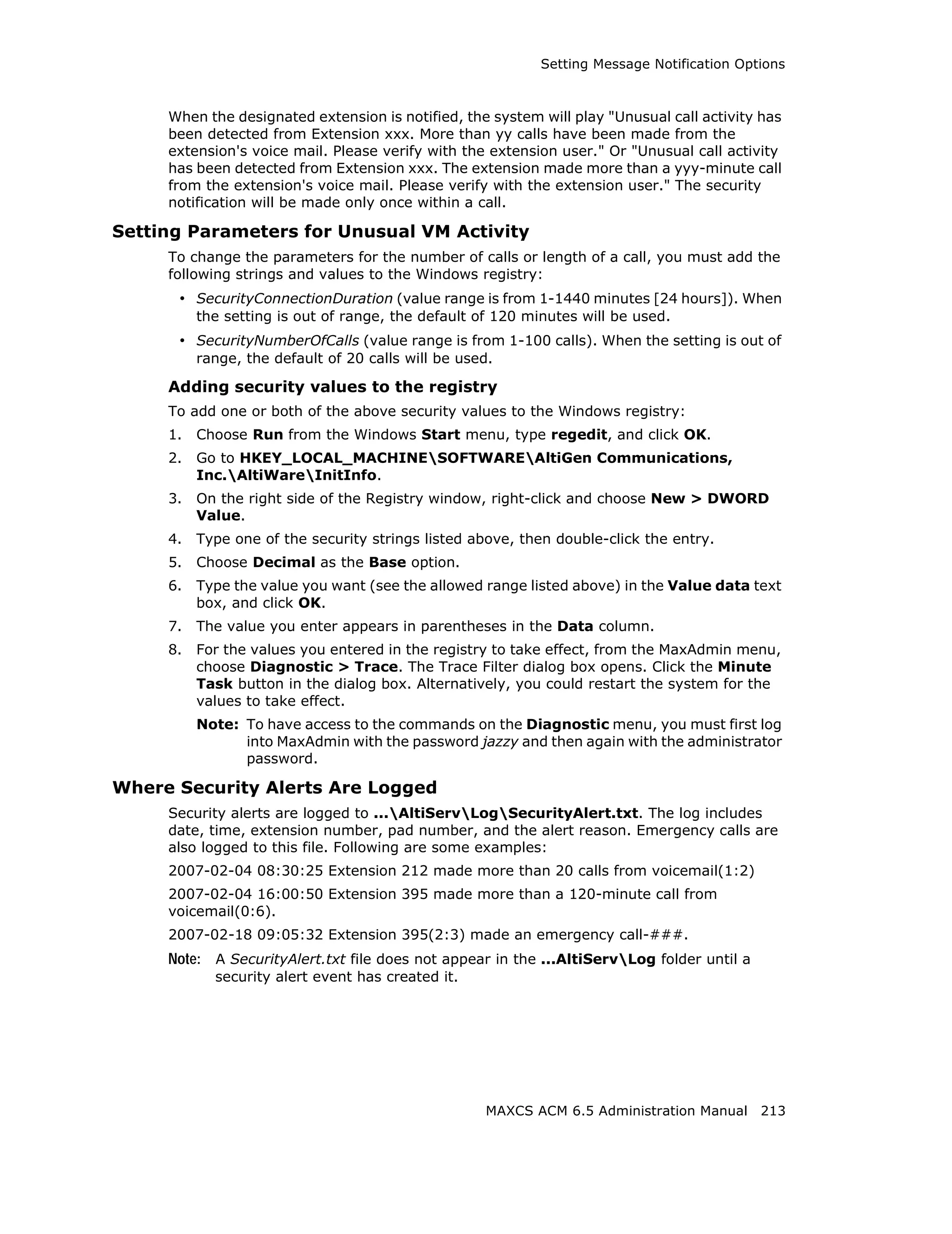 Setting Message Notification Options



     When the designated extension is notified, the system will play "Unusual call activity has
     been detected from Extension xxx. More than yy calls have been made from the
     extension's voice mail. Please verify with the extension user." Or "Unusual call activity
     has been detected from Extension xxx. The extension made more than a yyy-minute call
     from the extension's voice mail. Please verify with the extension user." The security
     notification will be made only once within a call.

Setting Parameters for Unusual VM Activity
     To change the parameters for the number of calls or length of a call, you must add the
     following strings and values to the Windows registry:
      • SecurityConnectionDuration (value range is from 1-1440 minutes [24 hours]). When
          the setting is out of range, the default of 120 minutes will be used.
      • SecurityNumberOfCalls (value range is from 1-100 calls). When the setting is out of
          range, the default of 20 calls will be used.

     Adding security values to the registry
     To add one or both of the above security values to the Windows registry:
     1.   Choose Run from the Windows Start menu, type regedit, and click OK.
     2.   Go to HKEY_LOCAL_MACHINESOFTWAREAltiGen Communications,
          Inc.AltiWareInitInfo.
     3.   On the right side of the Registry window, right-click and choose New > DWORD
          Value.
     4.   Type one of the security strings listed above, then double-click the entry.
     5.   Choose Decimal as the Base option.
     6.   Type the value you want (see the allowed range listed above) in the Value data text
          box, and click OK.
     7.   The value you enter appears in parentheses in the Data column.
     8.   For the values you entered in the registry to take effect, from the MaxAdmin menu,
          choose Diagnostic > Trace. The Trace Filter dialog box opens. Click the Minute
          Task button in the dialog box. Alternatively, you could restart the system for the
          values to take effect.
          Note: To have access to the commands on the Diagnostic menu, you must first log
                into MaxAdmin with the password jazzy and then again with the administrator
                password.

Where Security Alerts Are Logged
     Security alerts are logged to ...AltiServLogSecurityAlert.txt. The log includes
     date, time, extension number, pad number, and the alert reason. Emergency calls are
     also logged to this file. Following are some examples:
     2007-02-04 08:30:25 Extension 212 made more than 20 calls from voicemail(1:2)
     2007-02-04 16:00:50 Extension 395 made more than a 120-minute call from
     voicemail(0:6).
     2007-02-18 09:05:32 Extension 395(2:3) made an emergency call-###.
     Note: A SecurityAlert.txt file does not appear in the ...AltiServLog folder until a
            security alert event has created it.




                                                    MAXCS ACM 6.5 Administration Manual 213
 