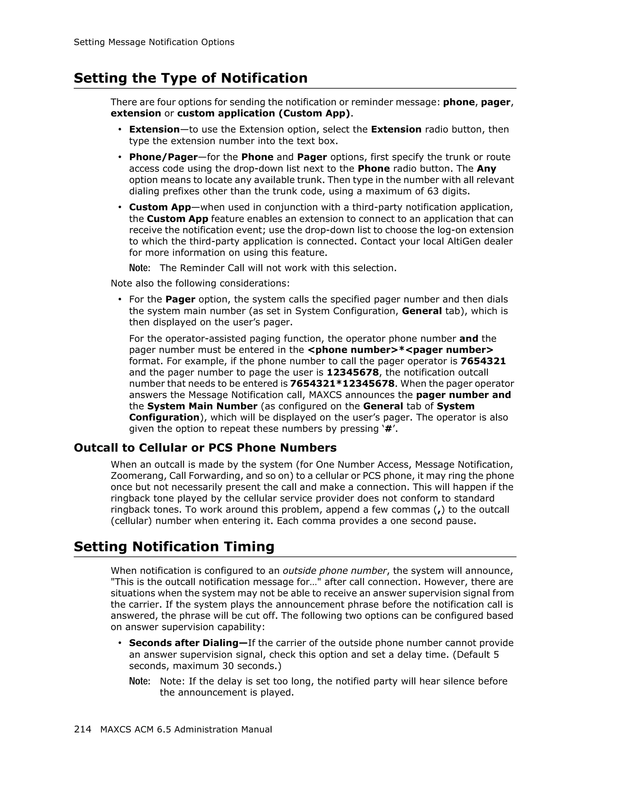 Setting Message Notification Options



Setting the Type of Notification
        There are four options for sending the notification or reminder message: phone, pager,
        extension or custom application (Custom App).
         • Extension—to use the Extension option, select the Extension radio button, then
            type the extension number into the text box.
         • Phone/Pager—for the Phone and Pager options, first specify the trunk or route
            access code using the drop-down list next to the Phone radio button. The Any
            option means to locate any available trunk. Then type in the number with all relevant
            dialing prefixes other than the trunk code, using a maximum of 63 digits.
         • Custom App—when used in conjunction with a third-party notification application,
            the Custom App feature enables an extension to connect to an application that can
            receive the notification event; use the drop-down list to choose the log-on extension
            to which the third-party application is connected. Contact your local AltiGen dealer
            for more information on using this feature.
            Note: The Reminder Call will not work with this selection.
        Note also the following considerations:
         • For the Pager option, the system calls the specified pager number and then dials
            the system main number (as set in System Configuration, General tab), which is
            then displayed on the user’s pager.
            For the operator-assisted paging function, the operator phone number and the
            pager number must be entered in the <phone number>*<pager number>
            format. For example, if the phone number to call the pager operator is 7654321
            and the pager number to page the user is 12345678, the notification outcall
            number that needs to be entered is 7654321*12345678. When the pager operator
            answers the Message Notification call, MAXCS announces the pager number and
            the System Main Number (as configured on the General tab of System
            Configuration), which will be displayed on the user’s pager. The operator is also
            given the option to repeat these numbers by pressing ‘#’.

Outcall to Cellular or PCS Phone Numbers
        When an outcall is made by the system (for One Number Access, Message Notification,
        Zoomerang, Call Forwarding, and so on) to a cellular or PCS phone, it may ring the phone
        once but not necessarily present the call and make a connection. This will happen if the
        ringback tone played by the cellular service provider does not conform to standard
        ringback tones. To work around this problem, append a few commas (,) to the outcall
        (cellular) number when entering it. Each comma provides a one second pause.

Setting Notification Timing
        When notification is configured to an outside phone number, the system will announce,
        "This is the outcall notification message for…" after call connection. However, there are
        situations when the system may not be able to receive an answer supervision signal from
        the carrier. If the system plays the announcement phrase before the notification call is
        answered, the phrase will be cut off. The following two options can be configured based
        on answer supervision capability:
         • Seconds after Dialing—If the carrier of the outside phone number cannot provide
            an answer supervision signal, check this option and set a delay time. (Default 5
            seconds, maximum 30 seconds.)
            Note: Note: If the delay is set too long, the notified party will hear silence before
                   the announcement is played.



214 MAXCS ACM 6.5 Administration Manual
 