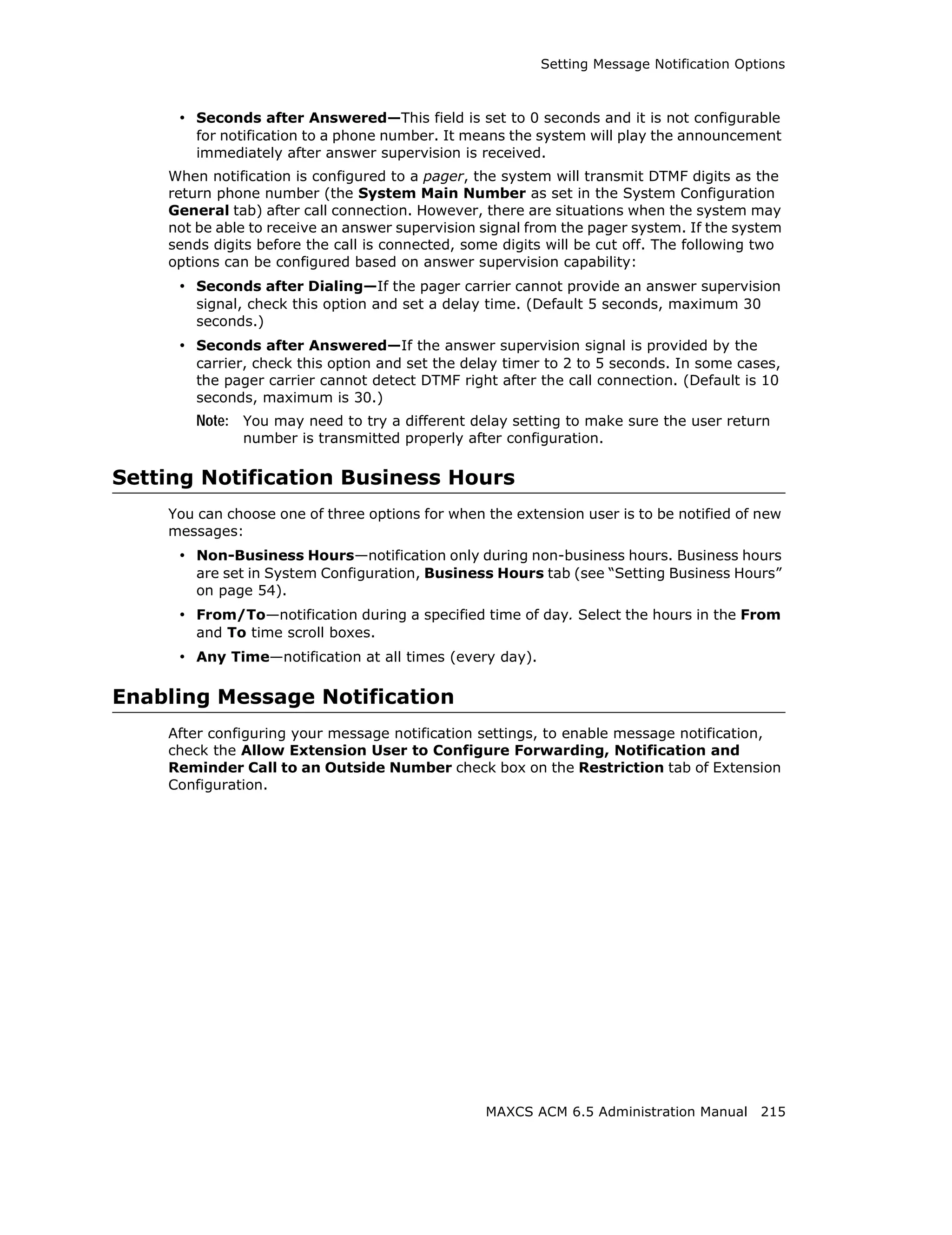 Setting Message Notification Options



     • Seconds after Answered—This field is set to 0 seconds and it is not configurable
        for notification to a phone number. It means the system will play the announcement
        immediately after answer supervision is received.
    When notification is configured to a pager, the system will transmit DTMF digits as the
    return phone number (the System Main Number as set in the System Configuration
    General tab) after call connection. However, there are situations when the system may
    not be able to receive an answer supervision signal from the pager system. If the system
    sends digits before the call is connected, some digits will be cut off. The following two
    options can be configured based on answer supervision capability:
     • Seconds after Dialing—If the pager carrier cannot provide an answer supervision
        signal, check this option and set a delay time. (Default 5 seconds, maximum 30
        seconds.)
     • Seconds after Answered—If the answer supervision signal is provided by the
        carrier, check this option and set the delay timer to 2 to 5 seconds. In some cases,
        the pager carrier cannot detect DTMF right after the call connection. (Default is 10
        seconds, maximum is 30.)
        Note: You may need to try a different delay setting to make sure the user return
              number is transmitted properly after configuration.

Setting Notification Business Hours
    You can choose one of three options for when the extension user is to be notified of new
    messages:
     • Non-Business Hours—notification only during non-business hours. Business hours
        are set in System Configuration, Business Hours tab (see “Setting Business Hours”
        on page 54).
     • From/To—notification during a specified time of day. Select the hours in the From
        and To time scroll boxes.
     • Any Time—notification at all times (every day).

Enabling Message Notification
    After configuring your message notification settings, to enable message notification,
    check the Allow Extension User to Configure Forwarding, Notification and
    Reminder Call to an Outside Number check box on the Restriction tab of Extension
    Configuration.




                                                  MAXCS ACM 6.5 Administration Manual 215
 