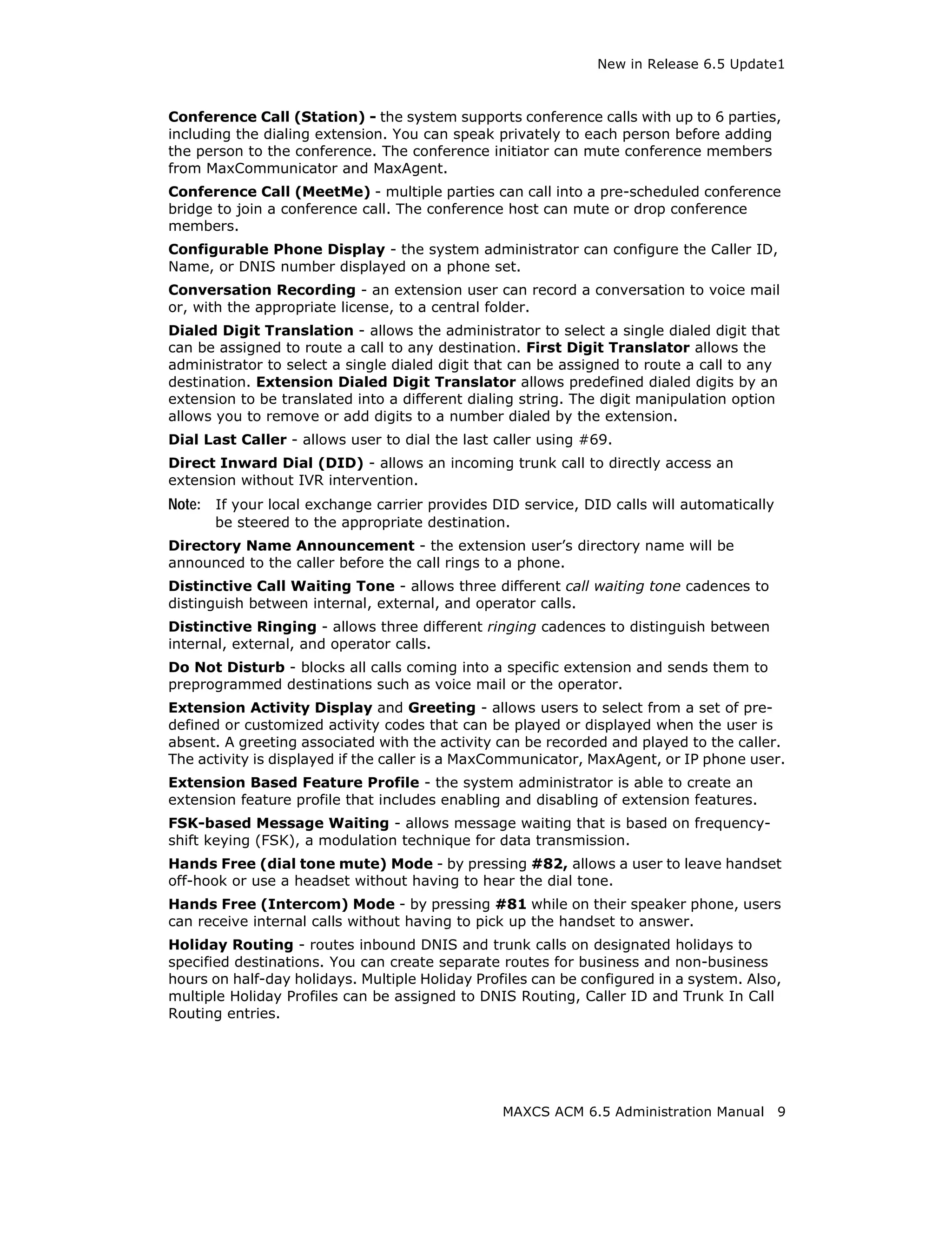 New in Release 6.5 Update1



Conference Call (Station) - the system supports conference calls with up to 6 parties,
including the dialing extension. You can speak privately to each person before adding
the person to the conference. The conference initiator can mute conference members
from MaxCommunicator and MaxAgent.
Conference Call (MeetMe) - multiple parties can call into a pre-scheduled conference
bridge to join a conference call. The conference host can mute or drop conference
members.
Configurable Phone Display - the system administrator can configure the Caller ID,
Name, or DNIS number displayed on a phone set.
Conversation Recording - an extension user can record a conversation to voice mail
or, with the appropriate license, to a central folder.
Dialed Digit Translation - allows the administrator to select a single dialed digit that
can be assigned to route a call to any destination. First Digit Translator allows the
administrator to select a single dialed digit that can be assigned to route a call to any
destination. Extension Dialed Digit Translator allows predefined dialed digits by an
extension to be translated into a different dialing string. The digit manipulation option
allows you to remove or add digits to a number dialed by the extension.
Dial Last Caller - allows user to dial the last caller using #69.
Direct Inward Dial (DID) - allows an incoming trunk call to directly access an
extension without IVR intervention.
Note: If your local exchange carrier provides DID service, DID calls will automatically
      be steered to the appropriate destination.
Directory Name Announcement - the extension user’s directory name will be
announced to the caller before the call rings to a phone.
Distinctive Call Waiting Tone - allows three different call waiting tone cadences to
distinguish between internal, external, and operator calls.
Distinctive Ringing - allows three different ringing cadences to distinguish between
internal, external, and operator calls.
Do Not Disturb - blocks all calls coming into a specific extension and sends them to
preprogrammed destinations such as voice mail or the operator.
Extension Activity Display and Greeting - allows users to select from a set of pre-
defined or customized activity codes that can be played or displayed when the user is
absent. A greeting associated with the activity can be recorded and played to the caller.
The activity is displayed if the caller is a MaxCommunicator, MaxAgent, or IP phone user.
Extension Based Feature Profile - the system administrator is able to create an
extension feature profile that includes enabling and disabling of extension features.
FSK-based Message Waiting - allows message waiting that is based on frequency-
shift keying (FSK), a modulation technique for data transmission.
Hands Free (dial tone mute) Mode - by pressing #82, allows a user to leave handset
off-hook or use a headset without having to hear the dial tone.
Hands Free (Intercom) Mode - by pressing #81 while on their speaker phone, users
can receive internal calls without having to pick up the handset to answer.
Holiday Routing - routes inbound DNIS and trunk calls on designated holidays to
specified destinations. You can create separate routes for business and non-business
hours on half-day holidays. Multiple Holiday Profiles can be configured in a system. Also,
multiple Holiday Profiles can be assigned to DNIS Routing, Caller ID and Trunk In Call
Routing entries.




                                                 MAXCS ACM 6.5 Administration Manual      9
 