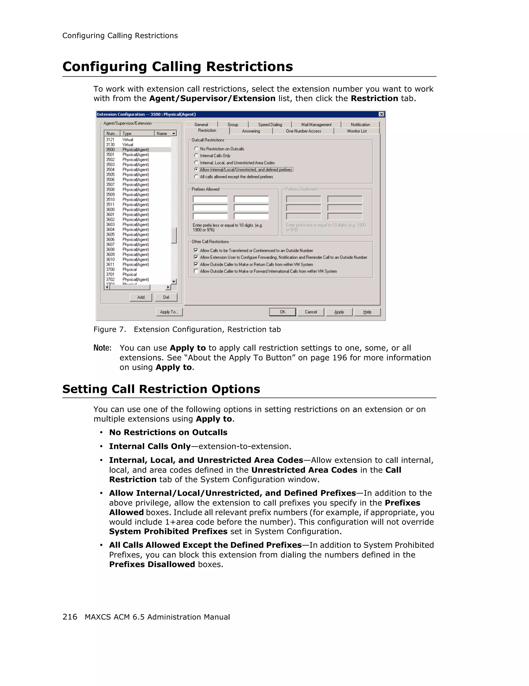 Configuring Calling Restrictions



Configuring Calling Restrictions
        To work with extension call restrictions, select the extension number you want to work
        with from the Agent/Supervisor/Extension list, then click the Restriction tab.




        Figure 7.   Extension Configuration, Restriction tab

        Note: You can use Apply to to apply call restriction settings to one, some, or all
               extensions. See “About the Apply To Button” on page 196 for more information
               on using Apply to.

Setting Call Restriction Options
        You can use one of the following options in setting restrictions on an extension or on
        multiple extensions using Apply to.
          • No Restrictions on Outcalls
          • Internal Calls Only—extension-to-extension.
          • Internal, Local, and Unrestricted Area Codes—Allow extension to call internal,
            local, and area codes defined in the Unrestricted Area Codes in the Call
            Restriction tab of the System Configuration window.
          • Allow Internal/Local/Unrestricted, and Defined Prefixes—In addition to the
            above privilege, allow the extension to call prefixes you specify in the Prefixes
            Allowed boxes. Include all relevant prefix numbers (for example, if appropriate, you
            would include 1+area code before the number). This configuration will not override
            System Prohibited Prefixes set in System Configuration.
          • All Calls Allowed Except the Defined Prefixes—In addition to System Prohibited
            Prefixes, you can block this extension from dialing the numbers defined in the
            Prefixes Disallowed boxes.




216 MAXCS ACM 6.5 Administration Manual
 