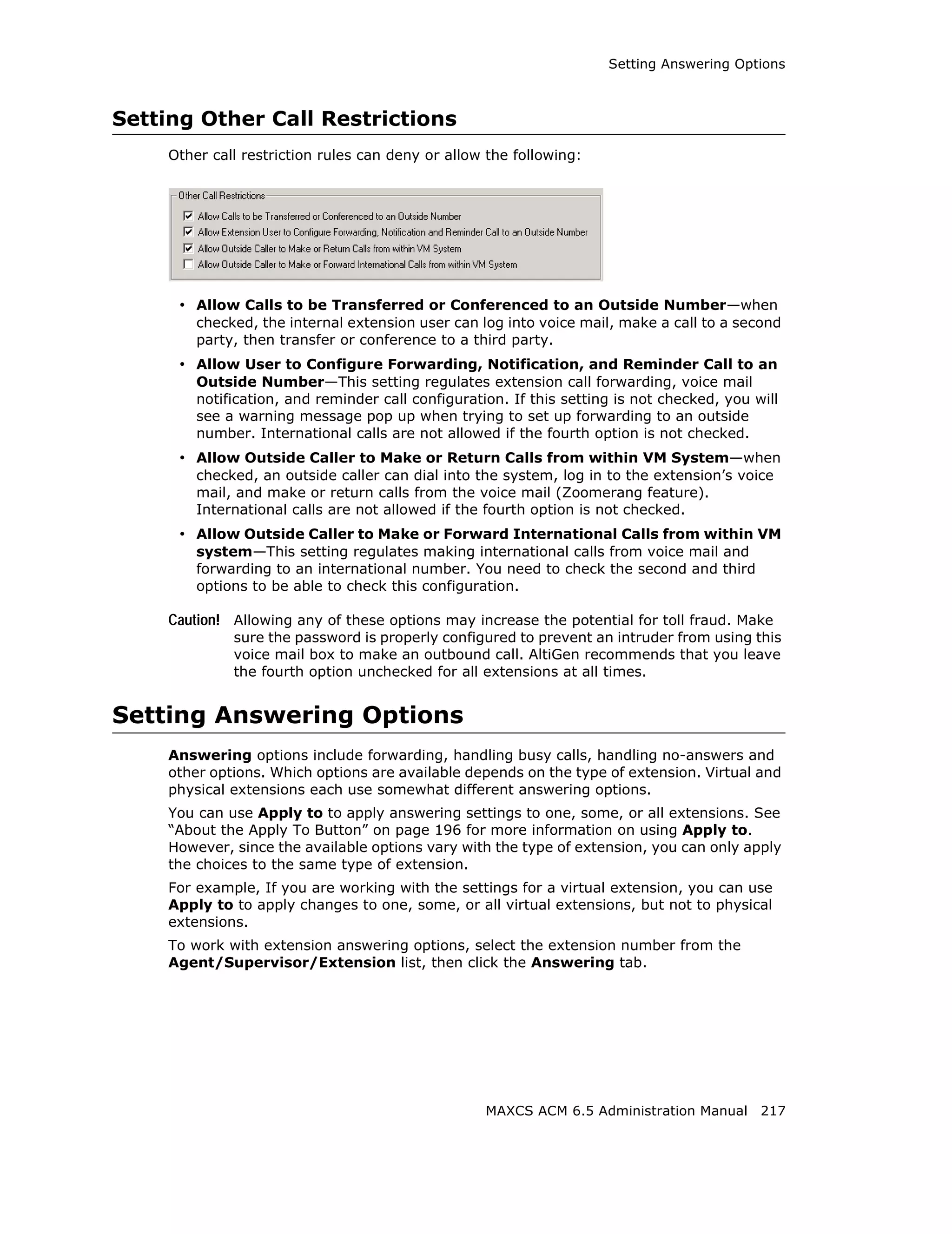 Setting Answering Options



Setting Other Call Restrictions
     Other call restriction rules can deny or allow the following:




      • Allow Calls to be Transferred or Conferenced to an Outside Number—when
         checked, the internal extension user can log into voice mail, make a call to a second
         party, then transfer or conference to a third party.
      • Allow User to Configure Forwarding, Notification, and Reminder Call to an
         Outside Number—This setting regulates extension call forwarding, voice mail
         notification, and reminder call configuration. If this setting is not checked, you will
         see a warning message pop up when trying to set up forwarding to an outside
         number. International calls are not allowed if the fourth option is not checked.
      • Allow Outside Caller to Make or Return Calls from within VM System—when
         checked, an outside caller can dial into the system, log in to the extension’s voice
         mail, and make or return calls from the voice mail (Zoomerang feature).
         International calls are not allowed if the fourth option is not checked.
      • Allow Outside Caller to Make or Forward International Calls from within VM
         system—This setting regulates making international calls from voice mail and
         forwarding to an international number. You need to check the second and third
         options to be able to check this configuration.

     Caution! Allowing any of these options may increase the potential for toll fraud. Make
              sure the password is properly configured to prevent an intruder from using this
              voice mail box to make an outbound call. AltiGen recommends that you leave
              the fourth option unchecked for all extensions at all times.


Setting Answering Options
     Answering options include forwarding, handling busy calls, handling no-answers and
     other options. Which options are available depends on the type of extension. Virtual and
     physical extensions each use somewhat different answering options.
     You can use Apply to to apply answering settings to one, some, or all extensions. See
     “About the Apply To Button” on page 196 for more information on using Apply to.
     However, since the available options vary with the type of extension, you can only apply
     the choices to the same type of extension.
     For example, If you are working with the settings for a virtual extension, you can use
     Apply to to apply changes to one, some, or all virtual extensions, but not to physical
     extensions.
     To work with extension answering options, select the extension number from the
     Agent/Supervisor/Extension list, then click the Answering tab.




                                                    MAXCS ACM 6.5 Administration Manual 217
 