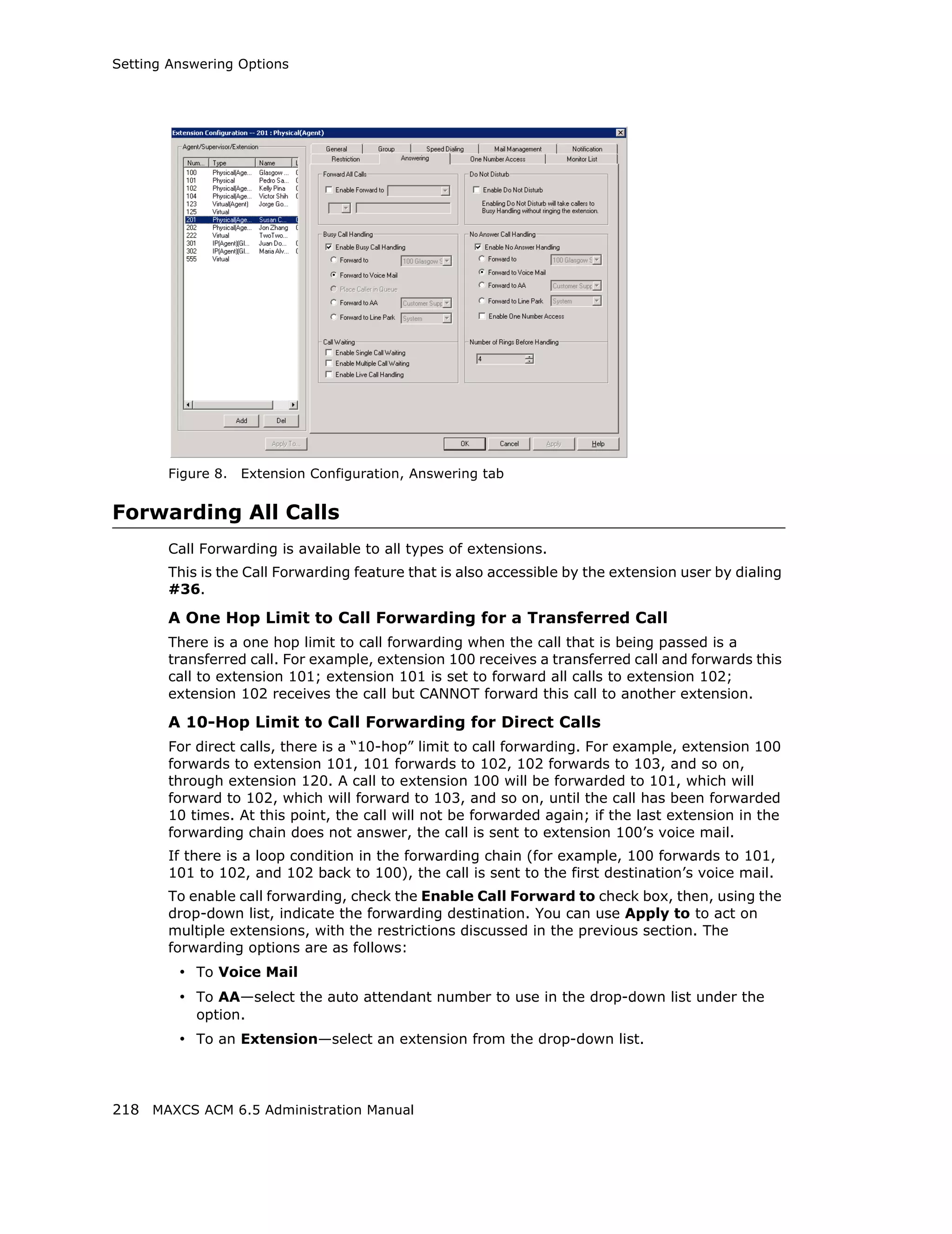 Setting Answering Options




       Figure 8.   Extension Configuration, Answering tab


Forwarding All Calls
       Call Forwarding is available to all types of extensions.
       This is the Call Forwarding feature that is also accessible by the extension user by dialing
       #36.

       A One Hop Limit to Call Forwarding for a Transferred Call
       There is a one hop limit to call forwarding when the call that is being passed is a
       transferred call. For example, extension 100 receives a transferred call and forwards this
       call to extension 101; extension 101 is set to forward all calls to extension 102;
       extension 102 receives the call but CANNOT forward this call to another extension.

       A 10-Hop Limit to Call Forwarding for Direct Calls
       For direct calls, there is a “10-hop” limit to call forwarding. For example, extension 100
       forwards to extension 101, 101 forwards to 102, 102 forwards to 103, and so on,
       through extension 120. A call to extension 100 will be forwarded to 101, which will
       forward to 102, which will forward to 103, and so on, until the call has been forwarded
       10 times. At this point, the call will not be forwarded again; if the last extension in the
       forwarding chain does not answer, the call is sent to extension 100’s voice mail.
       If there is a loop condition in the forwarding chain (for example, 100 forwards to 101,
       101 to 102, and 102 back to 100), the call is sent to the first destination’s voice mail.
       To enable call forwarding, check the Enable Call Forward to check box, then, using the
       drop-down list, indicate the forwarding destination. You can use Apply to to act on
       multiple extensions, with the restrictions discussed in the previous section. The
       forwarding options are as follows:
         • To Voice Mail
         • To AA—select the auto attendant number to use in the drop-down list under the
           option.
         • To an Extension—select an extension from the drop-down list.



218 MAXCS ACM 6.5 Administration Manual
 