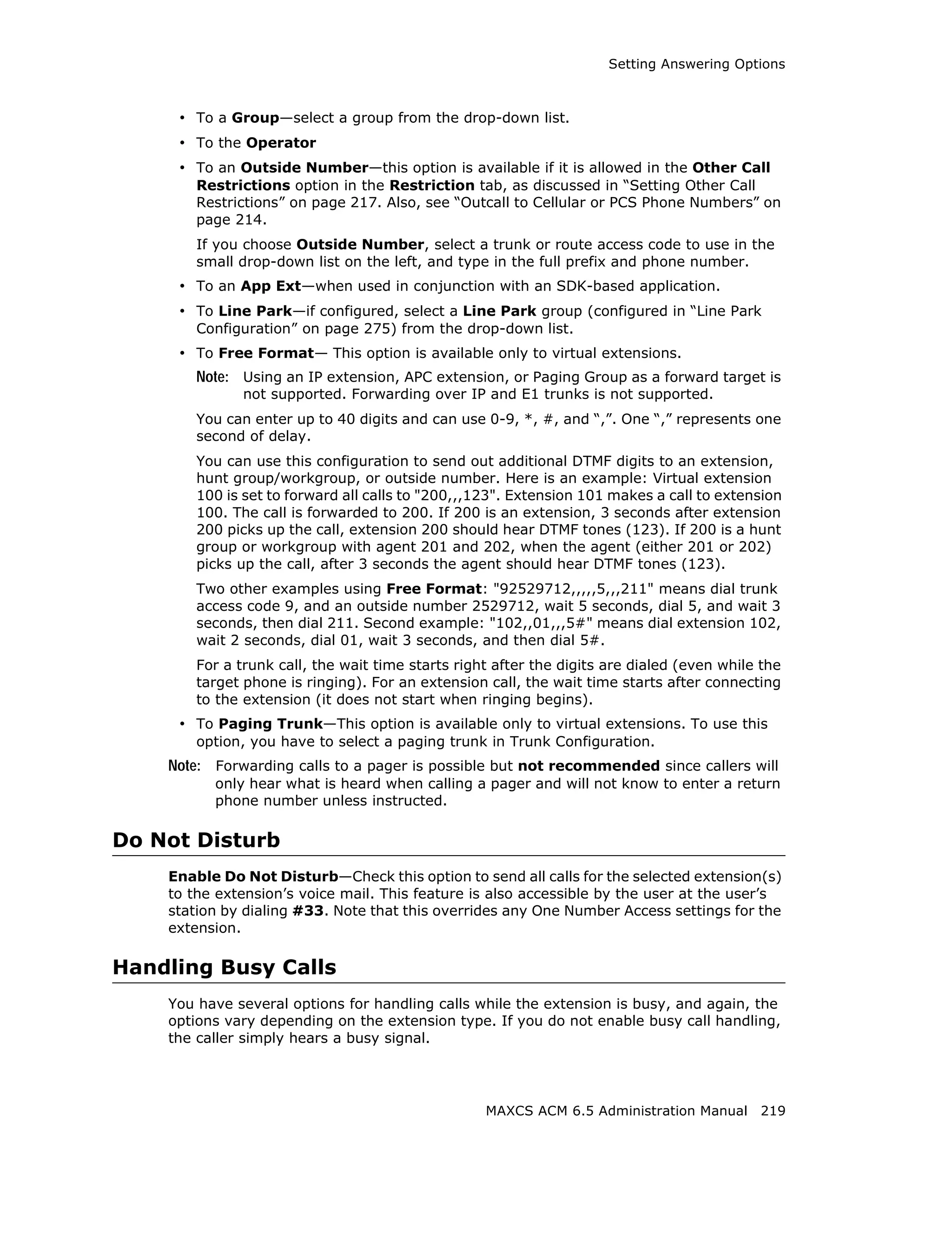 Setting Answering Options



     • To a Group—select a group from the drop-down list.
     • To the Operator
     • To an Outside Number—this option is available if it is allowed in the Other Call
        Restrictions option in the Restriction tab, as discussed in “Setting Other Call
        Restrictions” on page 217. Also, see “Outcall to Cellular or PCS Phone Numbers” on
        page 214.
        If you choose Outside Number, select a trunk or route access code to use in the
        small drop-down list on the left, and type in the full prefix and phone number.
     • To an App Ext—when used in conjunction with an SDK-based application.
     • To Line Park—if configured, select a Line Park group (configured in “Line Park
        Configuration” on page 275) from the drop-down list.
     • To Free Format— This option is available only to virtual extensions.
        Note: Using an IP extension, APC extension, or Paging Group as a forward target is
               not supported. Forwarding over IP and E1 trunks is not supported.
        You can enter up to 40 digits and can use 0-9, *, #, and “,”. One “,” represents one
        second of delay.
        You can use this configuration to send out additional DTMF digits to an extension,
        hunt group/workgroup, or outside number. Here is an example: Virtual extension
        100 is set to forward all calls to "200,,,123". Extension 101 makes a call to extension
        100. The call is forwarded to 200. If 200 is an extension, 3 seconds after extension
        200 picks up the call, extension 200 should hear DTMF tones (123). If 200 is a hunt
        group or workgroup with agent 201 and 202, when the agent (either 201 or 202)
        picks up the call, after 3 seconds the agent should hear DTMF tones (123).
        Two other examples using Free Format: "92529712,,,,,5,,,211" means dial trunk
        access code 9, and an outside number 2529712, wait 5 seconds, dial 5, and wait 3
        seconds, then dial 211. Second example: "102,,01,,,5#" means dial extension 102,
        wait 2 seconds, dial 01, wait 3 seconds, and then dial 5#.
        For a trunk call, the wait time starts right after the digits are dialed (even while the
        target phone is ringing). For an extension call, the wait time starts after connecting
        to the extension (it does not start when ringing begins).
     • To Paging Trunk—This option is available only to virtual extensions. To use this
        option, you have to select a paging trunk in Trunk Configuration.
    Note: Forwarding calls to a pager is possible but not recommended since callers will
          only hear what is heard when calling a pager and will not know to enter a return
          phone number unless instructed.

Do Not Disturb
    Enable Do Not Disturb—Check this option to send all calls for the selected extension(s)
    to the extension’s voice mail. This feature is also accessible by the user at the user’s
    station by dialing #33. Note that this overrides any One Number Access settings for the
    extension.

Handling Busy Calls
    You have several options for handling calls while the extension is busy, and again, the
    options vary depending on the extension type. If you do not enable busy call handling,
    the caller simply hears a busy signal.




                                                   MAXCS ACM 6.5 Administration Manual 219
 