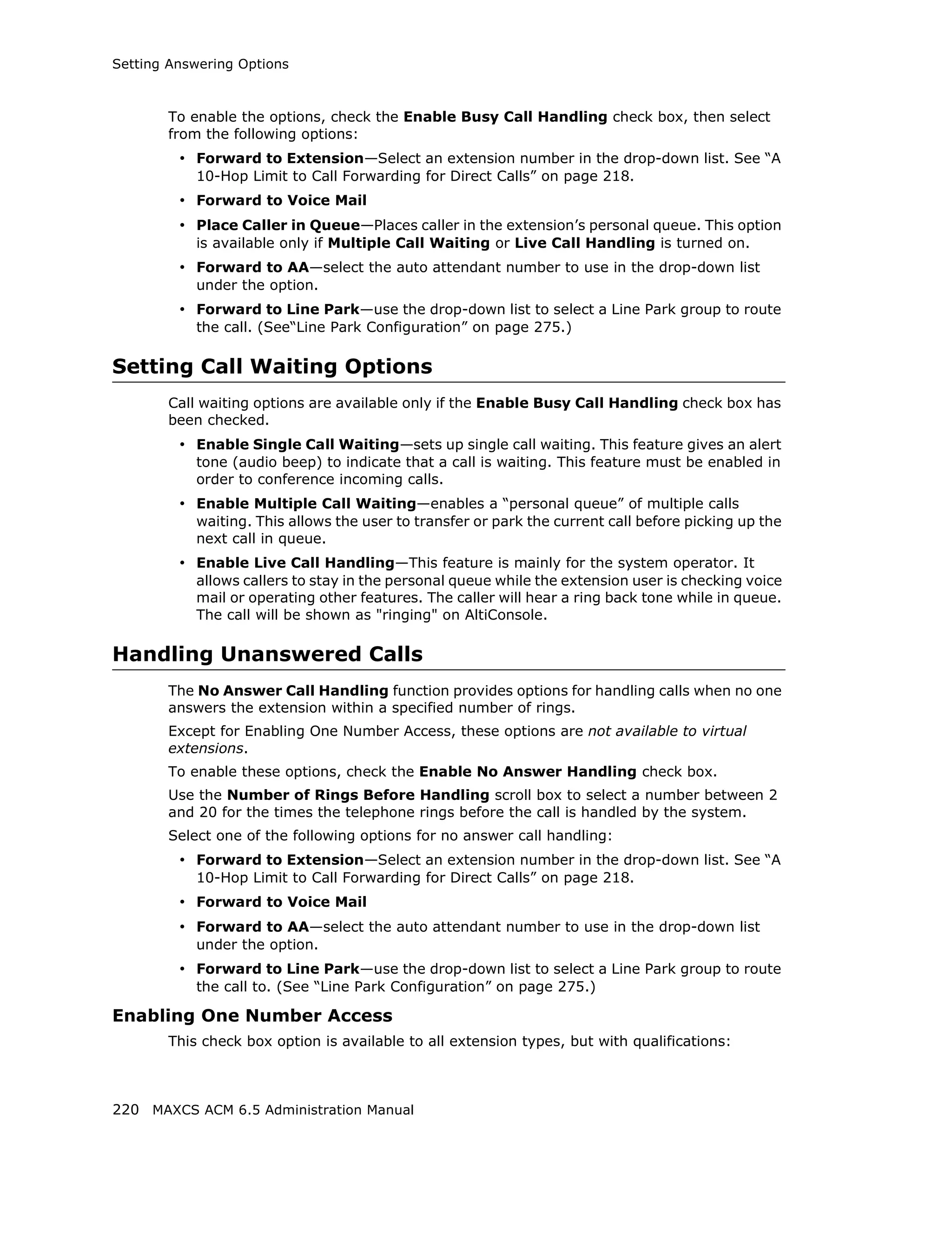 Setting Answering Options



       To enable the options, check the Enable Busy Call Handling check box, then select
       from the following options:
         • Forward to Extension—Select an extension number in the drop-down list. See “A
           10-Hop Limit to Call Forwarding for Direct Calls” on page 218.
         • Forward to Voice Mail
         • Place Caller in Queue—Places caller in the extension’s personal queue. This option
           is available only if Multiple Call Waiting or Live Call Handling is turned on.
         • Forward to AA—select the auto attendant number to use in the drop-down list
           under the option.
         • Forward to Line Park—use the drop-down list to select a Line Park group to route
           the call. (See“Line Park Configuration” on page 275.)

Setting Call Waiting Options
       Call waiting options are available only if the Enable Busy Call Handling check box has
       been checked.
         • Enable Single Call Waiting—sets up single call waiting. This feature gives an alert
           tone (audio beep) to indicate that a call is waiting. This feature must be enabled in
           order to conference incoming calls.
         • Enable Multiple Call Waiting—enables a “personal queue” of multiple calls
           waiting. This allows the user to transfer or park the current call before picking up the
           next call in queue.
         • Enable Live Call Handling—This feature is mainly for the system operator. It
           allows callers to stay in the personal queue while the extension user is checking voice
           mail or operating other features. The caller will hear a ring back tone while in queue.
           The call will be shown as "ringing" on AltiConsole.

Handling Unanswered Calls
       The No Answer Call Handling function provides options for handling calls when no one
       answers the extension within a specified number of rings.
       Except for Enabling One Number Access, these options are not available to virtual
       extensions.
       To enable these options, check the Enable No Answer Handling check box.
       Use the Number of Rings Before Handling scroll box to select a number between 2
       and 20 for the times the telephone rings before the call is handled by the system.
       Select one of the following options for no answer call handling:
         • Forward to Extension—Select an extension number in the drop-down list. See “A
           10-Hop Limit to Call Forwarding for Direct Calls” on page 218.
         • Forward to Voice Mail
         • Forward to AA—select the auto attendant number to use in the drop-down list
           under the option.
         • Forward to Line Park—use the drop-down list to select a Line Park group to route
           the call to. (See “Line Park Configuration” on page 275.)

Enabling One Number Access
       This check box option is available to all extension types, but with qualifications:



220 MAXCS ACM 6.5 Administration Manual
 
