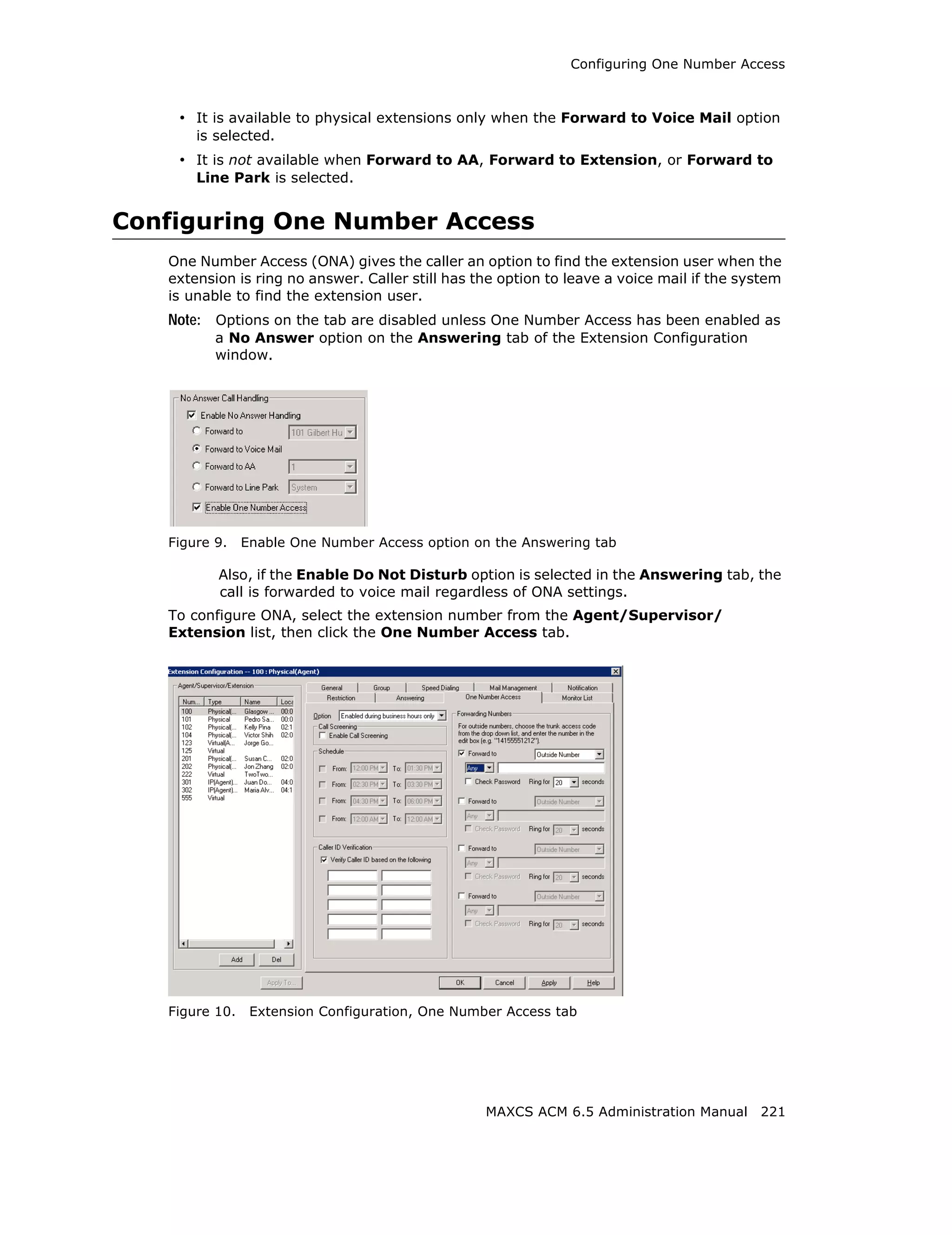 Configuring One Number Access



    • It is available to physical extensions only when the Forward to Voice Mail option
       is selected.
    • It is not available when Forward to AA, Forward to Extension, or Forward to
       Line Park is selected.


Configuring One Number Access
   One Number Access (ONA) gives the caller an option to find the extension user when the
   extension is ring no answer. Caller still has the option to leave a voice mail if the system
   is unable to find the extension user.
   Note: Options on the tab are disabled unless One Number Access has been enabled as
          a No Answer option on the Answering tab of the Extension Configuration
          window.




   Figure 9.    Enable One Number Access option on the Answering tab

          Also, if the Enable Do Not Disturb option is selected in the Answering tab, the
          call is forwarded to voice mail regardless of ONA settings.
   To configure ONA, select the extension number from the Agent/Supervisor/
   Extension list, then click the One Number Access tab.




   Figure 10.    Extension Configuration, One Number Access tab




                                                  MAXCS ACM 6.5 Administration Manual 221
 
