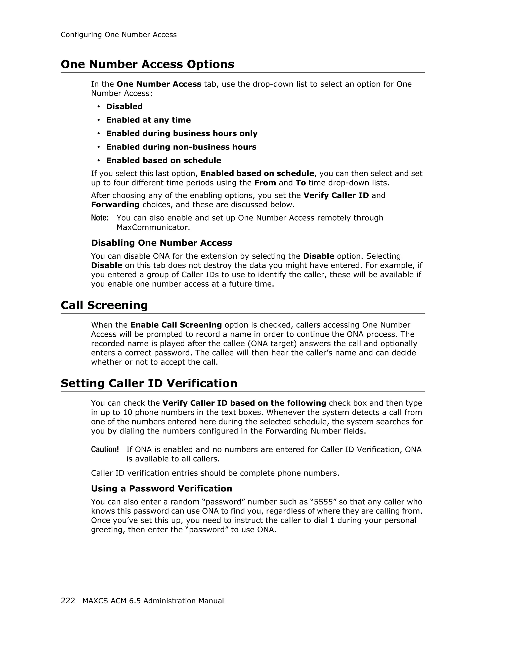 Configuring One Number Access



One Number Access Options
       In the One Number Access tab, use the drop-down list to select an option for One
       Number Access:
         • Disabled
         • Enabled at any time
         • Enabled during business hours only
         • Enabled during non-business hours
         • Enabled based on schedule
       If you select this last option, Enabled based on schedule, you can then select and set
       up to four different time periods using the From and To time drop-down lists.
       After choosing any of the enabling options, you set the Verify Caller ID and
       Forwarding choices, and these are discussed below.
       Note: You can also enable and set up One Number Access remotely through
             MaxCommunicator.

       Disabling One Number Access
       You can disable ONA for the extension by selecting the Disable option. Selecting
       Disable on this tab does not destroy the data you might have entered. For example, if
       you entered a group of Caller IDs to use to identify the caller, these will be available if
       you enable one number access at a future time.

Call Screening
       When the Enable Call Screening option is checked, callers accessing One Number
       Access will be prompted to record a name in order to continue the ONA process. The
       recorded name is played after the callee (ONA target) answers the call and optionally
       enters a correct password. The callee will then hear the caller’s name and can decide
       whether or not to accept the call.

Setting Caller ID Verification
       You can check the Verify Caller ID based on the following check box and then type
       in up to 10 phone numbers in the text boxes. Whenever the system detects a call from
       one of the numbers entered here during the selected schedule, the system searches for
       you by dialing the numbers configured in the Forwarding Number fields.

       Caution! If ONA is enabled and no numbers are entered for Caller ID Verification, ONA
                is available to all callers.
       Caller ID verification entries should be complete phone numbers.

       Using a Password Verification
       You can also enter a random “password” number such as “5555” so that any caller who
       knows this password can use ONA to find you, regardless of where they are calling from.
       Once you’ve set this up, you need to instruct the caller to dial 1 during your personal
       greeting, then enter the “password” to use ONA.




222 MAXCS ACM 6.5 Administration Manual
 