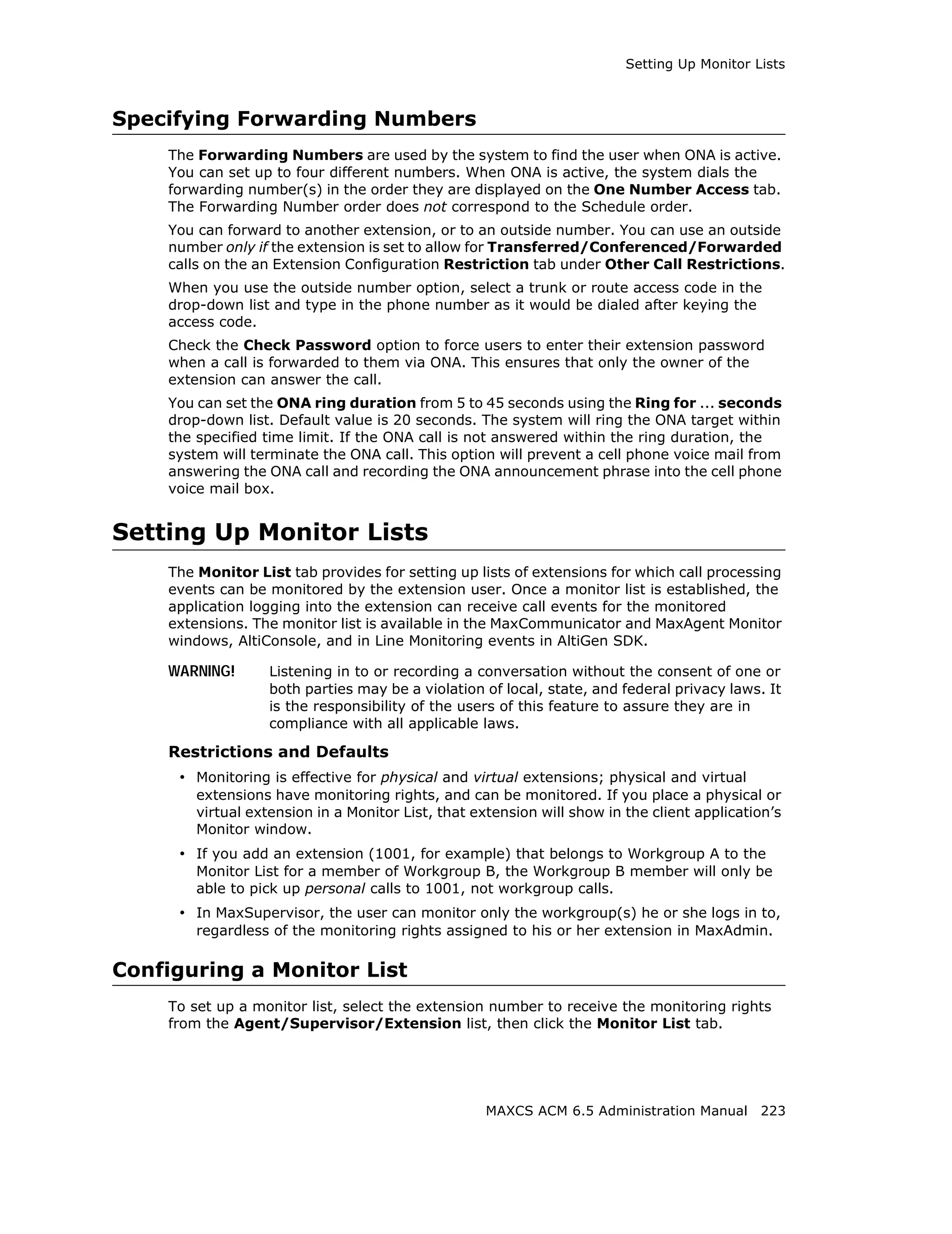 Setting Up Monitor Lists



Specifying Forwarding Numbers
    The Forwarding Numbers are used by the system to find the user when ONA is active.
    You can set up to four different numbers. When ONA is active, the system dials the
    forwarding number(s) in the order they are displayed on the One Number Access tab.
    The Forwarding Number order does not correspond to the Schedule order.
    You can forward to another extension, or to an outside number. You can use an outside
    number only if the extension is set to allow for Transferred/Conferenced/Forwarded
    calls on the an Extension Configuration Restriction tab under Other Call Restrictions.
    When you use the outside number option, select a trunk or route access code in the
    drop-down list and type in the phone number as it would be dialed after keying the
    access code.
    Check the Check Password option to force users to enter their extension password
    when a call is forwarded to them via ONA. This ensures that only the owner of the
    extension can answer the call.
    You can set the ONA ring duration from 5 to 45 seconds using the Ring for ... seconds
    drop-down list. Default value is 20 seconds. The system will ring the ONA target within
    the specified time limit. If the ONA call is not answered within the ring duration, the
    system will terminate the ONA call. This option will prevent a cell phone voice mail from
    answering the ONA call and recording the ONA announcement phrase into the cell phone
    voice mail box.


Setting Up Monitor Lists
    The Monitor List tab provides for setting up lists of extensions for which call processing
    events can be monitored by the extension user. Once a monitor list is established, the
    application logging into the extension can receive call events for the monitored
    extensions. The monitor list is available in the MaxCommunicator and MaxAgent Monitor
    windows, AltiConsole, and in Line Monitoring events in AltiGen SDK.

    WARNING!       Listening in to or recording a conversation without the consent of one or
                   both parties may be a violation of local, state, and federal privacy laws. It
                   is the responsibility of the users of this feature to assure they are in
                   compliance with all applicable laws.

    Restrictions and Defaults
     • Monitoring is effective for physical and virtual extensions; physical and virtual
        extensions have monitoring rights, and can be monitored. If you place a physical or
        virtual extension in a Monitor List, that extension will show in the client application’s
        Monitor window.
     • If you add an extension (1001, for example) that belongs to Workgroup A to the
        Monitor List for a member of Workgroup B, the Workgroup B member will only be
        able to pick up personal calls to 1001, not workgroup calls.
     • In MaxSupervisor, the user can monitor only the workgroup(s) he or she logs in to,
        regardless of the monitoring rights assigned to his or her extension in MaxAdmin.

Configuring a Monitor List
    To set up a monitor list, select the extension number to receive the monitoring rights
    from the Agent/Supervisor/Extension list, then click the Monitor List tab.




                                                    MAXCS ACM 6.5 Administration Manual 223
 