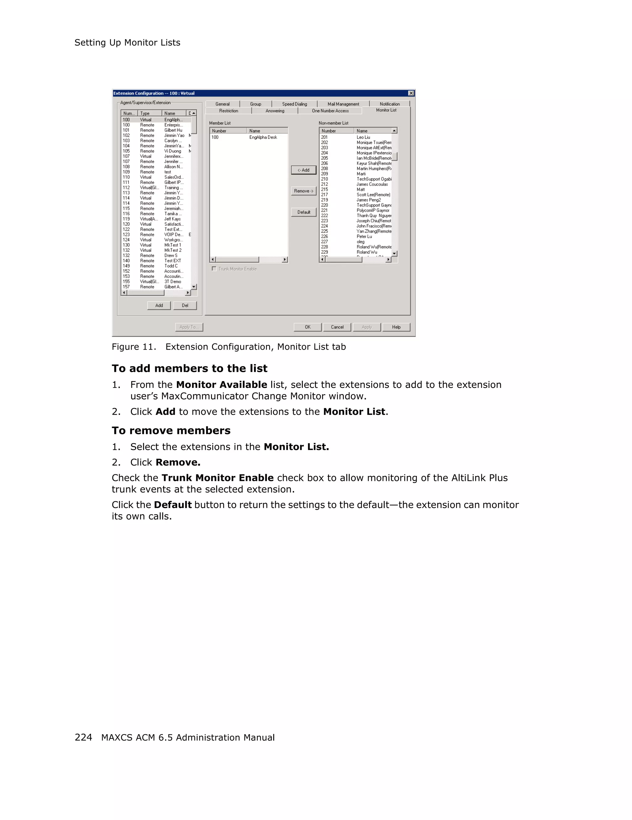 Setting Up Monitor Lists




        Figure 11.   Extension Configuration, Monitor List tab

        To add members to the list
        1.   From the Monitor Available list, select the extensions to add to the extension
             user’s MaxCommunicator Change Monitor window.
        2.   Click Add to move the extensions to the Monitor List.

        To remove members
        1.   Select the extensions in the Monitor List.
        2.   Click Remove.
        Check the Trunk Monitor Enable check box to allow monitoring of the AltiLink Plus
        trunk events at the selected extension.
        Click the Default button to return the settings to the default—the extension can monitor
        its own calls.




224 MAXCS ACM 6.5 Administration Manual
 