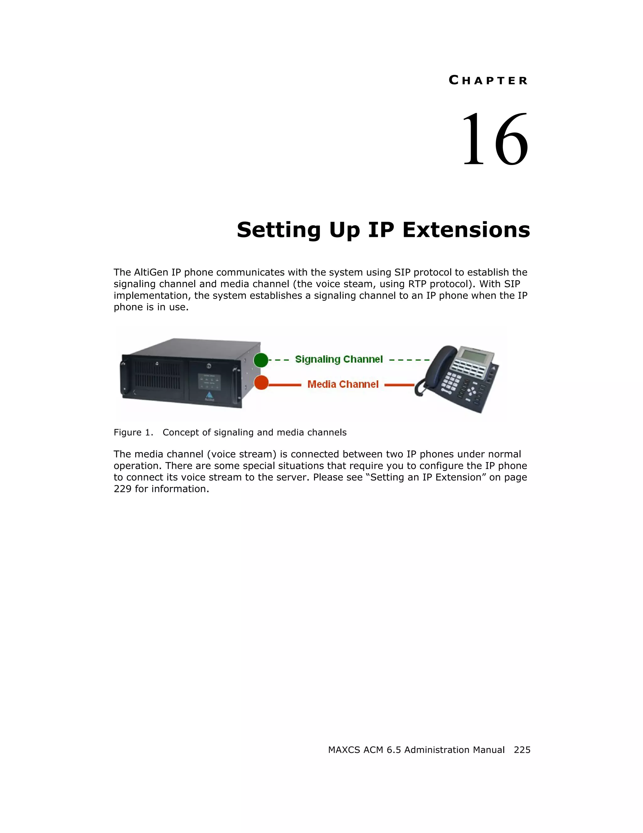 CHAPTER




                                                                       16
                           Setting Up IP Extensions
The AltiGen IP phone communicates with the system using SIP protocol to establish the
signaling channel and media channel (the voice steam, using RTP protocol). With SIP
implementation, the system establishes a signaling channel to an IP phone when the IP
phone is in use.




Figure 1.   Concept of signaling and media channels

The media channel (voice stream) is connected between two IP phones under normal
operation. There are some special situations that require you to configure the IP phone
to connect its voice stream to the server. Please see “Setting an IP Extension” on page
229 for information.




                                               MAXCS ACM 6.5 Administration Manual 225
 