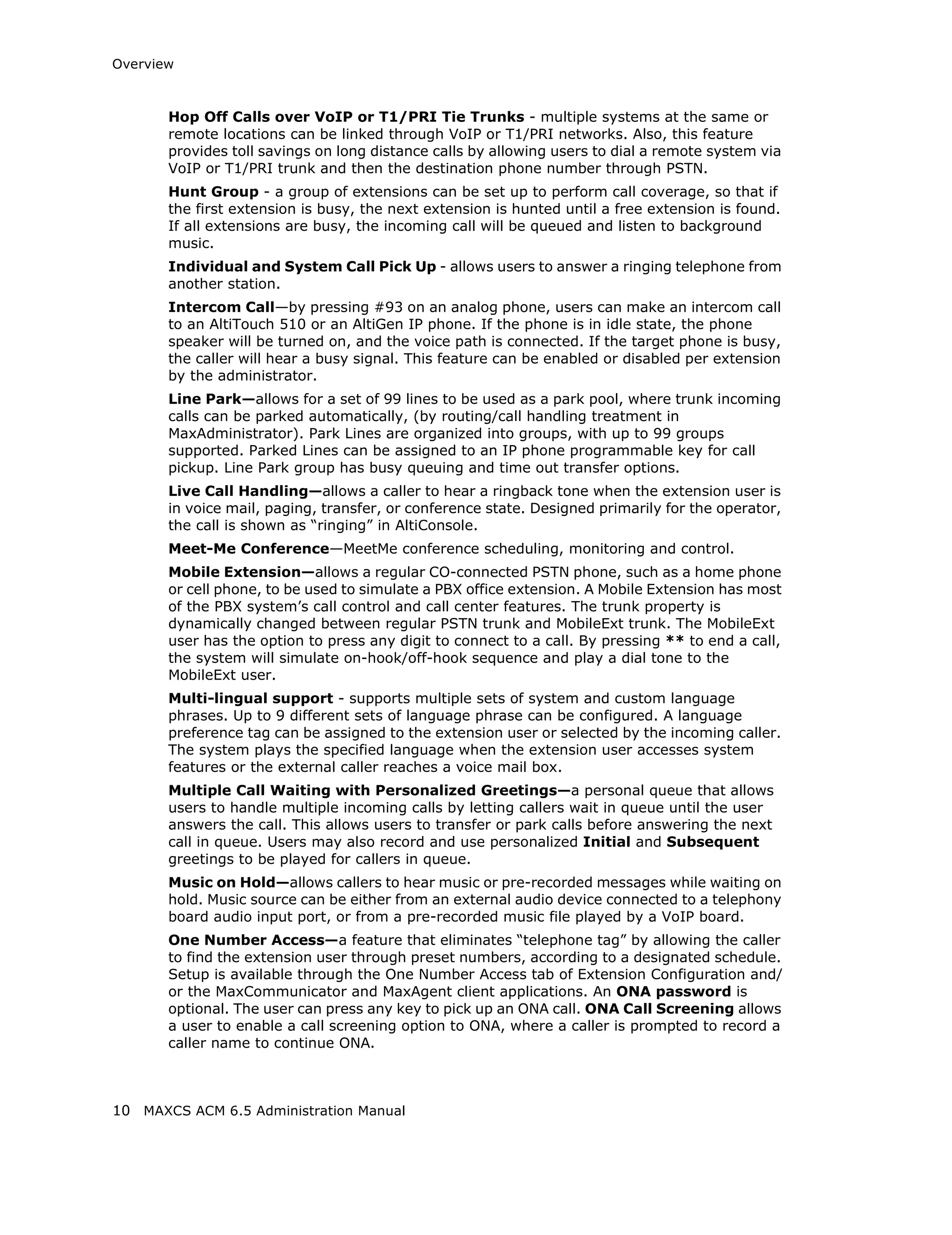 Overview



       Hop Off Calls over VoIP or T1/PRI Tie Trunks - multiple systems at the same or
       remote locations can be linked through VoIP or T1/PRI networks. Also, this feature
       provides toll savings on long distance calls by allowing users to dial a remote system via
       VoIP or T1/PRI trunk and then the destination phone number through PSTN.
       Hunt Group - a group of extensions can be set up to perform call coverage, so that if
       the first extension is busy, the next extension is hunted until a free extension is found.
       If all extensions are busy, the incoming call will be queued and listen to background
       music.
       Individual and System Call Pick Up - allows users to answer a ringing telephone from
       another station.
       Intercom Call—by pressing #93 on an analog phone, users can make an intercom call
       to an AltiTouch 510 or an AltiGen IP phone. If the phone is in idle state, the phone
       speaker will be turned on, and the voice path is connected. If the target phone is busy,
       the caller will hear a busy signal. This feature can be enabled or disabled per extension
       by the administrator.
       Line Park—allows for a set of 99 lines to be used as a park pool, where trunk incoming
       calls can be parked automatically, (by routing/call handling treatment in
       MaxAdministrator). Park Lines are organized into groups, with up to 99 groups
       supported. Parked Lines can be assigned to an IP phone programmable key for call
       pickup. Line Park group has busy queuing and time out transfer options.
       Live Call Handling—allows a caller to hear a ringback tone when the extension user is
       in voice mail, paging, transfer, or conference state. Designed primarily for the operator,
       the call is shown as “ringing” in AltiConsole.
       Meet-Me Conference—MeetMe conference scheduling, monitoring and control.
       Mobile Extension—allows a regular CO-connected PSTN phone, such as a home phone
       or cell phone, to be used to simulate a PBX office extension. A Mobile Extension has most
       of the PBX system’s call control and call center features. The trunk property is
       dynamically changed between regular PSTN trunk and MobileExt trunk. The MobileExt
       user has the option to press any digit to connect to a call. By pressing ** to end a call,
       the system will simulate on-hook/off-hook sequence and play a dial tone to the
       MobileExt user.
       Multi-lingual support - supports multiple sets of system and custom language
       phrases. Up to 9 different sets of language phrase can be configured. A language
       preference tag can be assigned to the extension user or selected by the incoming caller.
       The system plays the specified language when the extension user accesses system
       features or the external caller reaches a voice mail box.
       Multiple Call Waiting with Personalized Greetings—a personal queue that allows
       users to handle multiple incoming calls by letting callers wait in queue until the user
       answers the call. This allows users to transfer or park calls before answering the next
       call in queue. Users may also record and use personalized Initial and Subsequent
       greetings to be played for callers in queue.
       Music on Hold—allows callers to hear music or pre-recorded messages while waiting on
       hold. Music source can be either from an external audio device connected to a telephony
       board audio input port, or from a pre-recorded music file played by a VoIP board.
       One Number Access—a feature that eliminates “telephone tag” by allowing the caller
       to find the extension user through preset numbers, according to a designated schedule.
       Setup is available through the One Number Access tab of Extension Configuration and/
       or the MaxCommunicator and MaxAgent client applications. An ONA password is
       optional. The user can press any key to pick up an ONA call. ONA Call Screening allows
       a user to enable a call screening option to ONA, where a caller is prompted to record a
       caller name to continue ONA.



10 MAXCS ACM 6.5 Administration Manual
 