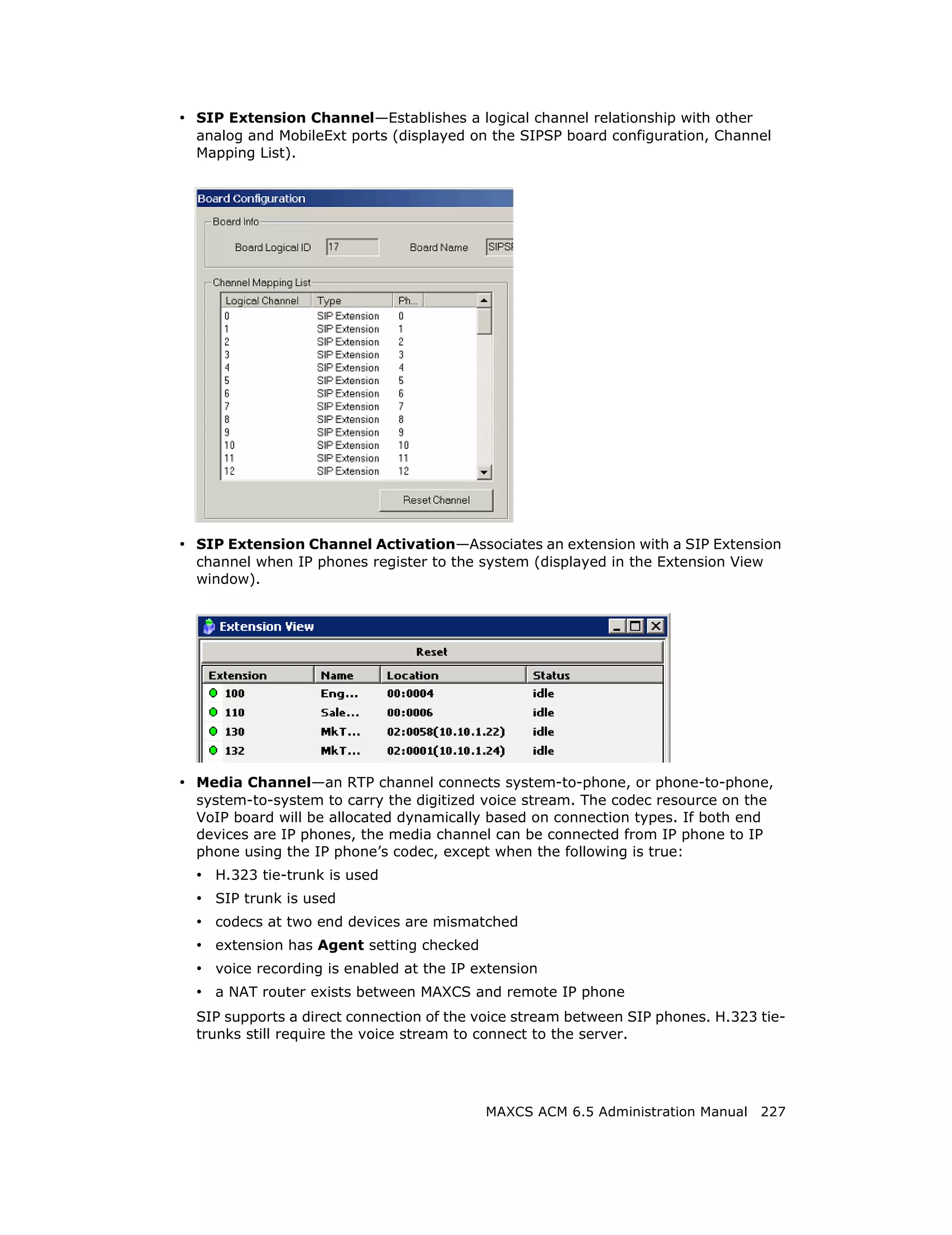 • SIP Extension Channel—Establishes a logical channel relationship with other
  analog and MobileExt ports (displayed on the SIPSP board configuration, Channel
  Mapping List).




• SIP Extension Channel Activation—Associates an extension with a SIP Extension
  channel when IP phones register to the system (displayed in the Extension View
  window).




• Media Channel—an RTP channel connects system-to-phone, or phone-to-phone,
  system-to-system to carry the digitized voice stream. The codec resource on the
  VoIP board will be allocated dynamically based on connection types. If both end
  devices are IP phones, the media channel can be connected from IP phone to IP
  phone using the IP phone’s codec, except when the following is true:
  • H.323 tie-trunk is used
  • SIP trunk is used
  • codecs at two end devices are mismatched
  • extension has Agent setting checked
  • voice recording is enabled at the IP extension
  • a NAT router exists between MAXCS and remote IP phone
  SIP supports a direct connection of the voice stream between SIP phones. H.323 tie-
  trunks still require the voice stream to connect to the server.




                                          MAXCS ACM 6.5 Administration Manual 227
 