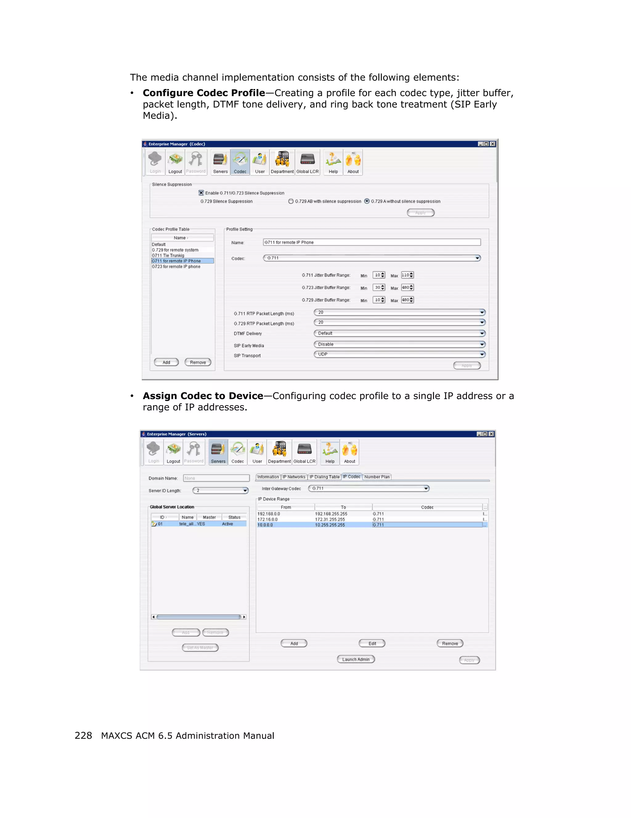 The media channel implementation consists of the following elements:
          • Configure Codec Profile—Creating a profile for each codec type, jitter buffer,
             packet length, DTMF tone delivery, and ring back tone treatment (SIP Early
             Media).




          • Assign Codec to Device—Configuring codec profile to a single IP address or a
             range of IP addresses.




228 MAXCS ACM 6.5 Administration Manual
 