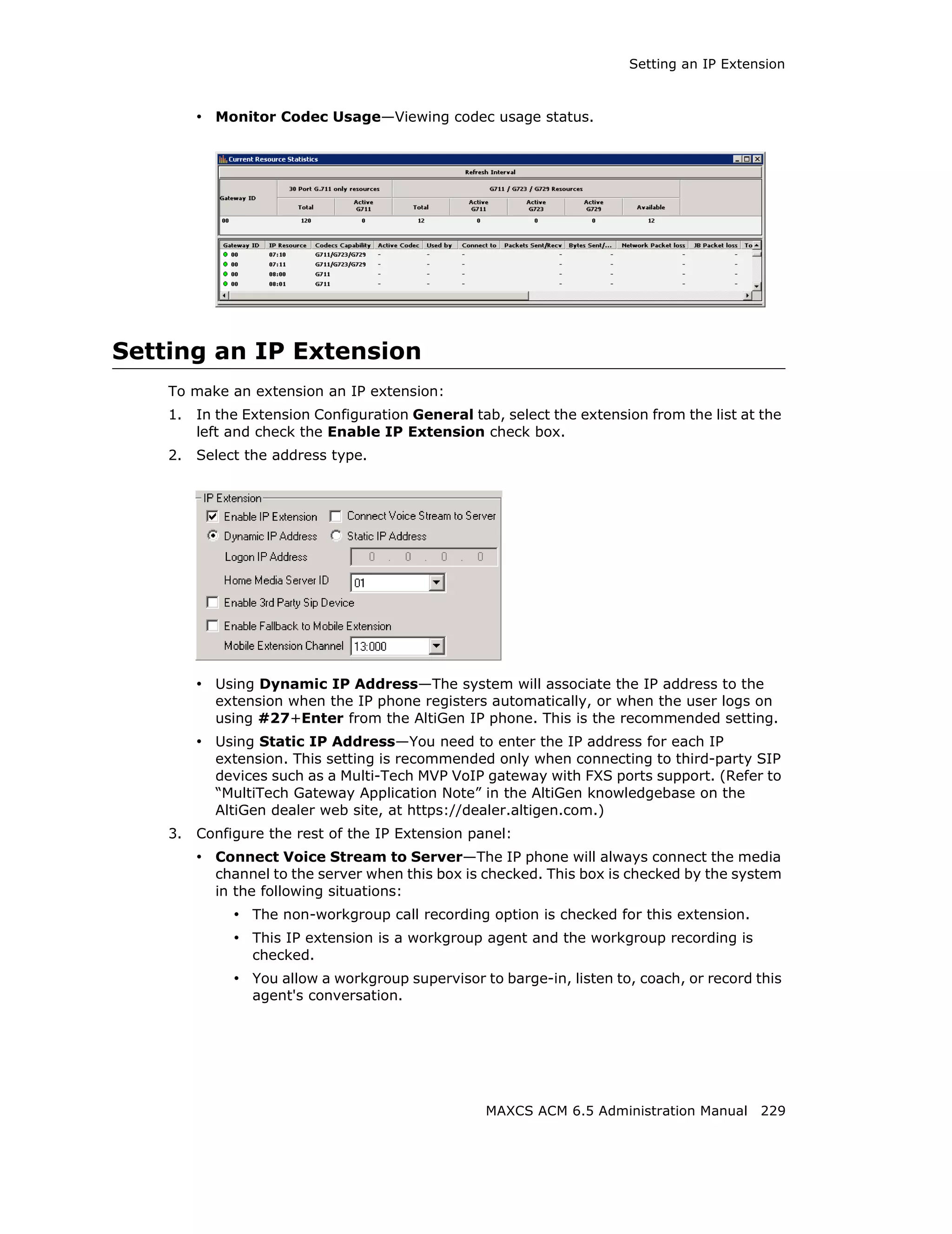 Setting an IP Extension



         • Monitor Codec Usage—Viewing codec usage status.




Setting an IP Extension
    To make an extension an IP extension:
    1.   In the Extension Configuration General tab, select the extension from the list at the
         left and check the Enable IP Extension check box.
    2.   Select the address type.




         • Using Dynamic IP Address—The system will associate the IP address to the
           extension when the IP phone registers automatically, or when the user logs on
           using #27+Enter from the AltiGen IP phone. This is the recommended setting.
         • Using Static IP Address—You need to enter the IP address for each IP
           extension. This setting is recommended only when connecting to third-party SIP
           devices such as a Multi-Tech MVP VoIP gateway with FXS ports support. (Refer to
           “MultiTech Gateway Application Note” in the AltiGen knowledgebase on the
           AltiGen dealer web site, at https://dealer.altigen.com.)
    3.   Configure the rest of the IP Extension panel:
         • Connect Voice Stream to Server—The IP phone will always connect the media
           channel to the server when this box is checked. This box is checked by the system
           in the following situations:
              • The non-workgroup call recording option is checked for this extension.
              • This IP extension is a workgroup agent and the workgroup recording is
                 checked.
              • You allow a workgroup supervisor to barge-in, listen to, coach, or record this
                 agent's conversation.




                                                   MAXCS ACM 6.5 Administration Manual 229
 