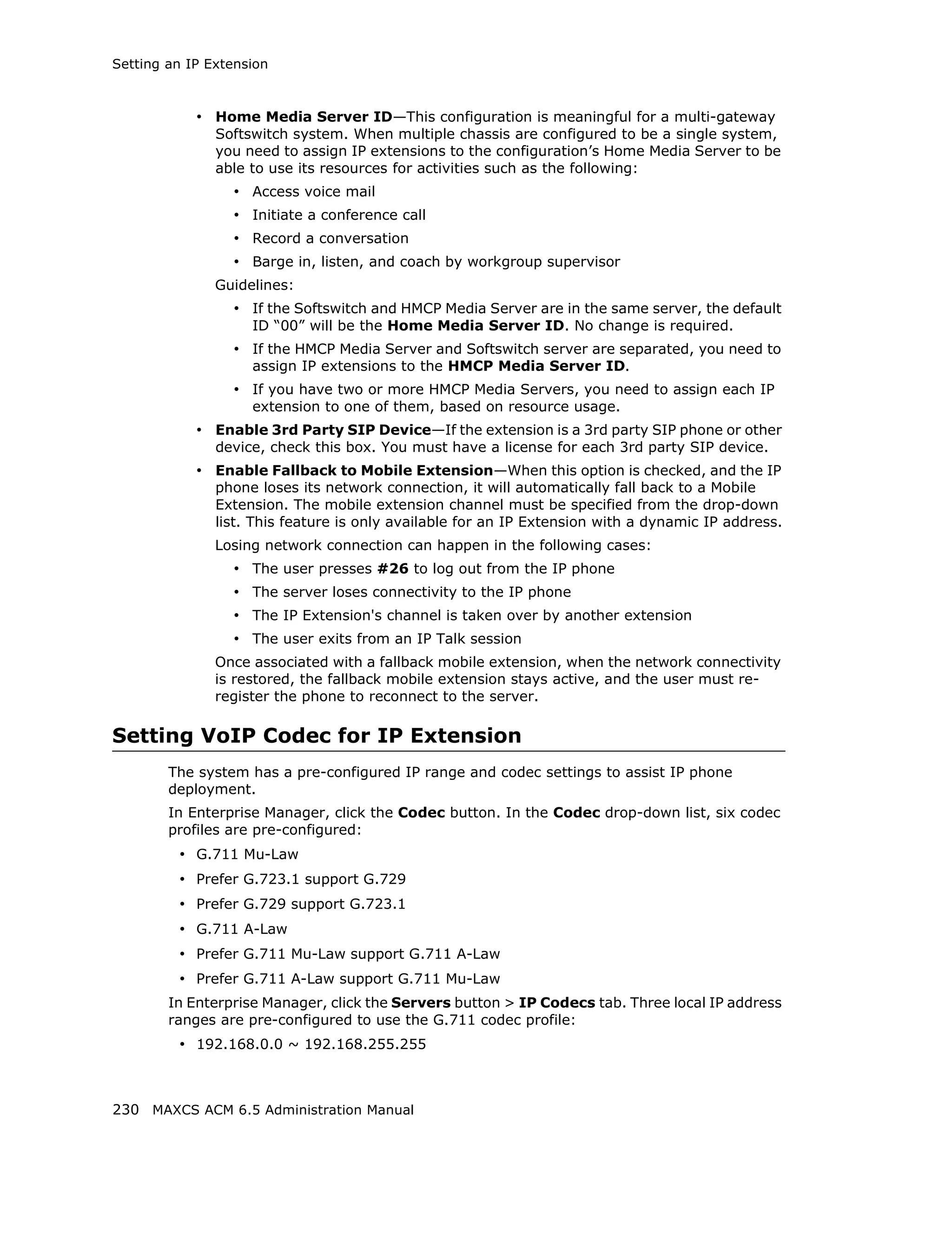 Setting an IP Extension



            • Home Media Server ID—This configuration is meaningful for a multi-gateway
               Softswitch system. When multiple chassis are configured to be a single system,
               you need to assign IP extensions to the configuration’s Home Media Server to be
               able to use its resources for activities such as the following:
                 • Access voice mail
                 • Initiate a conference call
                 • Record a conversation
                 • Barge in, listen, and coach by workgroup supervisor
               Guidelines:
                 • If the Softswitch and HMCP Media Server are in the same server, the default
                    ID “00” will be the Home Media Server ID. No change is required.
                 • If the HMCP Media Server and Softswitch server are separated, you need to
                    assign IP extensions to the HMCP Media Server ID.
                 • If you have two or more HMCP Media Servers, you need to assign each IP
                    extension to one of them, based on resource usage.
            • Enable 3rd Party SIP Device—If the extension is a 3rd party SIP phone or other
               device, check this box. You must have a license for each 3rd party SIP device.
            • Enable Fallback to Mobile Extension—When this option is checked, and the IP
               phone loses its network connection, it will automatically fall back to a Mobile
               Extension. The mobile extension channel must be specified from the drop-down
               list. This feature is only available for an IP Extension with a dynamic IP address.
               Losing network connection can happen in the following cases:
                 • The user presses #26 to log out from the IP phone
                 • The server loses connectivity to the IP phone
                 • The IP Extension's channel is taken over by another extension
                 • The user exits from an IP Talk session
               Once associated with a fallback mobile extension, when the network connectivity
               is restored, the fallback mobile extension stays active, and the user must re-
               register the phone to reconnect to the server.

Setting VoIP Codec for IP Extension
        The system has a pre-configured IP range and codec settings to assist IP phone
        deployment.
        In Enterprise Manager, click the Codec button. In the Codec drop-down list, six codec
        profiles are pre-configured:
         • G.711 Mu-Law
         • Prefer G.723.1 support G.729
         • Prefer G.729 support G.723.1
         • G.711 A-Law
         • Prefer G.711 Mu-Law support G.711 A-Law
         • Prefer G.711 A-Law support G.711 Mu-Law
        In Enterprise Manager, click the Servers button > IP Codecs tab. Three local IP address
        ranges are pre-configured to use the G.711 codec profile:
         • 192.168.0.0 ~ 192.168.255.255



230 MAXCS ACM 6.5 Administration Manual
 