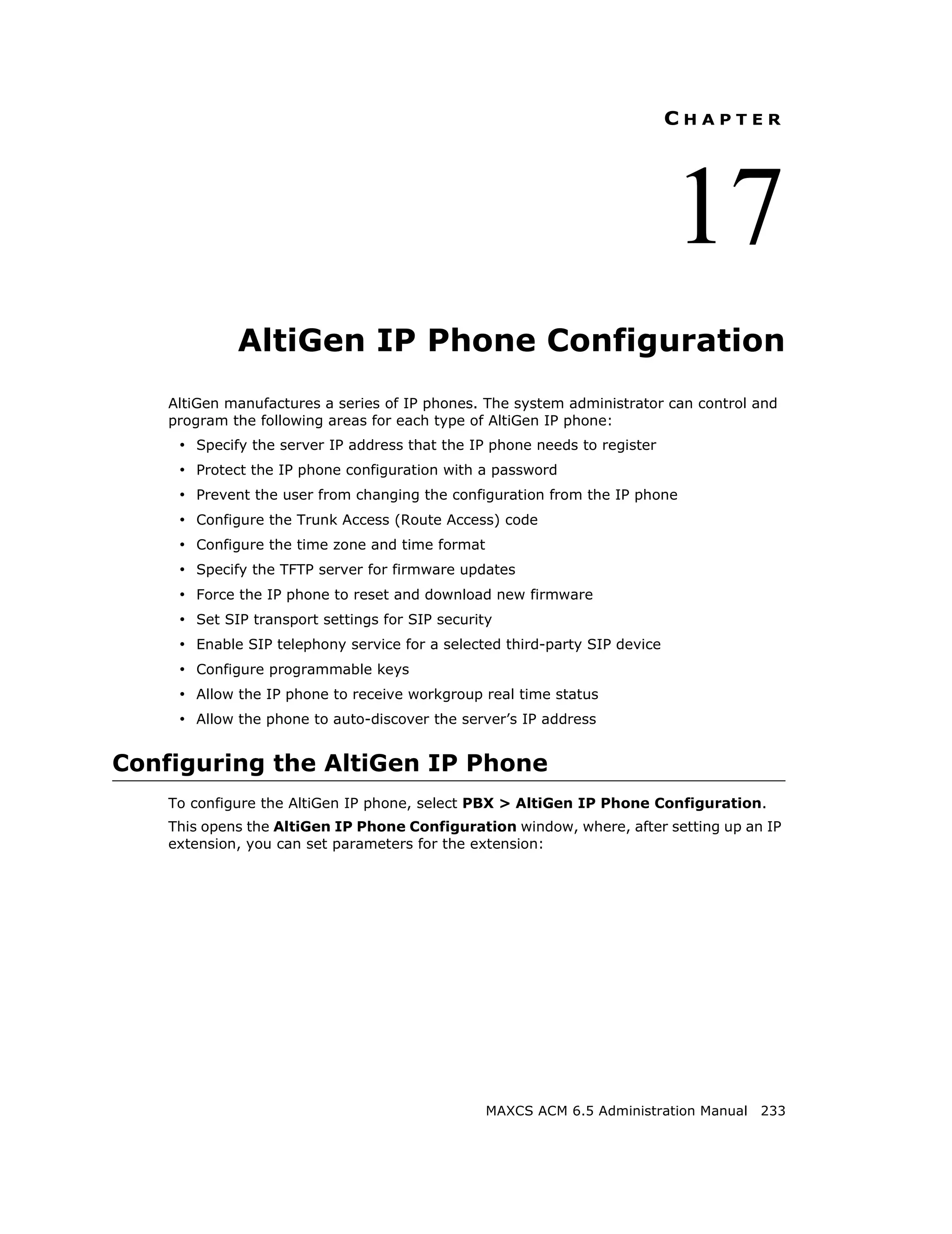 CHAPTER




                                                                            17
             AltiGen IP Phone Configuration
    AltiGen manufactures a series of IP phones. The system administrator can control and
    program the following areas for each type of AltiGen IP phone:
     • Specify the server IP address that the IP phone needs to register
     • Protect the IP phone configuration with a password
     • Prevent the user from changing the configuration from the IP phone
     • Configure the Trunk Access (Route Access) code
     • Configure the time zone and time format
     • Specify the TFTP server for firmware updates
     • Force the IP phone to reset and download new firmware
     • Set SIP transport settings for SIP security
     • Enable SIP telephony service for a selected third-party SIP device
     • Configure programmable keys
     • Allow the IP phone to receive workgroup real time status
     • Allow the phone to auto-discover the server’s IP address


Configuring the AltiGen IP Phone
    To configure the AltiGen IP phone, select PBX > AltiGen IP Phone Configuration.
    This opens the AltiGen IP Phone Configuration window, where, after setting up an IP
    extension, you can set parameters for the extension:




                                                 MAXCS ACM 6.5 Administration Manual 233
 