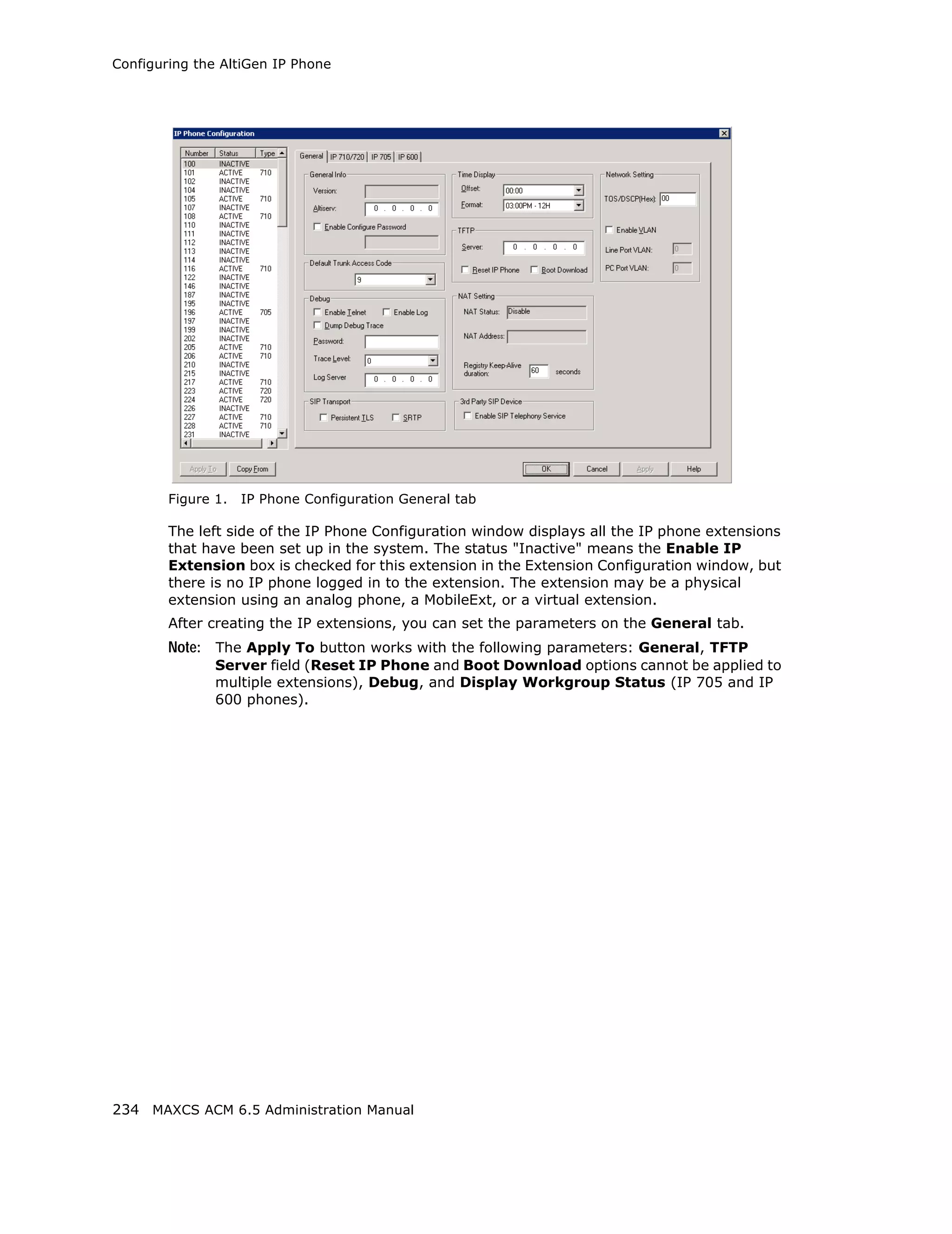 Configuring the AltiGen IP Phone




        Figure 1.   IP Phone Configuration General tab

        The left side of the IP Phone Configuration window displays all the IP phone extensions
        that have been set up in the system. The status "Inactive" means the Enable IP
        Extension box is checked for this extension in the Extension Configuration window, but
        there is no IP phone logged in to the extension. The extension may be a physical
        extension using an analog phone, a MobileExt, or a virtual extension.
        After creating the IP extensions, you can set the parameters on the General tab.
        Note: The Apply To button works with the following parameters: General, TFTP
               Server field (Reset IP Phone and Boot Download options cannot be applied to
               multiple extensions), Debug, and Display Workgroup Status (IP 705 and IP
               600 phones).




234 MAXCS ACM 6.5 Administration Manual
 