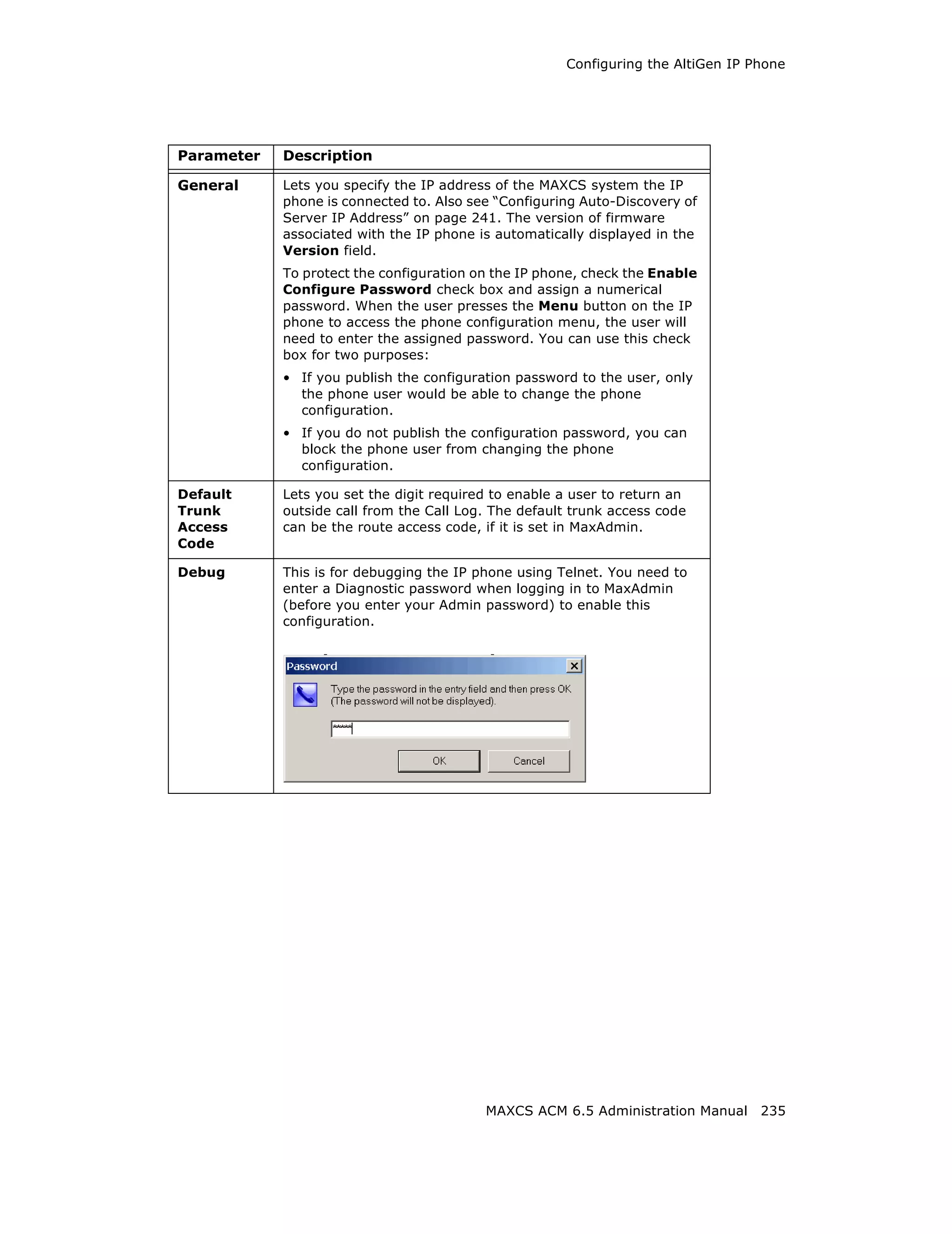 Configuring the AltiGen IP Phone




Parameter   Description

General     Lets you specify the IP address of the MAXCS system the IP
            phone is connected to. Also see “Configuring Auto-Discovery of
            Server IP Address” on page 241. The version of firmware
            associated with the IP phone is automatically displayed in the
            Version field.
            To protect the configuration on the IP phone, check the Enable
            Configure Password check box and assign a numerical
            password. When the user presses the Menu button on the IP
            phone to access the phone configuration menu, the user will
            need to enter the assigned password. You can use this check
            box for two purposes:
            • If you publish the configuration password to the user, only
              the phone user would be able to change the phone
              configuration.
            • If you do not publish the configuration password, you can
              block the phone user from changing the phone
              configuration.

Default     Lets you set the digit required to enable a user to return an
Trunk       outside call from the Call Log. The default trunk access code
Access      can be the route access code, if it is set in MaxAdmin.
Code

Debug       This is for debugging the IP phone using Telnet. You need to
            enter a Diagnostic password when logging in to MaxAdmin
            (before you enter your Admin password) to enable this
            configuration.




                                          MAXCS ACM 6.5 Administration Manual 235
 