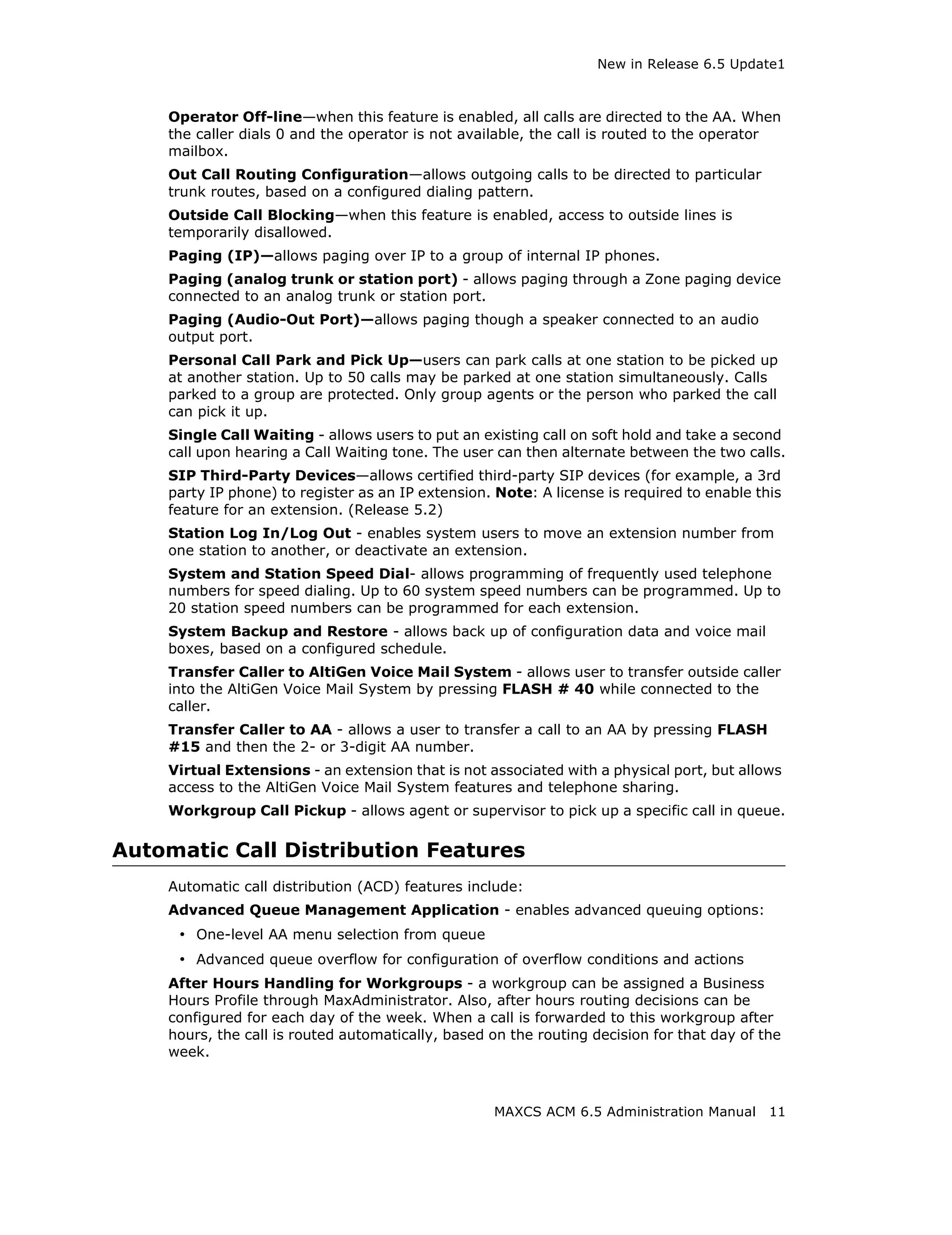 New in Release 6.5 Update1



    Operator Off-line—when this feature is enabled, all calls are directed to the AA. When
    the caller dials 0 and the operator is not available, the call is routed to the operator
    mailbox.
    Out Call Routing Configuration—allows outgoing calls to be directed to particular
    trunk routes, based on a configured dialing pattern.
    Outside Call Blocking—when this feature is enabled, access to outside lines is
    temporarily disallowed.
    Paging (IP)—allows paging over IP to a group of internal IP phones.
    Paging (analog trunk or station port) - allows paging through a Zone paging device
    connected to an analog trunk or station port.
    Paging (Audio-Out Port)—allows paging though a speaker connected to an audio
    output port.
    Personal Call Park and Pick Up—users can park calls at one station to be picked up
    at another station. Up to 50 calls may be parked at one station simultaneously. Calls
    parked to a group are protected. Only group agents or the person who parked the call
    can pick it up.
    Single Call Waiting - allows users to put an existing call on soft hold and take a second
    call upon hearing a Call Waiting tone. The user can then alternate between the two calls.
    SIP Third-Party Devices—allows certified third-party SIP devices (for example, a 3rd
    party IP phone) to register as an IP extension. Note: A license is required to enable this
    feature for an extension. (Release 5.2)
    Station Log In/Log Out - enables system users to move an extension number from
    one station to another, or deactivate an extension.
    System and Station Speed Dial- allows programming of frequently used telephone
    numbers for speed dialing. Up to 60 system speed numbers can be programmed. Up to
    20 station speed numbers can be programmed for each extension.
    System Backup and Restore - allows back up of configuration data and voice mail
    boxes, based on a configured schedule.
    Transfer Caller to AltiGen Voice Mail System - allows user to transfer outside caller
    into the AltiGen Voice Mail System by pressing FLASH # 40 while connected to the
    caller.
    Transfer Caller to AA - allows a user to transfer a call to an AA by pressing FLASH
    #15 and then the 2- or 3-digit AA number.
    Virtual Extensions - an extension that is not associated with a physical port, but allows
    access to the AltiGen Voice Mail System features and telephone sharing.
    Workgroup Call Pickup - allows agent or supervisor to pick up a specific call in queue.

Automatic Call Distribution Features
    Automatic call distribution (ACD) features include:
    Advanced Queue Management Application - enables advanced queuing options:
     • One-level AA menu selection from queue
     • Advanced queue overflow for configuration of overflow conditions and actions
    After Hours Handling for Workgroups - a workgroup can be assigned a Business
    Hours Profile through MaxAdministrator. Also, after hours routing decisions can be
    configured for each day of the week. When a call is forwarded to this workgroup after
    hours, the call is routed automatically, based on the routing decision for that day of the
    week.



                                                   MAXCS ACM 6.5 Administration Manual      11
 