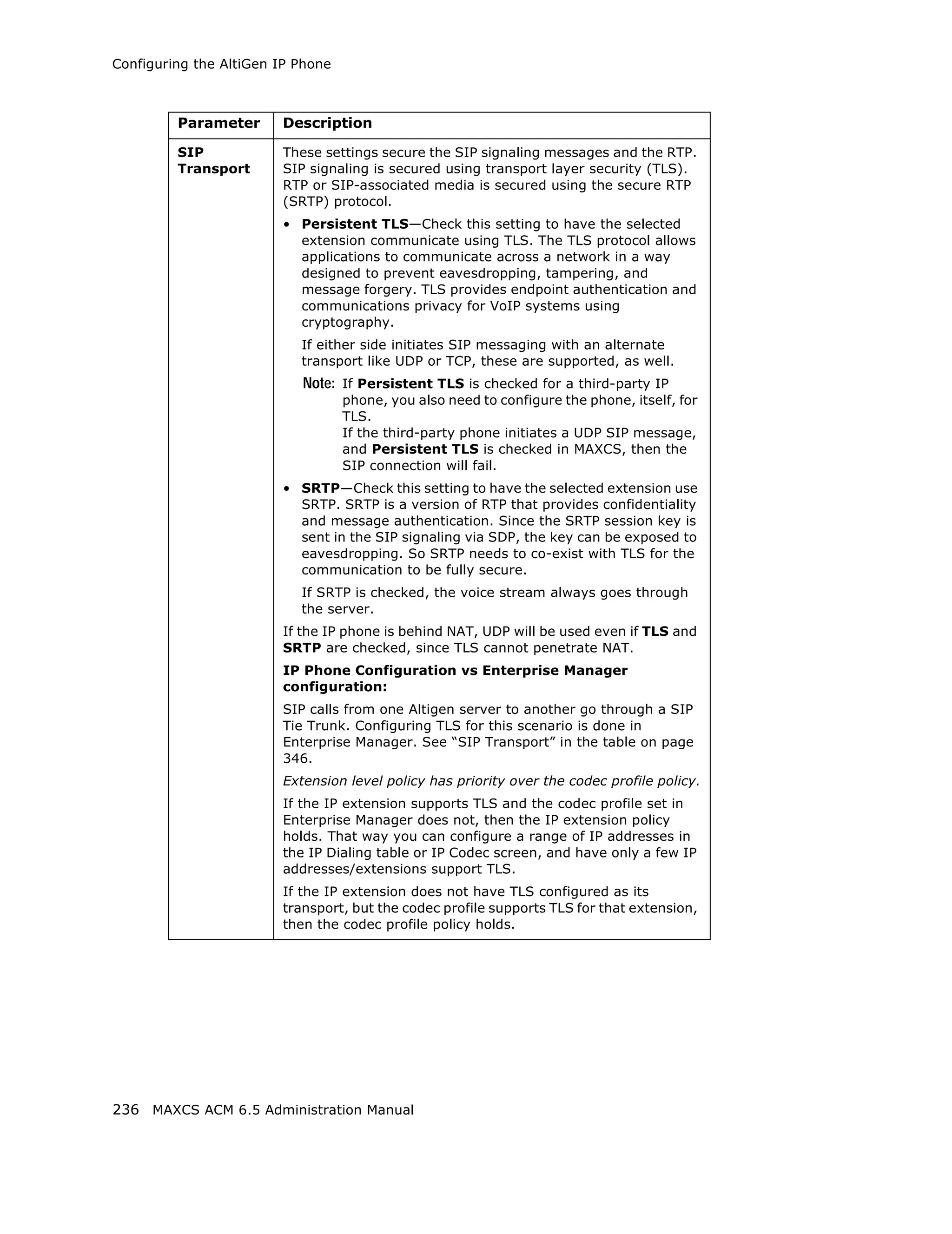 Configuring the AltiGen IP Phone



         Parameter      Description

         SIP            These settings secure the SIP signaling messages and the RTP.
         Transport      SIP signaling is secured using transport layer security (TLS).
                        RTP or SIP-associated media is secured using the secure RTP
                        (SRTP) protocol.
                        • Persistent TLS—Check this setting to have the selected
                          extension communicate using TLS. The TLS protocol allows
                          applications to communicate across a network in a way
                          designed to prevent eavesdropping, tampering, and
                          message forgery. TLS provides endpoint authentication and
                          communications privacy for VoIP systems using
                          cryptography.
                           If either side initiates SIP messaging with an alternate
                           transport like UDP or TCP, these are supported, as well.
                           Note: If Persistent TLS is checked for a third-party IP
                                   phone, you also need to configure the phone, itself, for
                                   TLS.
                                   If the third-party phone initiates a UDP SIP message,
                                   and Persistent TLS is checked in MAXCS, then the
                                   SIP connection will fail.
                        • SRTP—Check this setting to have the selected extension use
                          SRTP. SRTP is a version of RTP that provides confidentiality
                          and message authentication. Since the SRTP session key is
                          sent in the SIP signaling via SDP, the key can be exposed to
                          eavesdropping. So SRTP needs to co-exist with TLS for the
                          communication to be fully secure.
                           If SRTP is checked, the voice stream always goes through
                           the server.
                        If the IP phone is behind NAT, UDP will be used even if TLS and
                        SRTP are checked, since TLS cannot penetrate NAT.
                        IP Phone Configuration vs Enterprise Manager
                        configuration:
                        SIP calls from one Altigen server to another go through a SIP
                        Tie Trunk. Configuring TLS for this scenario is done in
                        Enterprise Manager. See “SIP Transport” in the table on page
                        346.
                        Extension level policy has priority over the codec profile policy.
                        If the IP extension supports TLS and the codec profile set in
                        Enterprise Manager does not, then the IP extension policy
                        holds. That way you can configure a range of IP addresses in
                        the IP Dialing table or IP Codec screen, and have only a few IP
                        addresses/extensions support TLS.
                        If the IP extension does not have TLS configured as its
                        transport, but the codec profile supports TLS for that extension,
                        then the codec profile policy holds.




236 MAXCS ACM 6.5 Administration Manual
 