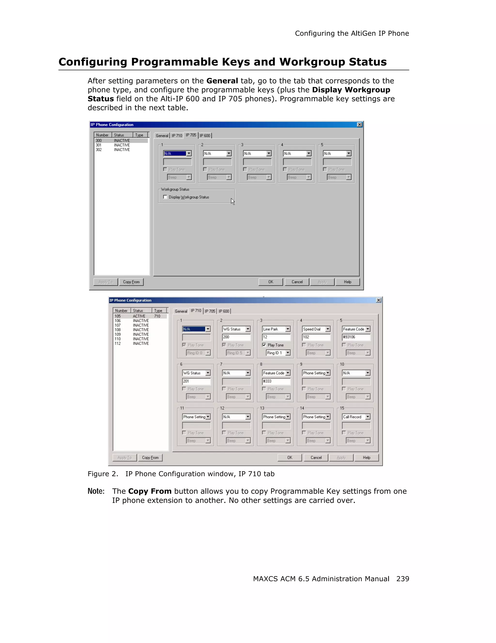 Configuring the AltiGen IP Phone



Configuring Programmable Keys and Workgroup Status
    After setting parameters on the General tab, go to the tab that corresponds to the
    phone type, and configure the programmable keys (plus the Display Workgroup
    Status field on the Alti-IP 600 and IP 705 phones). Programmable key settings are
    described in the next table.




    Figure 2.   IP Phone Configuration window, IP 710 tab

    Note: The Copy From button allows you to copy Programmable Key settings from one
           IP phone extension to another. No other settings are carried over.




                                                   MAXCS ACM 6.5 Administration Manual 239
 