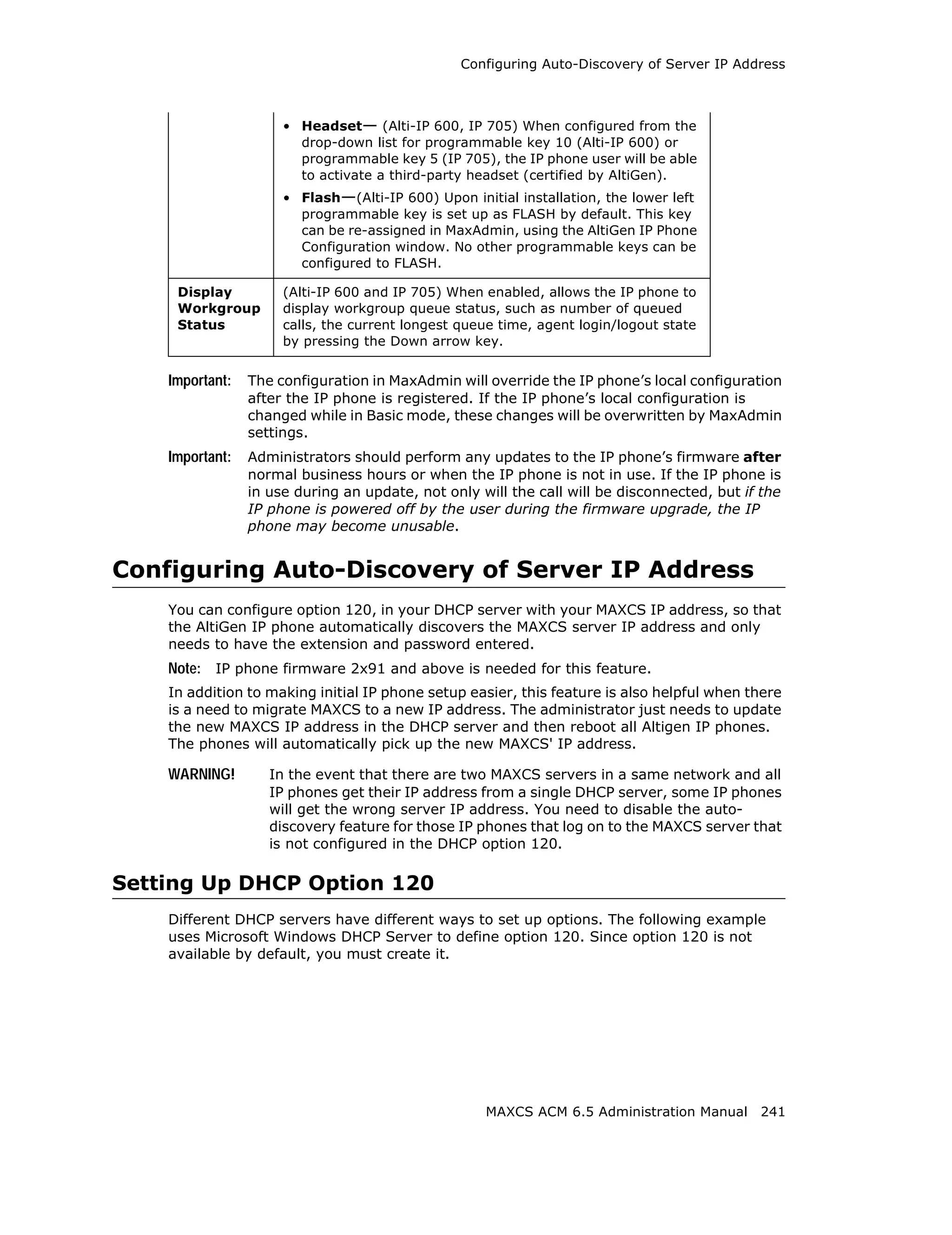 Configuring Auto-Discovery of Server IP Address



                      • Headset— (Alti-IP 600, IP 705) When configured from the
                        drop-down list for programmable key 10 (Alti-IP 600) or
                        programmable key 5 (IP 705), the IP phone user will be able
                        to activate a third-party headset (certified by AltiGen).
                      • Flash—(Alti-IP 600) Upon initial installation, the lower left
                        programmable key is set up as FLASH by default. This key
                        can be re-assigned in MaxAdmin, using the AltiGen IP Phone
                        Configuration window. No other programmable keys can be
                        configured to FLASH.

     Display          (Alti-IP 600 and IP 705) When enabled, allows the IP phone to
     Workgroup        display workgroup queue status, such as number of queued
     Status           calls, the current longest queue time, agent login/logout state
                      by pressing the Down arrow key.


    Important:   The configuration in MaxAdmin will override the IP phone’s local configuration
                 after the IP phone is registered. If the IP phone’s local configuration is
                 changed while in Basic mode, these changes will be overwritten by MaxAdmin
                 settings.
    Important:   Administrators should perform any updates to the IP phone’s firmware after
                 normal business hours or when the IP phone is not in use. If the IP phone is
                 in use during an update, not only will the call will be disconnected, but if the
                 IP phone is powered off by the user during the firmware upgrade, the IP
                 phone may become unusable.


Configuring Auto-Discovery of Server IP Address
    You can configure option 120, in your DHCP server with your MAXCS IP address, so that
    the AltiGen IP phone automatically discovers the MAXCS server IP address and only
    needs to have the extension and password entered.
    Note: IP phone firmware 2x91 and above is needed for this feature.
    In addition to making initial IP phone setup easier, this feature is also helpful when there
    is a need to migrate MAXCS to a new IP address. The administrator just needs to update
    the new MAXCS IP address in the DHCP server and then reboot all Altigen IP phones.
    The phones will automatically pick up the new MAXCS' IP address.

    WARNING!        In the event that there are two MAXCS servers in a same network and all
                    IP phones get their IP address from a single DHCP server, some IP phones
                    will get the wrong server IP address. You need to disable the auto-
                    discovery feature for those IP phones that log on to the MAXCS server that
                    is not configured in the DHCP option 120.

Setting Up DHCP Option 120
    Different DHCP servers have different ways to set up options. The following example
    uses Microsoft Windows DHCP Server to define option 120. Since option 120 is not
    available by default, you must create it.




                                                    MAXCS ACM 6.5 Administration Manual 241
 