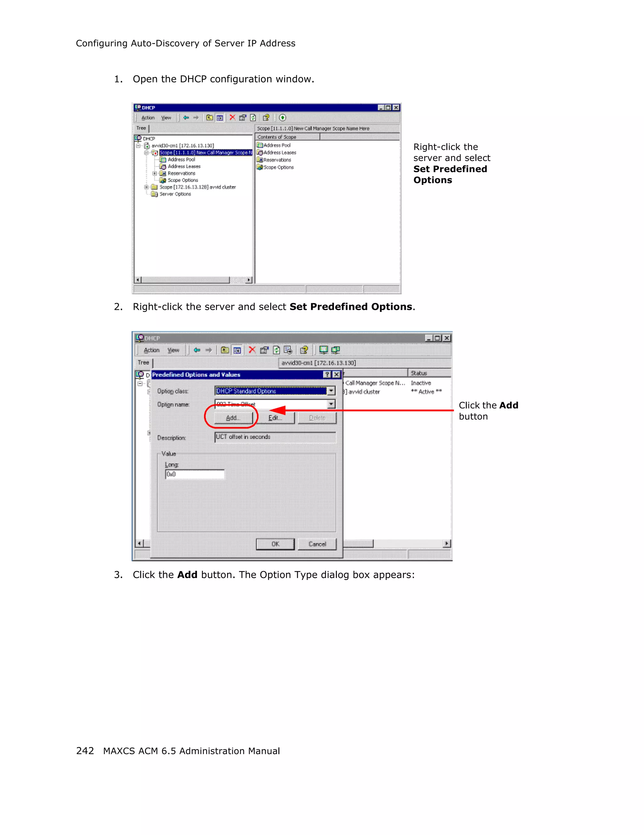 Configuring Auto-Discovery of Server IP Address



        1.   Open the DHCP configuration window.




                                                                     Right-click the
                                                                     server and select
                                                                     Set Predefined
                                                                     Options




        2.   Right-click the server and select Set Predefined Options.




                                                                               Click the Add
                                                                               button




        3.   Click the Add button. The Option Type dialog box appears:




242 MAXCS ACM 6.5 Administration Manual
 