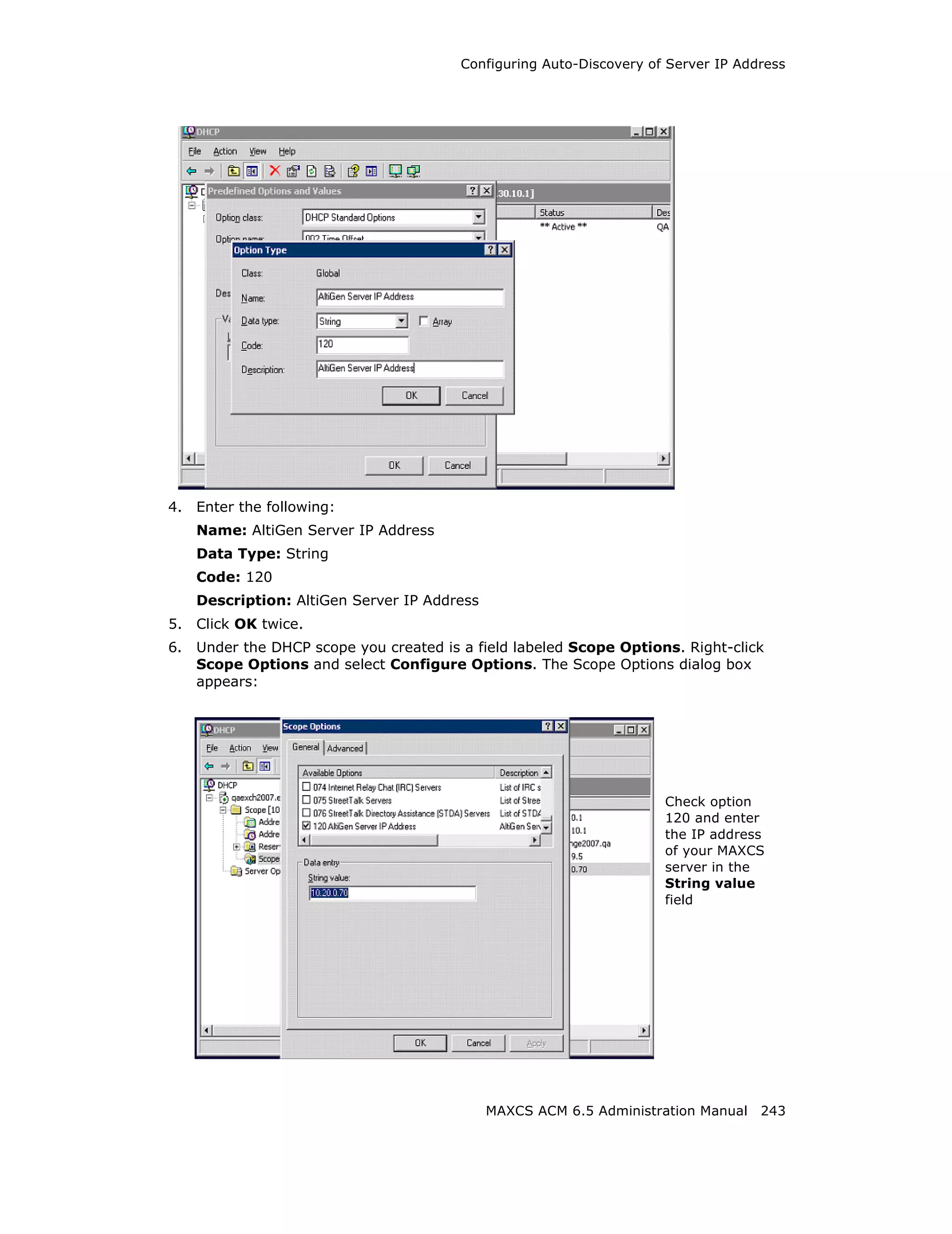 Configuring Auto-Discovery of Server IP Address




4.   Enter the following:
     Name: AltiGen Server IP Address
     Data Type: String
     Code: 120
     Description: AltiGen Server IP Address
5.   Click OK twice.
6.   Under the DHCP scope you created is a field labeled Scope Options. Right-click
     Scope Options and select Configure Options. The Scope Options dialog box
     appears:




                                                                      Check option
                                                                      120 and enter
                                                                      the IP address
                                                                      of your MAXCS
                                                                      server in the
                                                                      String value
                                                                      field




                                              MAXCS ACM 6.5 Administration Manual 243
 