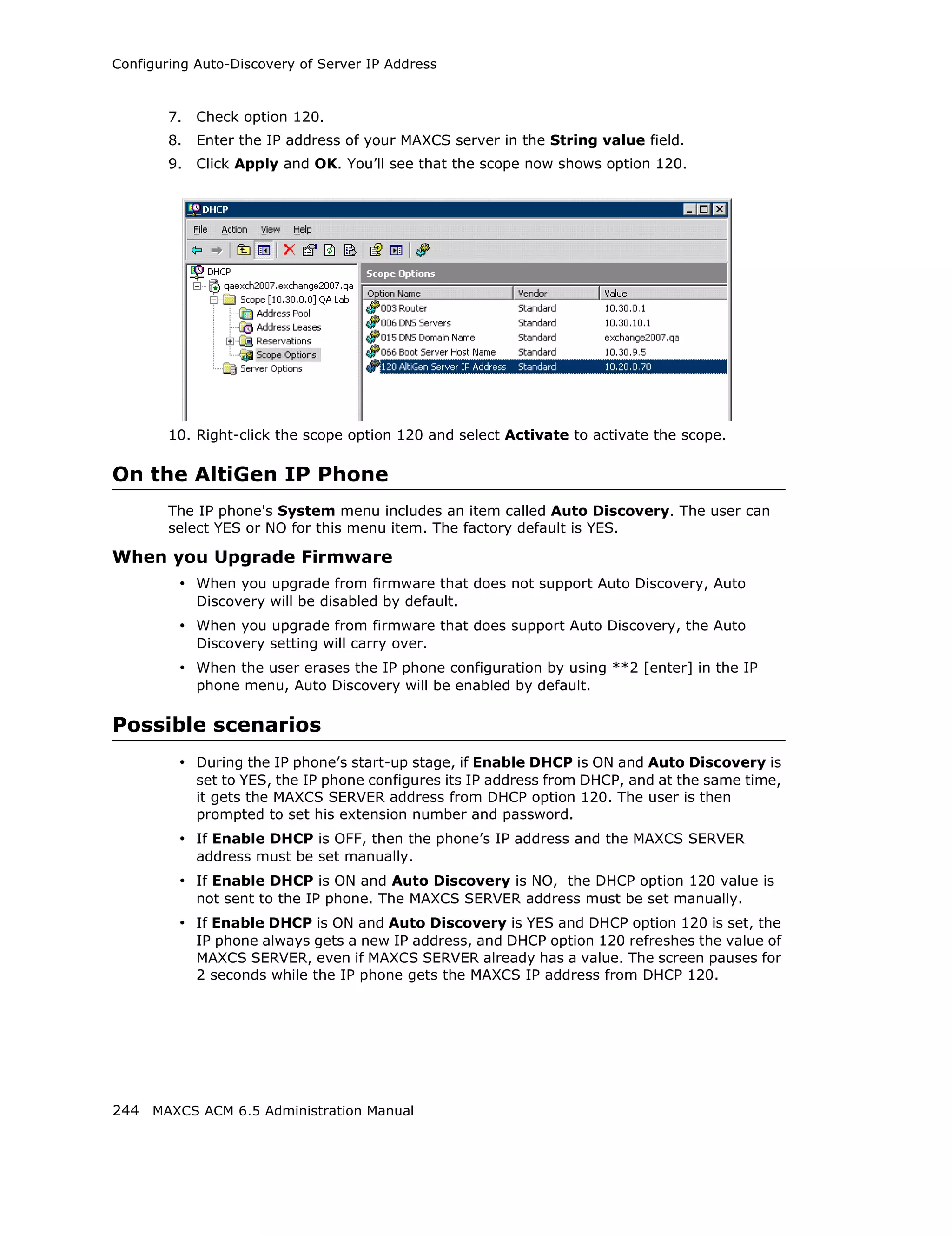 Configuring Auto-Discovery of Server IP Address



        7.   Check option 120.
        8.   Enter the IP address of your MAXCS server in the String value field.
        9.   Click Apply and OK. You’ll see that the scope now shows option 120.




        10. Right-click the scope option 120 and select Activate to activate the scope.

On the AltiGen IP Phone
        The IP phone's System menu includes an item called Auto Discovery. The user can
        select YES or NO for this menu item. The factory default is YES.

When you Upgrade Firmware
         • When you upgrade from firmware that does not support Auto Discovery, Auto
             Discovery will be disabled by default.
         • When you upgrade from firmware that does support Auto Discovery, the Auto
             Discovery setting will carry over.
         • When the user erases the IP phone configuration by using **2 [enter] in the IP
             phone menu, Auto Discovery will be enabled by default.

Possible scenarios
         • During the IP phone’s start-up stage, if Enable DHCP is ON and Auto Discovery is
             set to YES, the IP phone configures its IP address from DHCP, and at the same time,
             it gets the MAXCS SERVER address from DHCP option 120. The user is then
             prompted to set his extension number and password.
         • If Enable DHCP is OFF, then the phone’s IP address and the MAXCS SERVER
             address must be set manually.
         • If Enable DHCP is ON and Auto Discovery is NO, the DHCP option 120 value is
             not sent to the IP phone. The MAXCS SERVER address must be set manually.
         • If Enable DHCP is ON and Auto Discovery is YES and DHCP option 120 is set, the
             IP phone always gets a new IP address, and DHCP option 120 refreshes the value of
             MAXCS SERVER, even if MAXCS SERVER already has a value. The screen pauses for
             2 seconds while the IP phone gets the MAXCS IP address from DHCP 120.




244 MAXCS ACM 6.5 Administration Manual
 