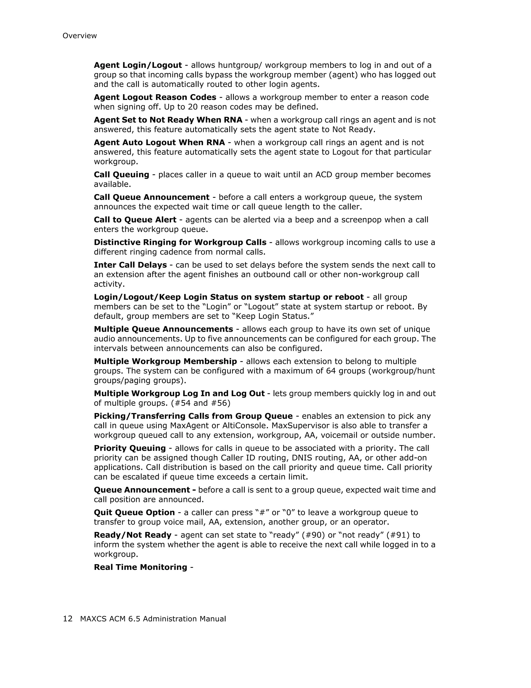 Overview



       Agent Login/Logout - allows huntgroup/ workgroup members to log in and out of a
       group so that incoming calls bypass the workgroup member (agent) who has logged out
       and the call is automatically routed to other login agents.
       Agent Logout Reason Codes - allows a workgroup member to enter a reason code
       when signing off. Up to 20 reason codes may be defined.
       Agent Set to Not Ready When RNA - when a workgroup call rings an agent and is not
       answered, this feature automatically sets the agent state to Not Ready.
       Agent Auto Logout When RNA - when a workgroup call rings an agent and is not
       answered, this feature automatically sets the agent state to Logout for that particular
       workgroup.
       Call Queuing - places caller in a queue to wait until an ACD group member becomes
       available.
       Call Queue Announcement - before a call enters a workgroup queue, the system
       announces the expected wait time or call queue length to the caller.
       Call to Queue Alert - agents can be alerted via a beep and a screenpop when a call
       enters the workgroup queue.
       Distinctive Ringing for Workgroup Calls - allows workgroup incoming calls to use a
       different ringing cadence from normal calls.
       Inter Call Delays - can be used to set delays before the system sends the next call to
       an extension after the agent finishes an outbound call or other non-workgroup call
       activity.
       Login/Logout/Keep Login Status on system startup or reboot - all group
       members can be set to the “Login” or “Logout” state at system startup or reboot. By
       default, group members are set to “Keep Login Status.”
       Multiple Queue Announcements - allows each group to have its own set of unique
       audio announcements. Up to five announcements can be configured for each group. The
       intervals between announcements can also be configured.
       Multiple Workgroup Membership - allows each extension to belong to multiple
       groups. The system can be configured with a maximum of 64 groups (workgroup/hunt
       groups/paging groups).
       Multiple Workgroup Log In and Log Out - lets group members quickly log in and out
       of multiple groups. (#54 and #56)
       Picking/Transferring Calls from Group Queue - enables an extension to pick any
       call in queue using MaxAgent or AltiConsole. MaxSupervisor is also able to transfer a
       workgroup queued call to any extension, workgroup, AA, voicemail or outside number.
       Priority Queuing - allows for calls in queue to be associated with a priority. The call
       priority can be assigned though Caller ID routing, DNIS routing, AA, or other add-on
       applications. Call distribution is based on the call priority and queue time. Call priority
       can be escalated if queue time exceeds a certain limit.
       Queue Announcement - before a call is sent to a group queue, expected wait time and
       call position are announced.
       Quit Queue Option - a caller can press “#” or “0” to leave a workgroup queue to
       transfer to group voice mail, AA, extension, another group, or an operator.
       Ready/Not Ready - agent can set state to “ready” (#90) or “not ready” (#91) to
       inform the system whether the agent is able to receive the next call while logged in to a
       workgroup.
       Real Time Monitoring -




12 MAXCS ACM 6.5 Administration Manual
 