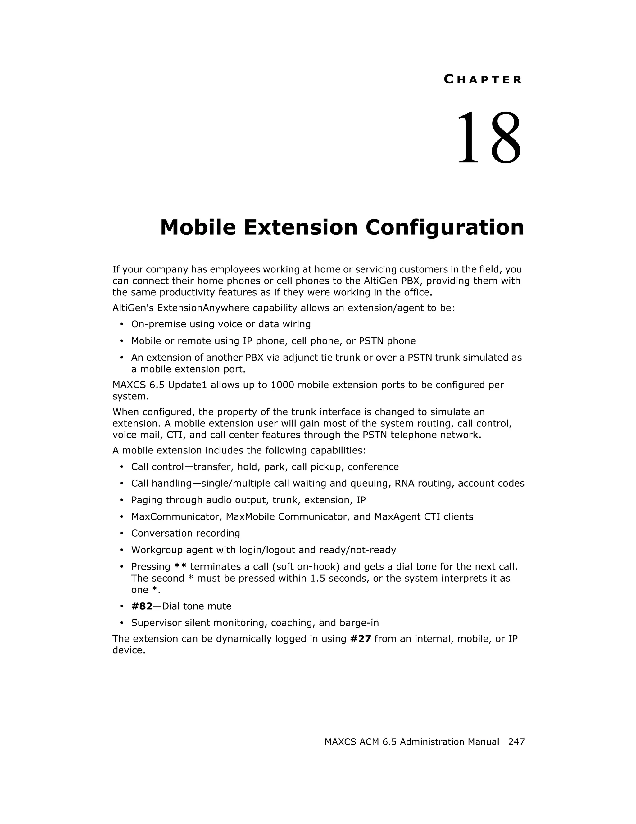 CHAPTER




                                                                        18
          Mobile Extension Configuration
If your company has employees working at home or servicing customers in the field, you
can connect their home phones or cell phones to the AltiGen PBX, providing them with
the same productivity features as if they were working in the office.
AltiGen's ExtensionAnywhere capability allows an extension/agent to be:
 • On-premise using voice or data wiring
 • Mobile or remote using IP phone, cell phone, or PSTN phone
 • An extension of another PBX via adjunct tie trunk or over a PSTN trunk simulated as
    a mobile extension port.
MAXCS 6.5 Update1 allows up to 1000 mobile extension ports to be configured per
system.
When configured, the property of the trunk interface is changed to simulate an
extension. A mobile extension user will gain most of the system routing, call control,
voice mail, CTI, and call center features through the PSTN telephone network.
A mobile extension includes the following capabilities:
 • Call control—transfer, hold, park, call pickup, conference
 • Call handling—single/multiple call waiting and queuing, RNA routing, account codes
 • Paging through audio output, trunk, extension, IP
 • MaxCommunicator, MaxMobile Communicator, and MaxAgent CTI clients
 • Conversation recording
 • Workgroup agent with login/logout and ready/not-ready
 • Pressing ** terminates a call (soft on-hook) and gets a dial tone for the next call.
    The second * must be pressed within 1.5 seconds, or the system interprets it as
    one *.
 • #82—Dial tone mute
 • Supervisor silent monitoring, coaching, and barge-in
The extension can be dynamically logged in using #27 from an internal, mobile, or IP
device.




                                             MAXCS ACM 6.5 Administration Manual 247
 