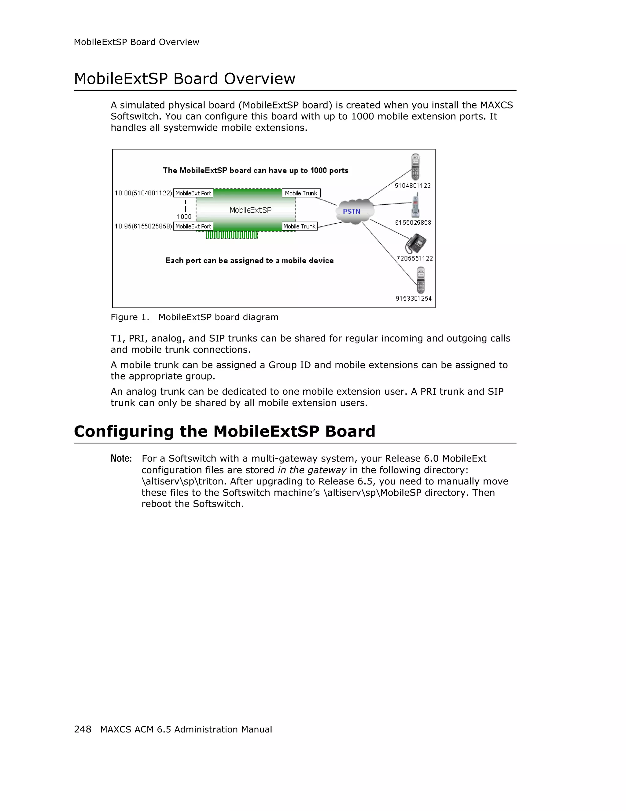 MobileExtSP Board Overview



MobileExtSP Board Overview
       A simulated physical board (MobileExtSP board) is created when you install the MAXCS
       Softswitch. You can configure this board with up to 1000 mobile extension ports. It
       handles all systemwide mobile extensions.




       Figure 1.   MobileExtSP board diagram

       T1, PRI, analog, and SIP trunks can be shared for regular incoming and outgoing calls
       and mobile trunk connections.
       A mobile trunk can be assigned a Group ID and mobile extensions can be assigned to
       the appropriate group.
       An analog trunk can be dedicated to one mobile extension user. A PRI trunk and SIP
       trunk can only be shared by all mobile extension users.


Configuring the MobileExtSP Board
       Note: For a Softswitch with a multi-gateway system, your Release 6.0 MobileExt
              configuration files are stored in the gateway in the following directory:
              altiservsptriton. After upgrading to Release 6.5, you need to manually move
              these files to the Softswitch machine’s altiservspMobileSP directory. Then
              reboot the Softswitch.




248 MAXCS ACM 6.5 Administration Manual
 