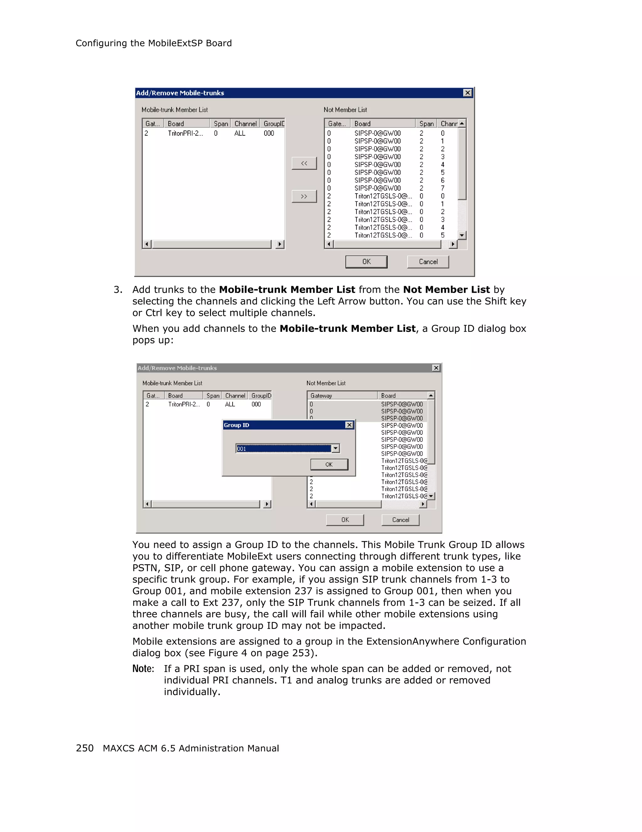 Configuring the MobileExtSP Board




       3.   Add trunks to the Mobile-trunk Member List from the Not Member List by
            selecting the channels and clicking the Left Arrow button. You can use the Shift key
            or Ctrl key to select multiple channels.
            When you add channels to the Mobile-trunk Member List, a Group ID dialog box
            pops up:




            You need to assign a Group ID to the channels. This Mobile Trunk Group ID allows
            you to differentiate MobileExt users connecting through different trunk types, like
            PSTN, SIP, or cell phone gateway. You can assign a mobile extension to use a
            specific trunk group. For example, if you assign SIP trunk channels from 1-3 to
            Group 001, and mobile extension 237 is assigned to Group 001, then when you
            make a call to Ext 237, only the SIP Trunk channels from 1-3 can be seized. If all
            three channels are busy, the call will fail while other mobile extensions using
            another mobile trunk group ID may not be impacted.
            Mobile extensions are assigned to a group in the ExtensionAnywhere Configuration
            dialog box (see Figure 4 on page 253).
            Note: If a PRI span is used, only the whole span can be added or removed, not
                  individual PRI channels. T1 and analog trunks are added or removed
                  individually.




250 MAXCS ACM 6.5 Administration Manual
 