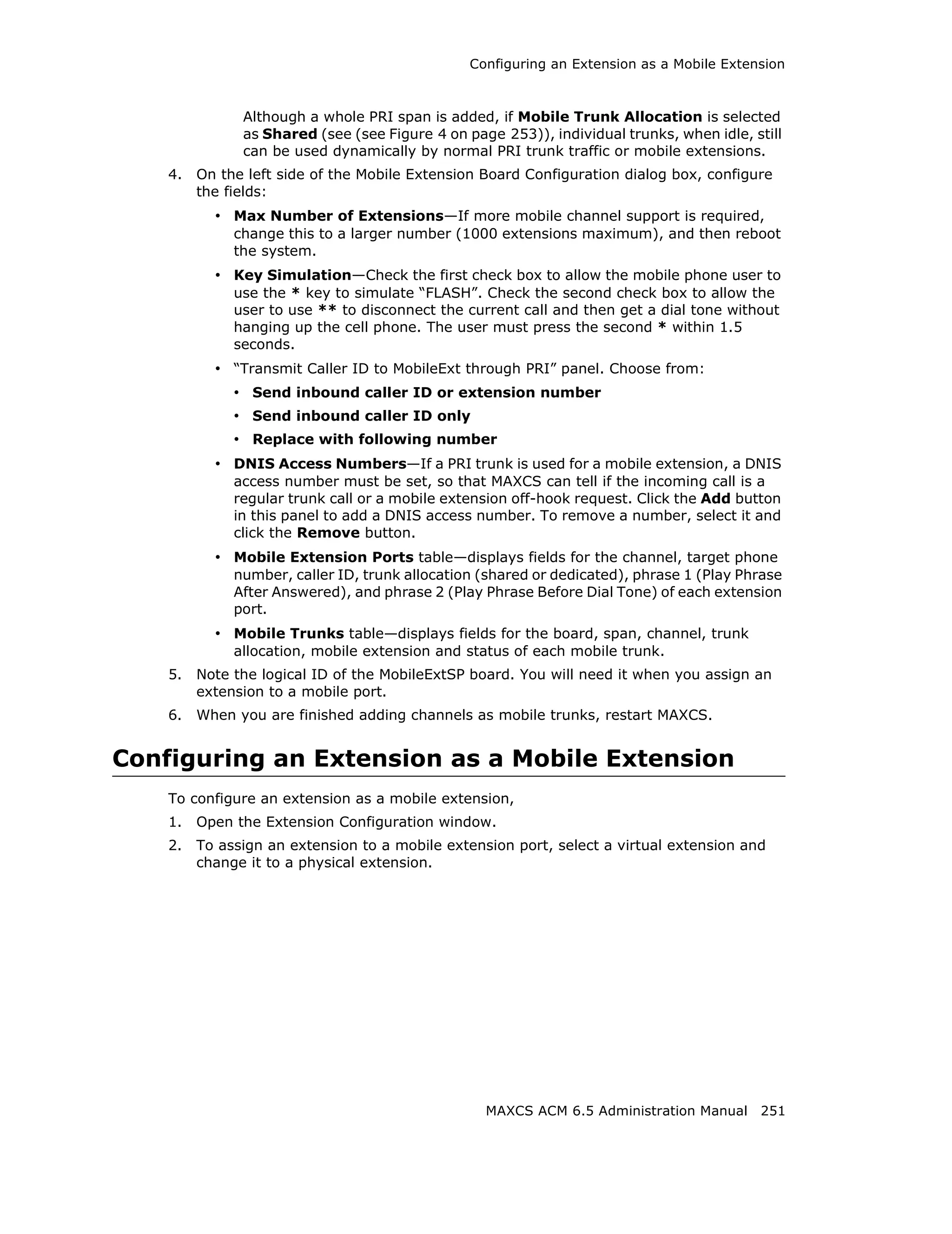 Configuring an Extension as a Mobile Extension



               Although a whole PRI span is added, if Mobile Trunk Allocation is selected
               as Shared (see (see Figure 4 on page 253)), individual trunks, when idle, still
               can be used dynamically by normal PRI trunk traffic or mobile extensions.
    4.   On the left side of the Mobile Extension Board Configuration dialog box, configure
         the fields:
           • Max Number of Extensions—If more mobile channel support is required,
              change this to a larger number (1000 extensions maximum), and then reboot
              the system.
           • Key Simulation—Check the first check box to allow the mobile phone user to
              use the * key to simulate “FLASH”. Check the second check box to allow the
              user to use ** to disconnect the current call and then get a dial tone without
              hanging up the cell phone. The user must press the second * within 1.5
              seconds.
           • “Transmit Caller ID to MobileExt through PRI” panel. Choose from:
              • Send inbound caller ID or extension number
              • Send inbound caller ID only
              • Replace with following number
           • DNIS Access Numbers—If a PRI trunk is used for a mobile extension, a DNIS
              access number must be set, so that MAXCS can tell if the incoming call is a
              regular trunk call or a mobile extension off-hook request. Click the Add button
              in this panel to add a DNIS access number. To remove a number, select it and
              click the Remove button.
           • Mobile Extension Ports table—displays fields for the channel, target phone
              number, caller ID, trunk allocation (shared or dedicated), phrase 1 (Play Phrase
              After Answered), and phrase 2 (Play Phrase Before Dial Tone) of each extension
              port.
           • Mobile Trunks table—displays fields for the board, span, channel, trunk
              allocation, mobile extension and status of each mobile trunk.
    5.   Note the logical ID of the MobileExtSP board. You will need it when you assign an
         extension to a mobile port.
    6.   When you are finished adding channels as mobile trunks, restart MAXCS.


Configuring an Extension as a Mobile Extension
    To configure an extension as a mobile extension,
    1.   Open the Extension Configuration window.
    2.   To assign an extension to a mobile extension port, select a virtual extension and
         change it to a physical extension.




                                                  MAXCS ACM 6.5 Administration Manual 251
 