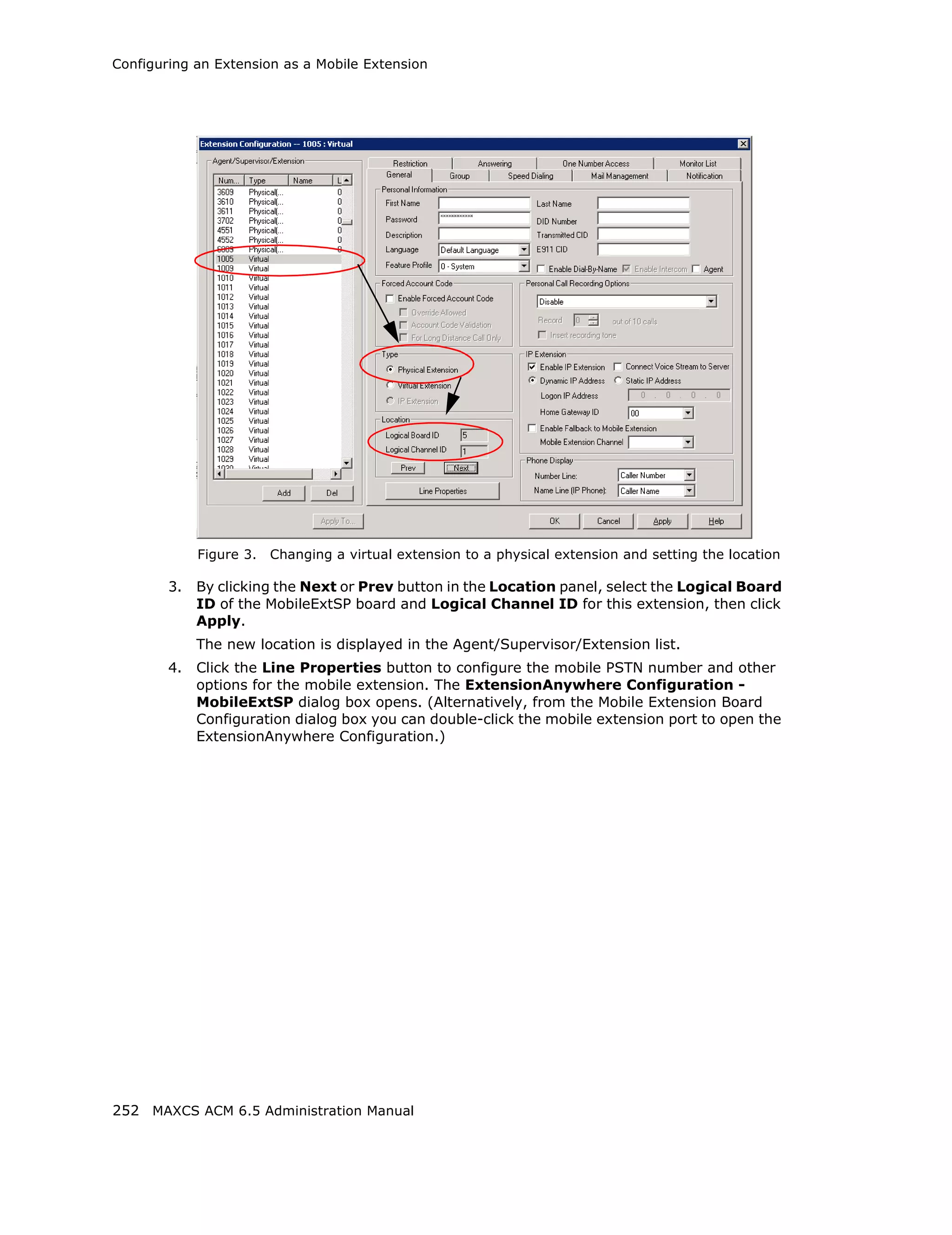 Configuring an Extension as a Mobile Extension




             Figure 3.   Changing a virtual extension to a physical extension and setting the location

        3.   By clicking the Next or Prev button in the Location panel, select the Logical Board
             ID of the MobileExtSP board and Logical Channel ID for this extension, then click
             Apply.
             The new location is displayed in the Agent/Supervisor/Extension list.
        4.   Click the Line Properties button to configure the mobile PSTN number and other
             options for the mobile extension. The ExtensionAnywhere Configuration -
             MobileExtSP dialog box opens. (Alternatively, from the Mobile Extension Board
             Configuration dialog box you can double-click the mobile extension port to open the
             ExtensionAnywhere Configuration.)




252 MAXCS ACM 6.5 Administration Manual
 