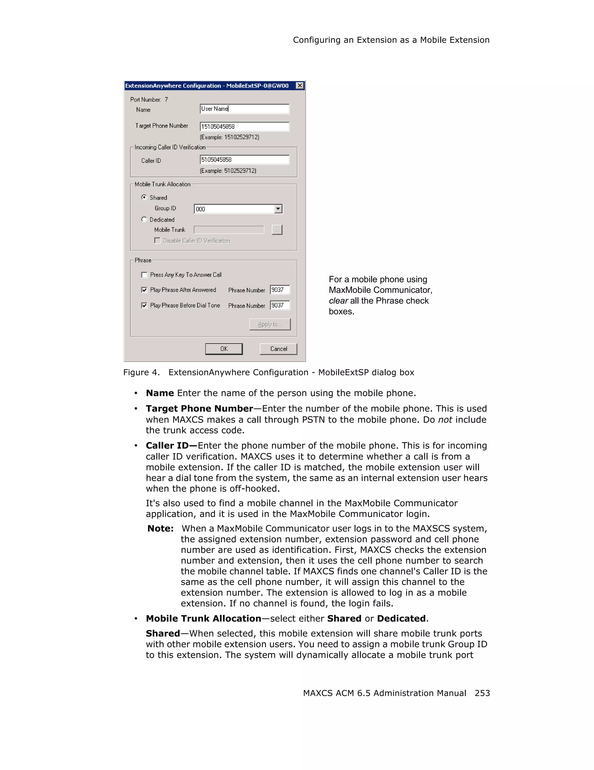 Configuring an Extension as a Mobile Extension




                                                For a mobile phone using
                                                MaxMobile Communicator,
                                                clear all the Phrase check
                                                boxes.




Figure 4.   ExtensionAnywhere Configuration - MobileExtSP dialog box

  • Name Enter the name of the person using the mobile phone.
  • Target Phone Number—Enter the number of the mobile phone. This is used
     when MAXCS makes a call through PSTN to the mobile phone. Do not include
     the trunk access code.
  • Caller ID—Enter the phone number of the mobile phone. This is for incoming
     caller ID verification. MAXCS uses it to determine whether a call is from a
     mobile extension. If the caller ID is matched, the mobile extension user will
     hear a dial tone from the system, the same as an internal extension user hears
     when the phone is off-hooked.
     It's also used to find a mobile channel in the MaxMobile Communicator
     application, and it is used in the MaxMobile Communicator login.
     Note: When a MaxMobile Communicator user logs in to the MAXSCS system,
           the assigned extension number, extension password and cell phone
           number are used as identification. First, MAXCS checks the extension
           number and extension, then it uses the cell phone number to search
           the mobile channel table. If MAXCS finds one channel's Caller ID is the
           same as the cell phone number, it will assign this channel to the
           extension number. The extension is allowed to log in as a mobile
           extension. If no channel is found, the login fails.
  • Mobile Trunk Allocation—select either Shared or Dedicated.
     Shared—When selected, this mobile extension will share mobile trunk ports
     with other mobile extension users. You need to assign a mobile trunk Group ID
     to this extension. The system will dynamically allocate a mobile trunk port



                                          MAXCS ACM 6.5 Administration Manual 253
 