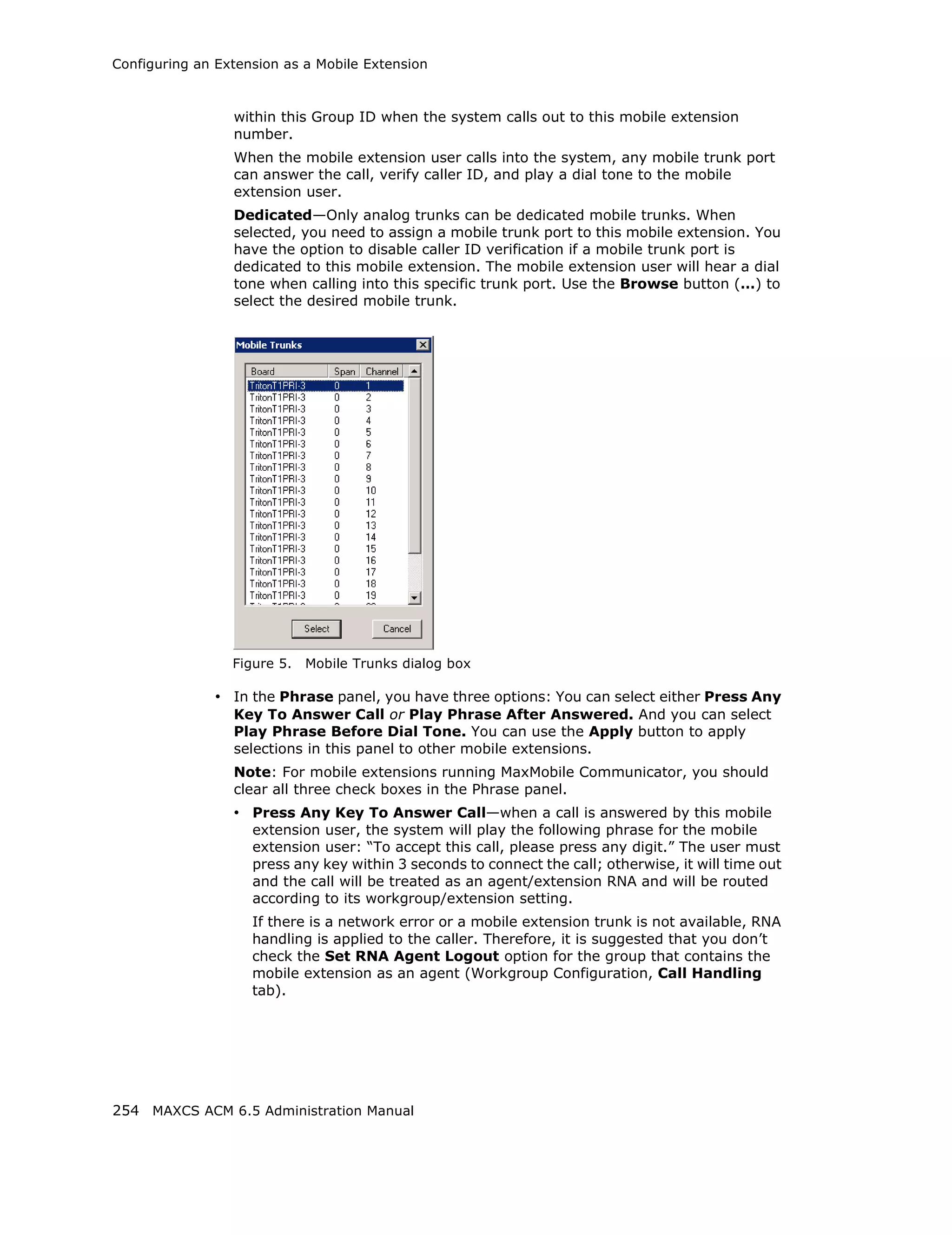 Configuring an Extension as a Mobile Extension



                 within this Group ID when the system calls out to this mobile extension
                 number.
                 When the mobile extension user calls into the system, any mobile trunk port
                 can answer the call, verify caller ID, and play a dial tone to the mobile
                 extension user.
                 Dedicated—Only analog trunks can be dedicated mobile trunks. When
                 selected, you need to assign a mobile trunk port to this mobile extension. You
                 have the option to disable caller ID verification if a mobile trunk port is
                 dedicated to this mobile extension. The mobile extension user will hear a dial
                 tone when calling into this specific trunk port. Use the Browse button (…) to
                 select the desired mobile trunk.




                 Figure 5.   Mobile Trunks dialog box

              • In the Phrase panel, you have three options: You can select either Press Any
                 Key To Answer Call or Play Phrase After Answered. And you can select
                 Play Phrase Before Dial Tone. You can use the Apply button to apply
                 selections in this panel to other mobile extensions.
                 Note: For mobile extensions running MaxMobile Communicator, you should
                 clear all three check boxes in the Phrase panel.
                 • Press Any Key To Answer Call—when a call is answered by this mobile
                    extension user, the system will play the following phrase for the mobile
                    extension user: “To accept this call, please press any digit.” The user must
                    press any key within 3 seconds to connect the call; otherwise, it will time out
                    and the call will be treated as an agent/extension RNA and will be routed
                    according to its workgroup/extension setting.
                    If there is a network error or a mobile extension trunk is not available, RNA
                    handling is applied to the caller. Therefore, it is suggested that you don’t
                    check the Set RNA Agent Logout option for the group that contains the
                    mobile extension as an agent (Workgroup Configuration, Call Handling
                    tab).




254 MAXCS ACM 6.5 Administration Manual
 