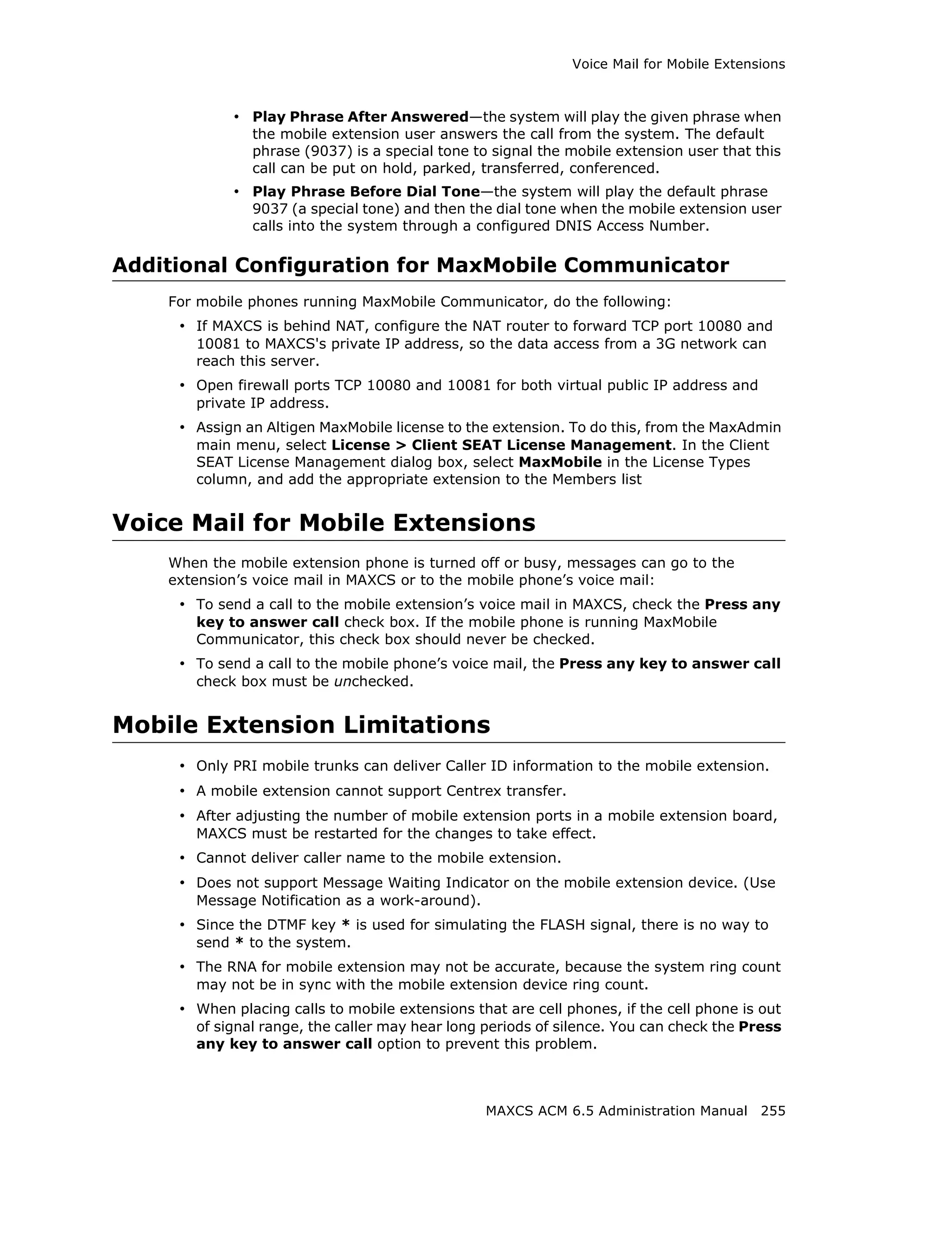 Voice Mail for Mobile Extensions



            • Play Phrase After Answered—the system will play the given phrase when
               the mobile extension user answers the call from the system. The default
               phrase (9037) is a special tone to signal the mobile extension user that this
               call can be put on hold, parked, transferred, conferenced.
            • Play Phrase Before Dial Tone—the system will play the default phrase
               9037 (a special tone) and then the dial tone when the mobile extension user
               calls into the system through a configured DNIS Access Number.

Additional Configuration for MaxMobile Communicator
    For mobile phones running MaxMobile Communicator, do the following:
     • If MAXCS is behind NAT, configure the NAT router to forward TCP port 10080 and
       10081 to MAXCS's private IP address, so the data access from a 3G network can
       reach this server.
     • Open firewall ports TCP 10080 and 10081 for both virtual public IP address and
       private IP address.
     • Assign an Altigen MaxMobile license to the extension. To do this, from the MaxAdmin
       main menu, select License > Client SEAT License Management. In the Client
       SEAT License Management dialog box, select MaxMobile in the License Types
       column, and add the appropriate extension to the Members list


Voice Mail for Mobile Extensions
    When the mobile extension phone is turned off or busy, messages can go to the
    extension’s voice mail in MAXCS or to the mobile phone’s voice mail:
     • To send a call to the mobile extension’s voice mail in MAXCS, check the Press any
       key to answer call check box. If the mobile phone is running MaxMobile
       Communicator, this check box should never be checked.
     • To send a call to the mobile phone’s voice mail, the Press any key to answer call
       check box must be unchecked.


Mobile Extension Limitations
     • Only PRI mobile trunks can deliver Caller ID information to the mobile extension.
     • A mobile extension cannot support Centrex transfer.
     • After adjusting the number of mobile extension ports in a mobile extension board,
       MAXCS must be restarted for the changes to take effect.
     • Cannot deliver caller name to the mobile extension.
     • Does not support Message Waiting Indicator on the mobile extension device. (Use
       Message Notification as a work-around).
     • Since the DTMF key * is used for simulating the FLASH signal, there is no way to
       send * to the system.
     • The RNA for mobile extension may not be accurate, because the system ring count
       may not be in sync with the mobile extension device ring count.
     • When placing calls to mobile extensions that are cell phones, if the cell phone is out
       of signal range, the caller may hear long periods of silence. You can check the Press
       any key to answer call option to prevent this problem.



                                                 MAXCS ACM 6.5 Administration Manual 255
 