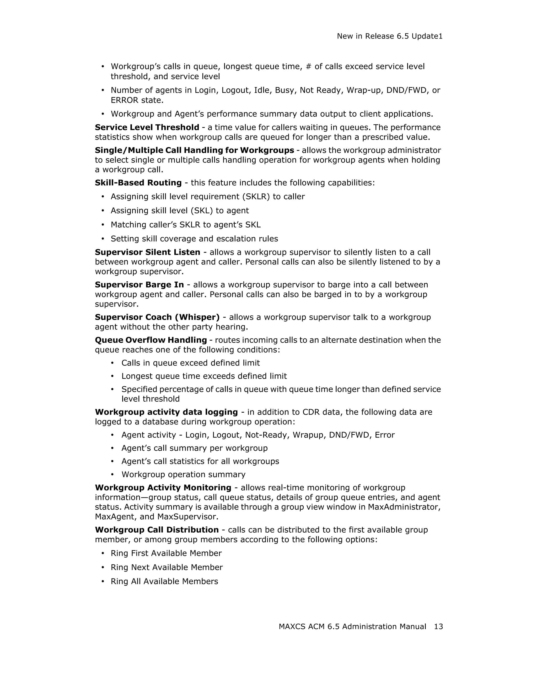 New in Release 6.5 Update1



 • Workgroup’s calls in queue, longest queue time, # of calls exceed service level
    threshold, and service level
 • Number of agents in Login, Logout, Idle, Busy, Not Ready, Wrap-up, DND/FWD, or
    ERROR state.
 • Workgroup and Agent’s performance summary data output to client applications.
Service Level Threshold - a time value for callers waiting in queues. The performance
statistics show when workgroup calls are queued for longer than a prescribed value.
Single/Multiple Call Handling for Workgroups - allows the workgroup administrator
to select single or multiple calls handling operation for workgroup agents when holding
a workgroup call.
Skill-Based Routing - this feature includes the following capabilities:
 • Assigning skill level requirement (SKLR) to caller
 • Assigning skill level (SKL) to agent
 • Matching caller’s SKLR to agent’s SKL
 • Setting skill coverage and escalation rules
Supervisor Silent Listen - allows a workgroup supervisor to silently listen to a call
between workgroup agent and caller. Personal calls can also be silently listened to by a
workgroup supervisor.
Supervisor Barge In - allows a workgroup supervisor to barge into a call between
workgroup agent and caller. Personal calls can also be barged in to by a workgroup
supervisor.
Supervisor Coach (Whisper) - allows a workgroup supervisor talk to a workgroup
agent without the other party hearing.
Queue Overflow Handling - routes incoming calls to an alternate destination when the
queue reaches one of the following conditions:
    • Calls in queue exceed defined limit
    • Longest queue time exceeds defined limit
    • Specified percentage of calls in queue with queue time longer than defined service
      level threshold
Workgroup activity data logging - in addition to CDR data, the following data are
logged to a database during workgroup operation:
    • Agent activity - Login, Logout, Not-Ready, Wrapup, DND/FWD, Error
    • Agent’s call summary per workgroup
    • Agent’s call statistics for all workgroups
    • Workgroup operation summary
Workgroup Activity Monitoring - allows real-time monitoring of workgroup
information—group status, call queue status, details of group queue entries, and agent
status. Activity summary is available through a group view window in MaxAdministrator,
MaxAgent, and MaxSupervisor.
Workgroup Call Distribution - calls can be distributed to the first available group
member, or among group members according to the following options:
 • Ring First Available Member
 • Ring Next Available Member
 • Ring All Available Members




                                                 MAXCS ACM 6.5 Administration Manual   13
 