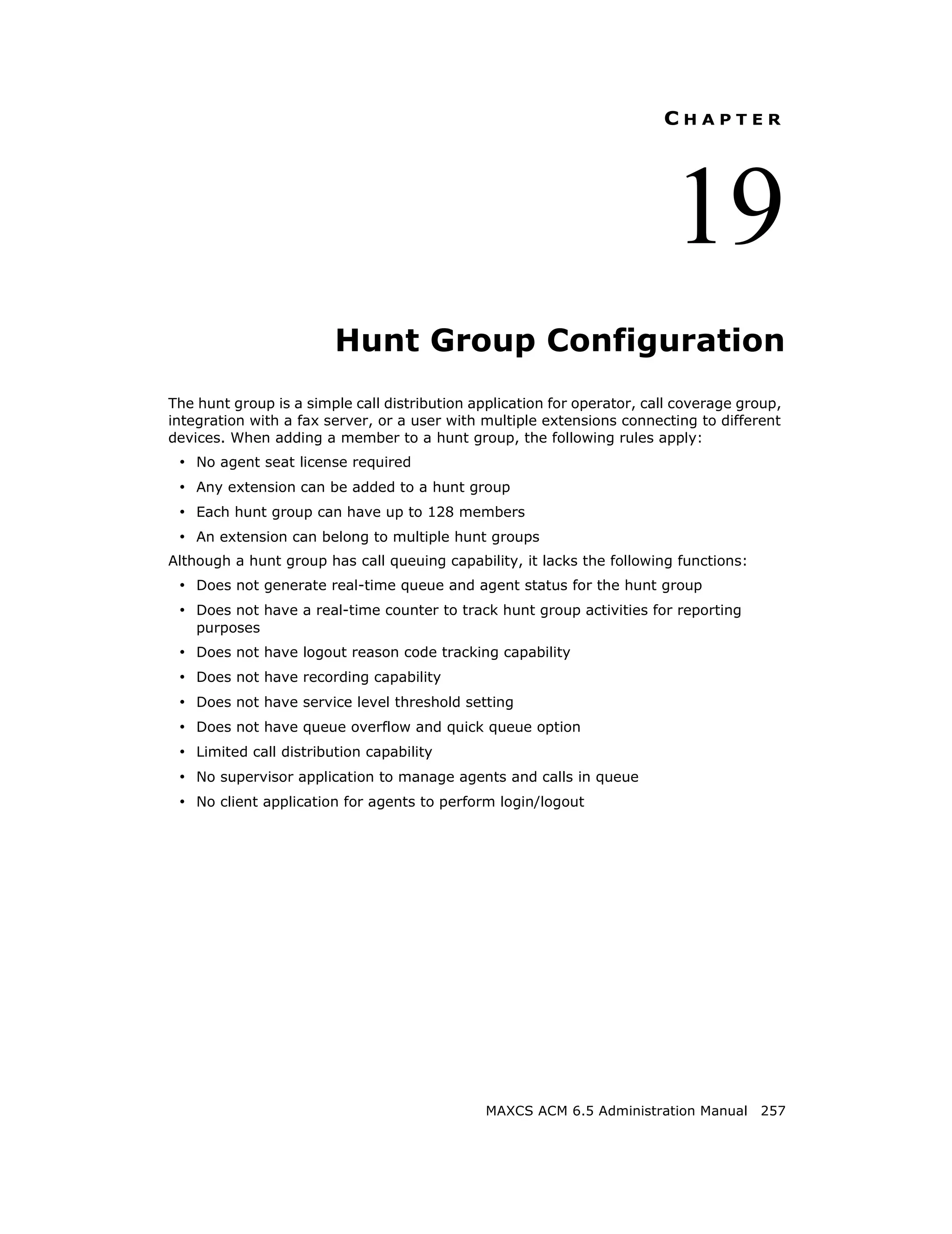 CHAPTER




                                                                          19
                        Hunt Group Configuration
The hunt group is a simple call distribution application for operator, call coverage group,
integration with a fax server, or a user with multiple extensions connecting to different
devices. When adding a member to a hunt group, the following rules apply:
 • No agent seat license required
 • Any extension can be added to a hunt group
 • Each hunt group can have up to 128 members
 • An extension can belong to multiple hunt groups
Although a hunt group has call queuing capability, it lacks the following functions:
 • Does not generate real-time queue and agent status for the hunt group
 • Does not have a real-time counter to track hunt group activities for reporting
    purposes
 • Does not have logout reason code tracking capability
 • Does not have recording capability
 • Does not have service level threshold setting
 • Does not have queue overflow and quick queue option
 • Limited call distribution capability
 • No supervisor application to manage agents and calls in queue
 • No client application for agents to perform login/logout




                                               MAXCS ACM 6.5 Administration Manual 257
 