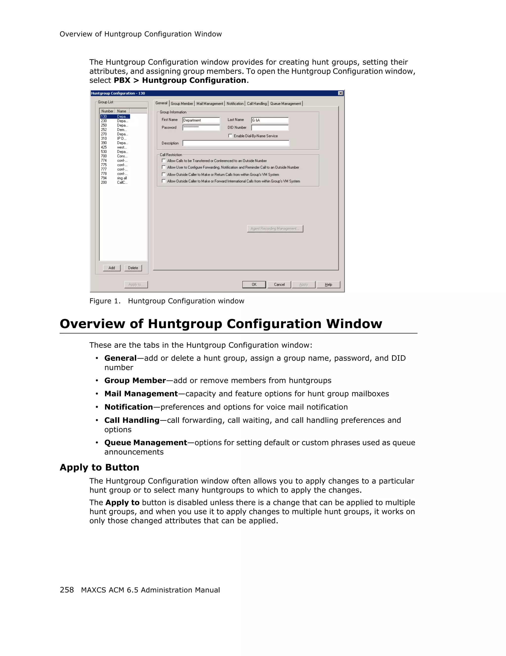 Overview of Huntgroup Configuration Window



       The Huntgroup Configuration window provides for creating hunt groups, setting their
       attributes, and assigning group members. To open the Huntgroup Configuration window,
       select PBX > Huntgroup Configuration.




       Figure 1.   Huntgroup Configuration window


Overview of Huntgroup Configuration Window
       These are the tabs in the Huntgroup Configuration window:
         • General—add or delete a hunt group, assign a group name, password, and DID
           number
         • Group Member—add or remove members from huntgroups
         • Mail Management—capacity and feature options for hunt group mailboxes
         • Notification—preferences and options for voice mail notification
         • Call Handling—call forwarding, call waiting, and call handling preferences and
           options
         • Queue Management—options for setting default or custom phrases used as queue
           announcements

Apply to Button
       The Huntgroup Configuration window often allows you to apply changes to a particular
       hunt group or to select many huntgroups to which to apply the changes.
       The Apply to button is disabled unless there is a change that can be applied to multiple
       hunt groups, and when you use it to apply changes to multiple hunt groups, it works on
       only those changed attributes that can be applied.




258 MAXCS ACM 6.5 Administration Manual
 