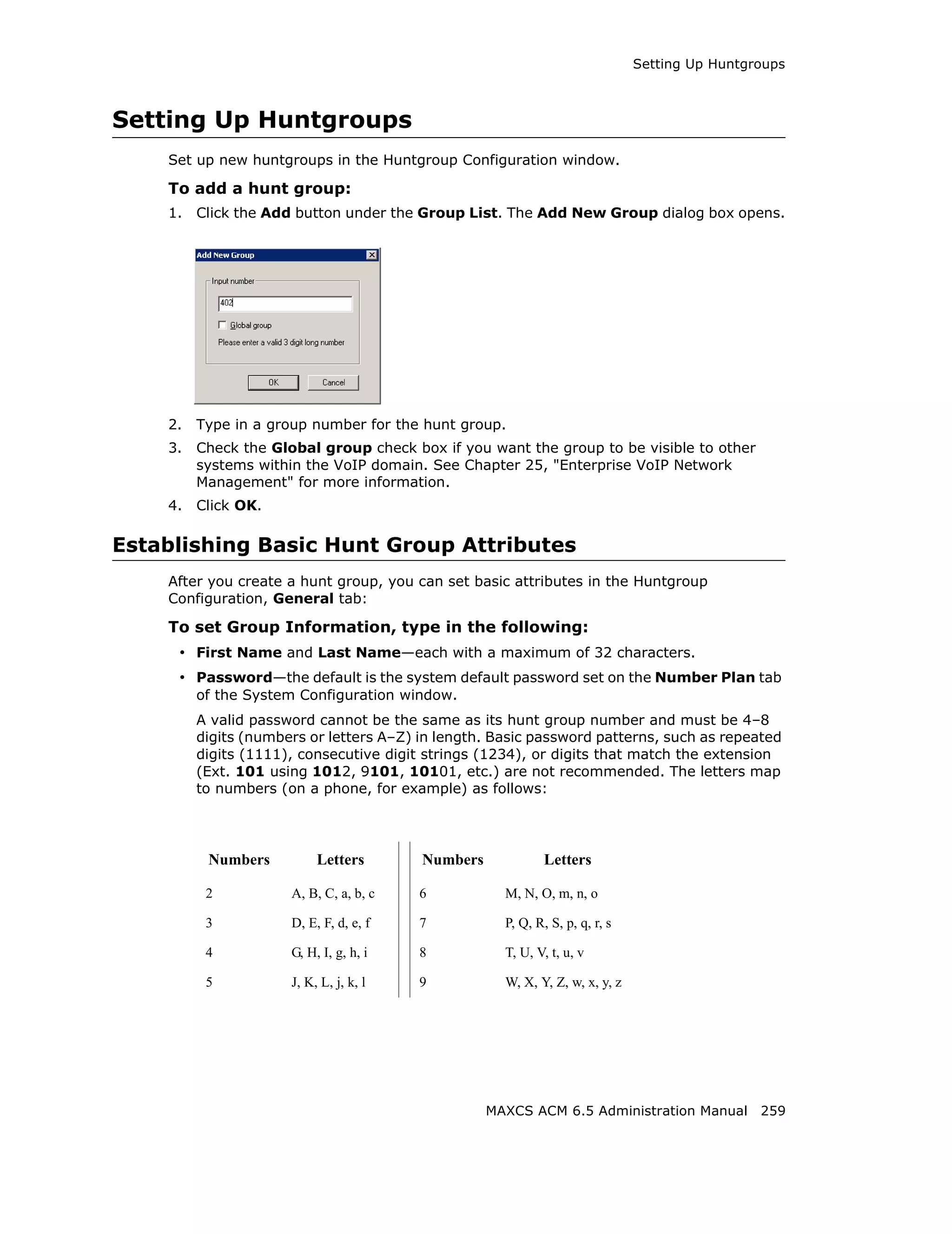 Setting Up Huntgroups



Setting Up Huntgroups
    Set up new huntgroups in the Huntgroup Configuration window.

    To add a hunt group:
    1.   Click the Add button under the Group List. The Add New Group dialog box opens.




    2.   Type in a group number for the hunt group.
    3.   Check the Global group check box if you want the group to be visible to other
         systems within the VoIP domain. See Chapter 25, "Enterprise VoIP Network
         Management" for more information.
    4.   Click OK.

Establishing Basic Hunt Group Attributes
    After you create a hunt group, you can set basic attributes in the Huntgroup
    Configuration, General tab:

    To set Group Information, type in the following:
     • First Name and Last Name—each with a maximum of 32 characters.
     • Password—the default is the system default password set on the Number Plan tab
         of the System Configuration window.
         A valid password cannot be the same as its hunt group number and must be 4–8
         digits (numbers or letters A–Z) in length. Basic password patterns, such as repeated
         digits (1111), consecutive digit strings (1234), or digits that match the extension
         (Ext. 101 using 1012, 9101, 10101, etc.) are not recommended. The letters map
         to numbers (on a phone, for example) as follows:




          Numbers          Letters       Numbers             Letters

          2           A, B, C, a, b, c   6           M, N, O, m, n, o

          3           D, E, F, d, e, f   7           P, Q, R, S, p, q, r, s

          4           G, H, I, g, h, i   8           T, U, V, t, u, v

          5           J, K, L, j, k, l   9           W, X, Y, Z, w, x, y, z




                                                   MAXCS ACM 6.5 Administration Manual 259
 