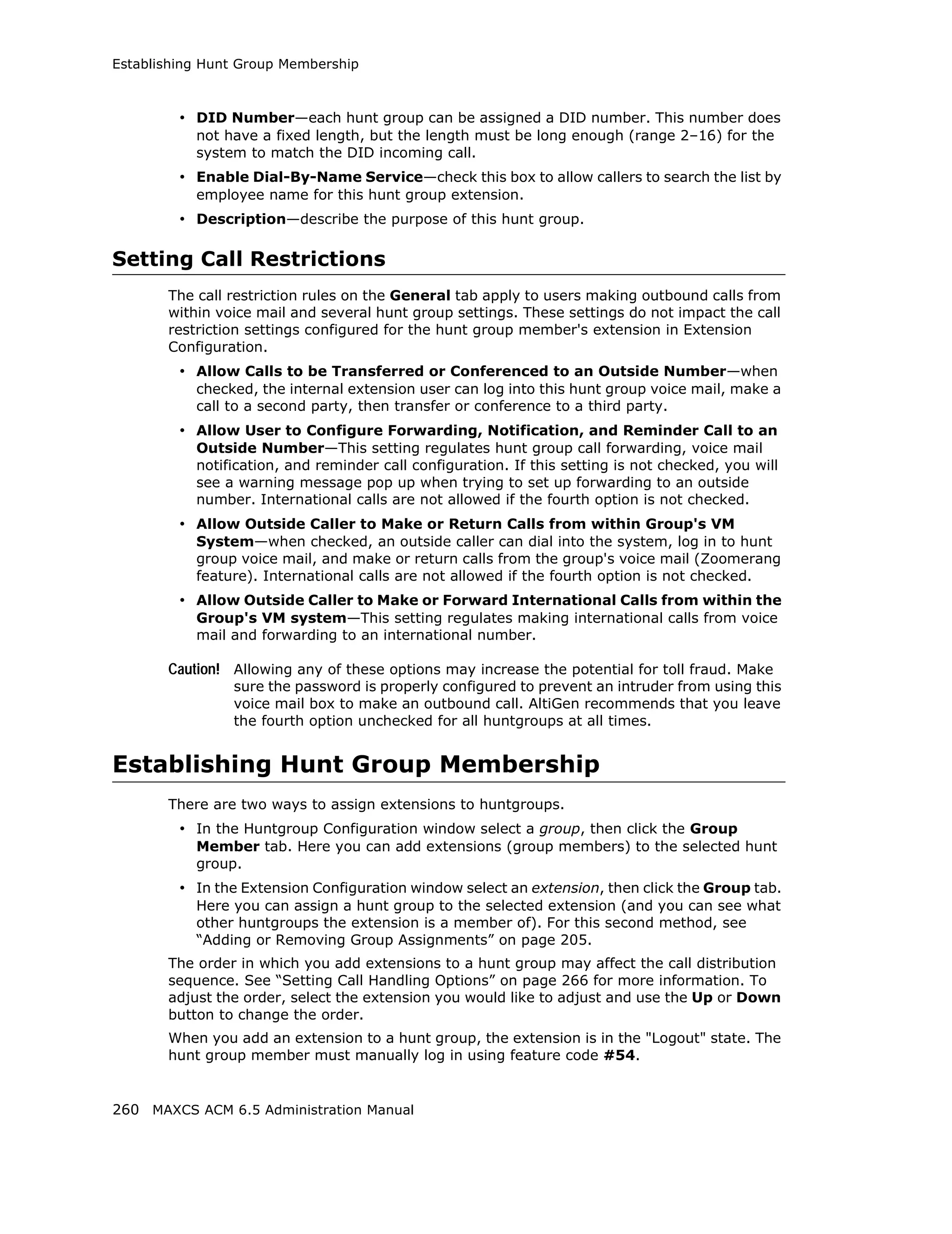 Establishing Hunt Group Membership



         • DID Number—each hunt group can be assigned a DID number. This number does
           not have a fixed length, but the length must be long enough (range 2–16) for the
           system to match the DID incoming call.
         • Enable Dial-By-Name Service—check this box to allow callers to search the list by
           employee name for this hunt group extension.
         • Description—describe the purpose of this hunt group.

Setting Call Restrictions
       The call restriction rules on the General tab apply to users making outbound calls from
       within voice mail and several hunt group settings. These settings do not impact the call
       restriction settings configured for the hunt group member's extension in Extension
       Configuration.
         • Allow Calls to be Transferred or Conferenced to an Outside Number—when
           checked, the internal extension user can log into this hunt group voice mail, make a
           call to a second party, then transfer or conference to a third party.
         • Allow User to Configure Forwarding, Notification, and Reminder Call to an
           Outside Number—This setting regulates hunt group call forwarding, voice mail
           notification, and reminder call configuration. If this setting is not checked, you will
           see a warning message pop up when trying to set up forwarding to an outside
           number. International calls are not allowed if the fourth option is not checked.
         • Allow Outside Caller to Make or Return Calls from within Group's VM
           System—when checked, an outside caller can dial into the system, log in to hunt
           group voice mail, and make or return calls from the group's voice mail (Zoomerang
           feature). International calls are not allowed if the fourth option is not checked.
         • Allow Outside Caller to Make or Forward International Calls from within the
           Group's VM system—This setting regulates making international calls from voice
           mail and forwarding to an international number.

       Caution! Allowing any of these options may increase the potential for toll fraud. Make
                sure the password is properly configured to prevent an intruder from using this
                voice mail box to make an outbound call. AltiGen recommends that you leave
                the fourth option unchecked for all huntgroups at all times.


Establishing Hunt Group Membership
       There are two ways to assign extensions to huntgroups.
         • In the Huntgroup Configuration window select a group, then click the Group
           Member tab. Here you can add extensions (group members) to the selected hunt
           group.
         • In the Extension Configuration window select an extension, then click the Group tab.
           Here you can assign a hunt group to the selected extension (and you can see what
           other huntgroups the extension is a member of). For this second method, see
           “Adding or Removing Group Assignments” on page 205.
       The order in which you add extensions to a hunt group may affect the call distribution
       sequence. See “Setting Call Handling Options” on page 266 for more information. To
       adjust the order, select the extension you would like to adjust and use the Up or Down
       button to change the order.
       When you add an extension to a hunt group, the extension is in the "Logout" state. The
       hunt group member must manually log in using feature code #54.


260 MAXCS ACM 6.5 Administration Manual
 
