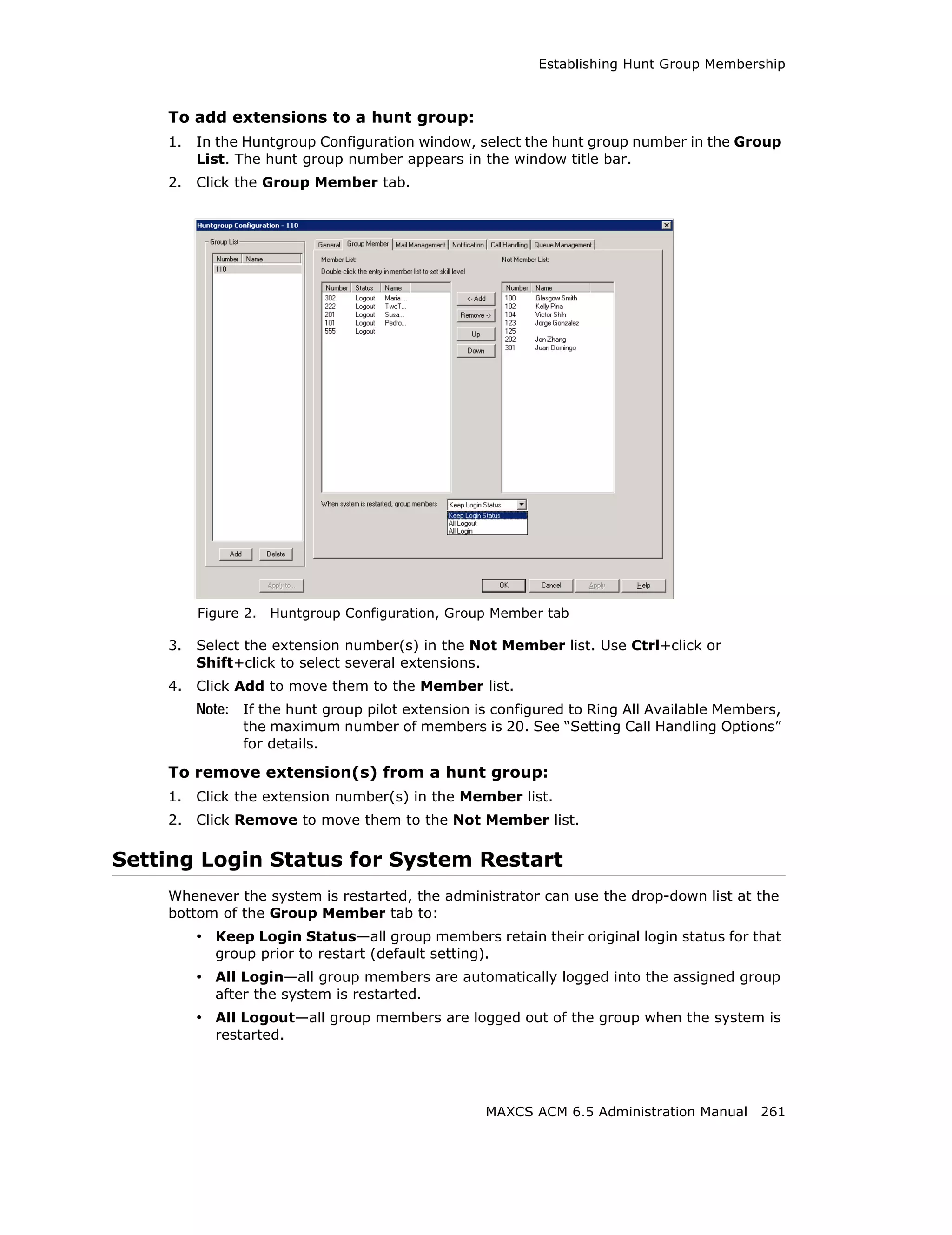 Establishing Hunt Group Membership



    To add extensions to a hunt group:
    1.   In the Huntgroup Configuration window, select the hunt group number in the Group
         List. The hunt group number appears in the window title bar.
    2.   Click the Group Member tab.




         Figure 2.   Huntgroup Configuration, Group Member tab

    3.   Select the extension number(s) in the Not Member list. Use Ctrl+click or
         Shift+click to select several extensions.
    4.   Click Add to move them to the Member list.
         Note: If the hunt group pilot extension is configured to Ring All Available Members,
               the maximum number of members is 20. See “Setting Call Handling Options”
               for details.

    To remove extension(s) from a hunt group:
    1.   Click the extension number(s) in the Member list.
    2.   Click Remove to move them to the Not Member list.

Setting Login Status for System Restart
    Whenever the system is restarted, the administrator can use the drop-down list at the
    bottom of the Group Member tab to:
         • Keep Login Status—all group members retain their original login status for that
           group prior to restart (default setting).
         • All Login—all group members are automatically logged into the assigned group
           after the system is restarted.
         • All Logout—all group members are logged out of the group when the system is
           restarted.




                                                   MAXCS ACM 6.5 Administration Manual 261
 