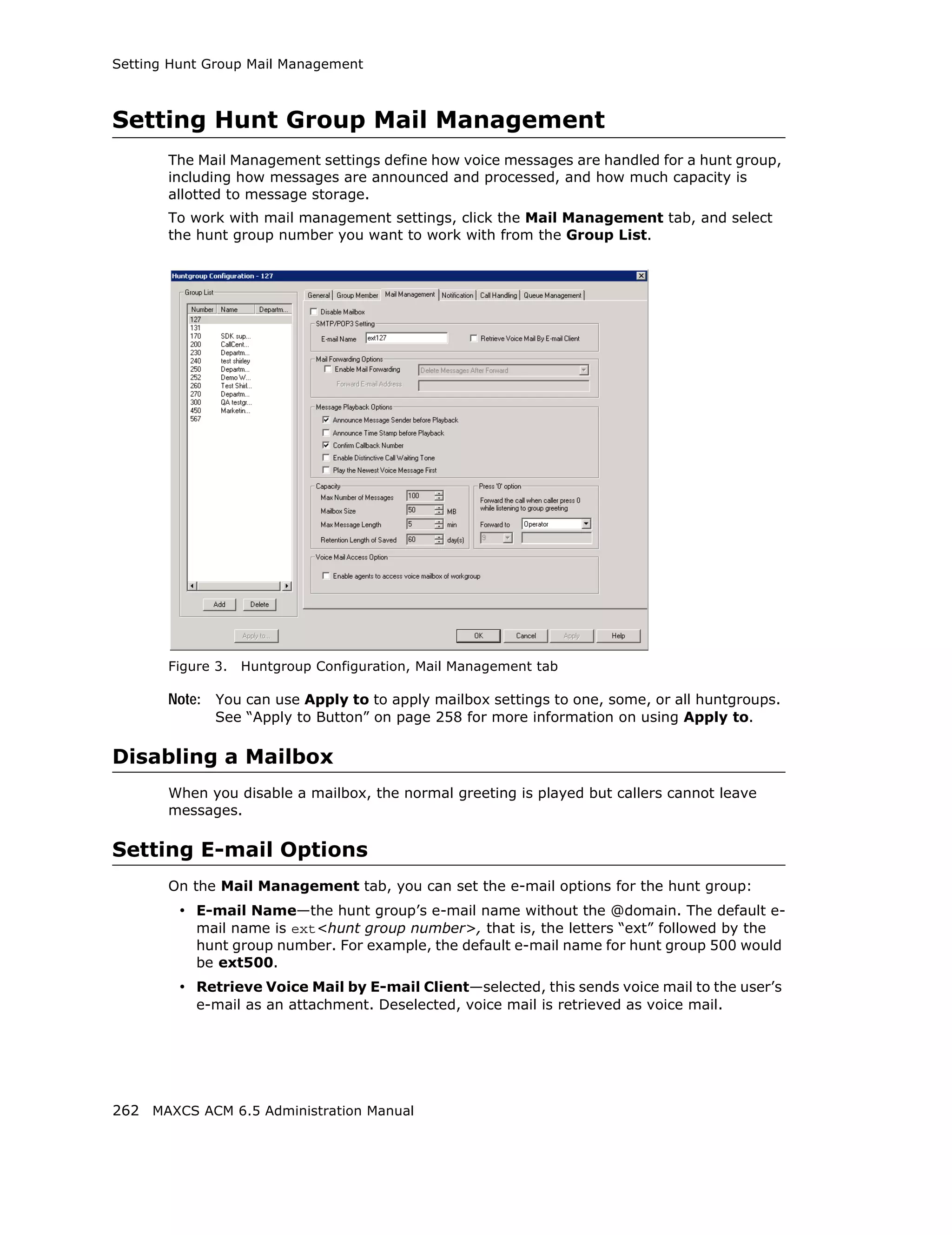 Setting Hunt Group Mail Management



Setting Hunt Group Mail Management
       The Mail Management settings define how voice messages are handled for a hunt group,
       including how messages are announced and processed, and how much capacity is
       allotted to message storage.
       To work with mail management settings, click the Mail Management tab, and select
       the hunt group number you want to work with from the Group List.




       Figure 3.   Huntgroup Configuration, Mail Management tab

       Note: You can use Apply to to apply mailbox settings to one, some, or all huntgroups.
              See “Apply to Button” on page 258 for more information on using Apply to.

Disabling a Mailbox
       When you disable a mailbox, the normal greeting is played but callers cannot leave
       messages.

Setting E-mail Options
       On the Mail Management tab, you can set the e-mail options for the hunt group:
         • E-mail Name—the hunt group’s e-mail name without the @domain. The default e-
           mail name is ext<hunt group number>, that is, the letters “ext” followed by the
           hunt group number. For example, the default e-mail name for hunt group 500 would
           be ext500.
         • Retrieve Voice Mail by E-mail Client—selected, this sends voice mail to the user’s
           e-mail as an attachment. Deselected, voice mail is retrieved as voice mail.




262 MAXCS ACM 6.5 Administration Manual
 